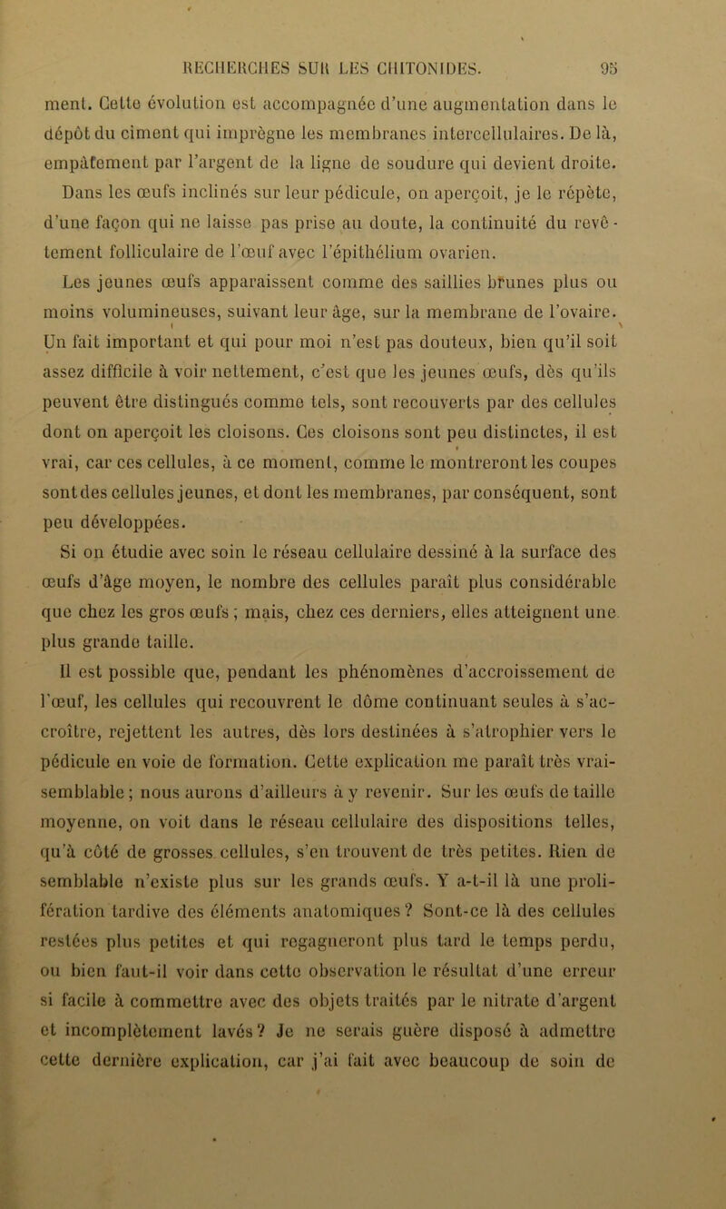 ment. Celte évolution est accompagnée d’une augmentation dans le dépôt du ciment qui imprègne les membranes intercellulaires. De là, empâtement par l’argent de la ligne de soudure qui devient droite. Dans les œufs inclinés sur leur pédicule, on aperçoit, je le répète, d’une façon qui ne laisse pas prise au doute, la continuité du revê- tement folliculaire de l’œuf avec l'épithélium ovarien. Les jeunes œufs apparaissent comme des saillies brunes plus ou Un fait important et qui pour moi n’est pas douteux, bien qu’il soit assez difficile à voir nettement, c’est que les jeunes œufs, dès qu’ils peuvent être distingués comme tels, sont recouverts par des cellules dont on aperçoit les cloisons. Ces cloisons sont peu distinctes, il est vrai, car ces cellules, à ce moment, comme le montreront les coupes sontdes cellules jeunes, et dont les membranes, par conséquent, sont peu développées. Si on étudie avec soin le réseau cellulaire dessiné à la surface des œufs d’âge moyen, le nombre des cellules paraît plus considérable que chez les gros œufs ; mais, chez ces derniers, elles atteignent une plus grande taille. 11 est possible que, pendant les phénomènes d’accroissement de l’œuf, les cellules qui recouvrent le dôme continuant seules à s’ac- croître, rejettent les autres, dès lors destinées à s’atrophier vers le pédicule en voie de formation. Cette explication me paraît très vrai- semblable ; nous aurons d’ailleurs à y revenir. Sur les œufs de taille moyenne, on voit dans le réseau cellulaire des dispositions telles, qu’à coté de grosses cellules, s’en trouvent de très petites. Rien de semblable n’existe plus sur les grands œufs. Y a-t-il là une proli- fération tardive des éléments anatomiques ? Sont-ce là des cellules restées plus petites et qui regagneront plus tard le temps perdu, ou bien faut-il voir dans cette observation le résultat d’une erreur si facile à commettre avec des objets traités par le nitrate d’argent et incomplètement lavés? Je ne serais guère disposé à admettre cette dernière explication, car j’ai l'ait avec beaucoup de soin de