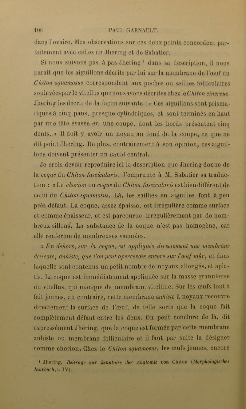 dans l’ovaire. Mes observations sur ces deux points concordent par- faitement avec celles de Jhering et de Sabatier. Sinons suivons pas à pas Jhering1 dans sa description, il nous paraît que les aiguillons décriLs par lui sur la membrane do l’œuf du Chiton squamosus correspondent aux poches ou saillies folliculaires soulevéespar le vitellus quenousavons décrites chezleChiton cinereus. Jhering les décrit de la façon suivante : « Ces aiguillons sont prisma- tiques à cinq pans, presque cylindriques, et sont terminés en haut par une tête évasée en une coupe, dont les bords présentent cinq dents. » Il doit y avoir un noyau au fond de la coupe, ce que ne dit point Jhering. Déplus, contrairement à son opinion, ces aiguil- lons doivent présenter un canal central. Je crois devoir reproduire ici la description que Jhering donne de la coque du Chiton fascicularis. J’emprunte à M. Sabatier sa traduc- tion : « Le chorion ou coque du Chiton fascicularis estbiendifférent de / celui du Chiton squamosus. Là, les saillies en aiguilles font à peu près défaut. La coque, assez épaisse, est irrégulière comme surface et comme épaisseur, et est parcourue irrégulièrement par do nom- breux sillons'. La substance de la coque n’est pas homogène, car elle renferme de nombreuses vacuoles. « En dehors, sur la coque, est appliquée directement une membrane délicate, anhiste, que l'on peut apercevoir encore sur l'œuf mûr, et dans laquelle sont contenus un petit nombre de noyaux allongés, et apla- tis. La coque est immédiatement appliquée sur la masse granuleuse du vitellus, qui manque de membrane vitelline. Sur les œufs tout à fait jeunes, au contraire, cette membrane anhiste à noyaux recouvre directement la surface de l’œuf, de telle sorte que la coque fait complètement défaut entre les deux. On peut conclure de là, dit expressément Jhering, que la coque est formée par cette membrane anhiste ou membrane folliculaire et il faut par suite la désigner comme chorion. Chez le Chiton squamosus, les œufs jeunes, encore 1 Jhering, Beitrage zur Jcenntniss (1er Anatomie von Chiton (Morphologisches