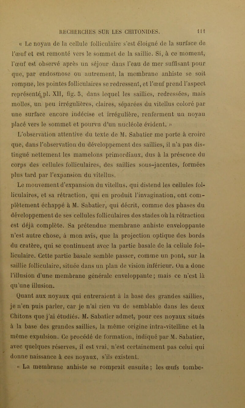 « Le noyau de la cellule folliculaire s’est éloigné de la surface de l’œuf et est remonté vers le sommet de la saillie. Si, à ce moment, l’œuf est observé après un séjour dans l’eau de mer suffisant pour que, par endosmose ou autrement, la membrane anhiste se soit rompue, les pointes folliculaires se redressent, et l’œuf prend l’aspect représenté pl. XII, fig. 5, dans lequel les saillies, redressées, mais molles, un peu irrégulières, claires, séparées du vitellus coloré par une surface encore indécise et irrégulière, renferment un noyau placé vers le sommet et pourvu d’un nucléole évident. » LJobscrvation attentive du texte de M. Sabatier me porte à croire que, dans l’observation du développement des saillies, il n’a pas dis- tingué nettement les mamelons primordiaux, dus à la présence du corps des cellules folliculaires, des saillies sous-jacentes, formées plus tard par l’expansion du vitellus. Le mouvement d’expansion du vitellus, qui distend les cellules fol- liculaires, et sa rétraction, qui en produit l’invagination, ont com- plètement échappé à M. Sabatier, qui décrit, comme des phases du développement de ses cellules folliculaires des stades où la rétraction est déjà complète. Sa prétendue membrane anhiste enveloppante n’est autre chose, à mon avis, que la projection optique des bords du cratère, qui se continuent avec la partie basale de la cellule fol- liculaire. Cette partie basale semble passer, comme un pont, sur la saillie folliculaire, située dans un plan de vision inférieur. Un a donc l’illusion d’une membrane générale enveloppante ; mais ce n’est là qu’une illusion. Quant aux noyaux qui entreraient à la base des grandes saillies, je n’en puis parler, car je n’ai rien vu de semblable dans les deux Chitons que j’ai étudiés. M. Sabatier admet, pour ces noyaux situés à la base des grandes saillies, la même origine intra-vitelline et la même expulsion. Ce procédé de formation, indiqué par M. Sabatier, avec quelques réserves, il est vrai, n’est certainement pas celui qui donne naissance à ces noyaux, s’ils existent. « La membrane anhiste se romprait ensuite ; les œufs tombe-