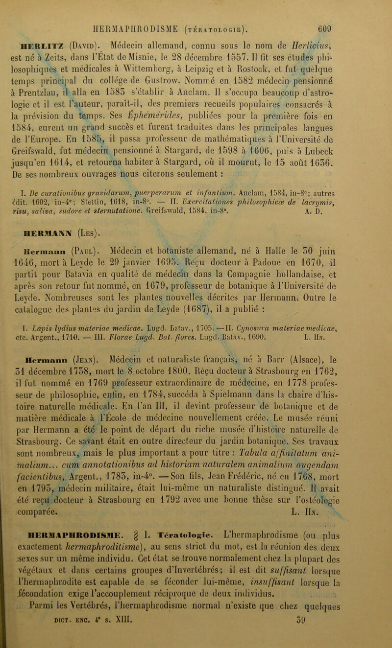 iierlitz (David). Médecin allemand, connu sous le nom de IJerliciiis, est né à Zeits, dans l’État deMisnie, le 28 décembre 1557. Il fit scs éludes phi- losophiques et médicales à Wittemberg, à Leipzig et à Rostock, et fut quelque temps principal du collège de Guslrow. Nommé en 1582 médecin pensionné à Prentzlau, il alla en 1585 s’établir à Anclam. 11 s’occupa beaucoup d’astro- logie et il est l’auteur, paraît-il, des premiers recueils populaires consacrés à la prévision du temps. Ses Éphémérides, publiées pour la première fois en 1584, eurent un grand succès et furent traduites dans les principales langues de l’Europe. En 1585, il passa professeur de mathématiques à l’Université de Greifswald, fut médecin pensionné à Stargard, de 1598 h 1606, puis à Lubeck jusqu’en 1614, et retourna habiter à Stargard, où il mourut, le 15 août 1656. De ses nombreux ouvrages nous citerons seulement : I. l)e curationibus gravidarum, puerperarum et infanlium. Anclam, 1584, in-8°; autres Édit. 1602, in-4°; Stettin, 1618, in-8°. — II. Exercilationes philosophicœ de lacrymis, risu, saliva, sudo?-e et slernutatione. Greifswald, 1584, in-8°. A. D. HEiniiW (Les). Hermann (Paul). Médecin et botaniste allemand, né à Halle le 50 juin 1646, mort à Leyde le 29 janvier 1695. Reçu docteur à Padoue en 1670, il partit pour Batavia en qualité de médecin dans la Compagnie hollandaise, et après son retour fut nommé, en 1679, professeur de botanique à l’Université de Leyde. Nombreuses sont les plantes nouvelles décrites par Hermann. Outre le catalogue des plantes du jardin de Leyde (1687), il a publié : I. Lapis lydius maleriac mcdicae. Lugd. Eotav., 1705.—II. Cynosura maleriae medicae, etc. Argent., 1710. — III. Florae Lugd. Bal. flores. Lugd. Batav., 1090. L. Un. Hermann (Jean). Médecin et naturaliste français, né à Barr (Alsace), le 51 décembre 1758, mort le 8 octobre 1800. Réçu docteur à Strasbourg en 1762, il fut nommé en 1769 professeur extraordinaire de médecine, en 1778 profes- seur de philosophie, enfin, en 1784, succéda à Spielmann dans la chaire d’his- toire naturelle médicale. En l’an 111, il devint professeur de botanique et de matière médicale à l’École de médecine nouvellement créée. Le musée réuni par Hermann a été le point de départ du riche musée d’histoire naturelle de Strasbourg. Ce savant était en outre directeur du jardin botanique. Scs travaux sont nombreux, mais le plus important a pour titre : Tabula affinitatum ani- malium... cam annotationibus ad liistoriam naturalem animal mm avgendam facienlibus, Argent., 1785, in-4°. —Son fils, Jean Frédéric, né en 1768, mort en 1795, médecin militaire, était lui-même un naturaliste distingué. Il avait été reçu docteur à Strasbourg en 1792 avec une bonne thèse sur l’ostéologie comparée. L. Un. iicrii\ 1*11 KOIUSHI:. § 1. Tératologie. L’hermaphrodisme (ou plus exactement hermaphroditisme), au sens strict du mot, est la réunion des deux sexes sur un même individu. Cet état se trouve normalement chez la plupart des végétaux et dans certains groupes d’invertébrés; il est dit suffisant lorsque l’hermaphrodite est capable de se féconder lui-même, insuffisant, lorsque la fécondation exige l’accouplement réciproque de deux individus. Parmi les Vertébrés, l’hermaphrodisme normal n’existe que chez quelques DICT. ENC. 4 S. XIII. 59