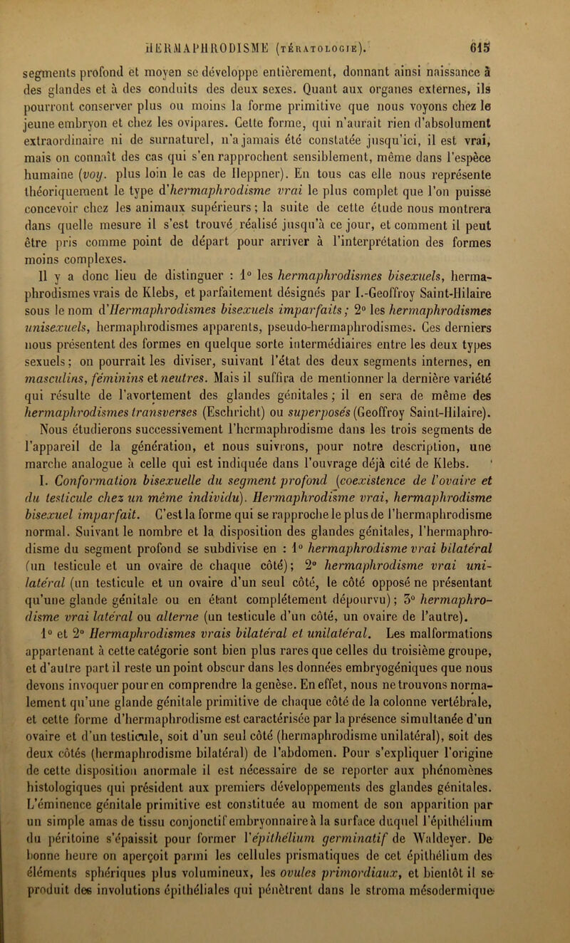 segments profond et moyen sc développe entièrement, donnant ainsi naissance à des glandes et à des conduits des deux sexes. Quant aux organes externes, ils pourront conserver plus ou moins la forme primitive que nous voyons chez le jeune embryon et chez les ovipares. Cette forme, qui n’aurait rien d’absolument extraordinaire ni de surnaturel, n’a jamais été constatée jusqu’ici, il est vrai, mais on connaît des cas qui s’en rapprochent sensiblement, même dans l’espèce humaine (voy. plus loin le cas de lleppner). En tous cas elle nous représente théoriquement le type à'hermaphrodisme vrai le plus complet que l’on puisse concevoir chez les animaux supérieurs ; la suite de cette étude nous montrera dans quelle mesure il s’est trouvé réalisé jusqu’à ce jour, et comment il peut être pris comme point de départ pour arriver à l’interprétation des formes moins complexes. Il y a donc lieu de distinguer : 1° les hermaphrodismes bisexuels, herma- phrodismes vrais de Ivlebs, et parfaitement désignés par I.-Geoffroy Saint-Hilaire sous le nom d’Hermaphrodismes bisexuels imparfaits ; 2° les hermaphrodismes unisexuels, hermaphrodismes apparents, pseudo-hermaphrodismes. Ces derniers nous présentent des formes en quelque sorte intermédiaires entre les deux types sexuels ; on pourrait les diviser, suivant l’état des deux segments internes, en masculins, féminins et neutres. Mais il suffira de mentionner la dernière variété qui résulte de l’avortement des glandes génitales ; il en sera de même des hermaphrodismes transverses (Eschricht) ou superposés (Geoffroy Saint-Hilaire). Nous étudierons successivement l’hermaphrodisme dans les trois segments de l’appareil de la génération, et nous suivrons, pour notre description, une marche analogue à celle qui est indiquée dans l’ouvrage déjà cité de Ivlebs. I. Conformation bisexuelle du segment profond (coexistence de l'ovaire et du testicule chez un même individu). Hermaphrodisme vrai, hermaphrodisme bisexuel imparfait. C’est la forme qui se rapproche le plus de l’hermaphrodisme normal. Suivant le nombre et la disposition des glandes génitales, l’hermaphro- disme du segment profond se subdivise en : d° hermaphrodisme vrai bilatéral (un testicule et un ovaire de chaque côté); 2° hermaphrodisme vrai uni- latéral (un testicule et un ovaire d’un seul côté, le côté opposé ne présentant qu’une glande génitale ou en étant complètement dépourvu) ; 5° hermaphro- disme vrai latéral ou alterne (un testicule d’un côté, un ovaire de l’autre). 1° et 2° Hermaphrodismes vrais bilatéral et unilatéral. Les malformations appartenant à cette catégorie sont bien plus rares que celles du troisième groupe, et d’autre part il reste un point obscur dans les données embryogéniques que nous devons invoquer pour en comprendre la genèse. En effet, nous ne trouvons norma- lement qu’une glande génitale primitive de chaque côté de la colonne vertébrale, et cette forme d’hermaphrodisme est caractérisée par la présence simultanée d’un ovaire et d’un testicule, soit d’un seul côté (hermaphrodisme unilatéral), soit des deux côtés (hermaphrodisme bilatéral) de l’abdomen. Pour s’expliquer l’origine de cette disposition anormale il est nécessaire de se reporter aux phénomènes histologiques qui président aux premiers développements des glandes génitales. L’éminence génitale primitive est constituée au moment de son apparition par un simple amas de tissu conjonctif embryonnaire à la surface duquel l’épithélium du péritoine s’épaissit pour former Y épithélium germinatif de Waldeyer. De bonne heure on aperçoit parmi les cellules prismatiques de cet épithélium des éléments sphériques plus volumineux, les ovules primordiaux, et bientôt il se produit des involutions épithéliales qui pénètrent dans le stroma mésodermique-