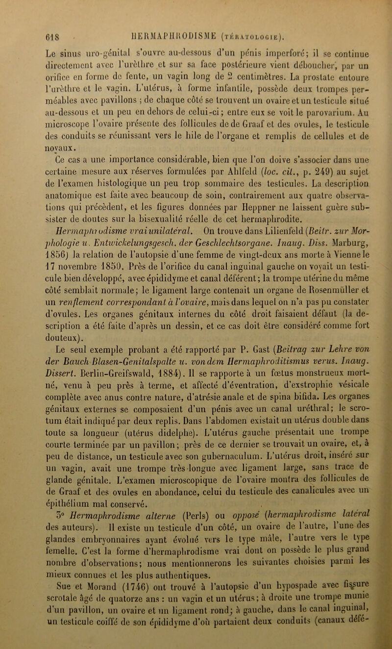 Le sinus uro-génital s’ouvre au-dessous d’un pénis imperforé; il se continue directement avec l’urèllire et sur sa lace postérieure vient déboucher, par un orifice en forme de fente, un vagin long de 2 centimètres. La prostate entoure l’urèthre et le vagin. L’utérus, à forme infantile, possède deux trompes per- méables avec pavillons ; de chaque côté se trouvent un ovaire et un testicule situé au-dessous et un peu en dehors de celui-ci ; entre eux se voit le parovarium. Au microscope l’ovaire présente des follicules de de Graaf et des ovules, le testicule des conduits se réunissant vers le hile de l’organe et remplis de cellules et de noyaux. Ce cas a une importance considérable, bien que l’on doive s’associer dans une certaine mesure aux réserves formulées par Ahlfeld (loc. cil., p. 249) au sujet de l’examen histologique un peu trop sommaire des testicules. La description anatomique est faite avec beaucoup de soin, contrairement aux quatre observa- tions qui précèdent, et les figures données par Iieppner ne laissent guère sub- sister de doutes sur la bisexualité réelle de cet hermaphrodite. Hermapln odisme vrai unilatéral. On trouve dans Lilienfeld (Beitr. zur Mor- phologie u. Entwickelnngsgesc.il. der Geschlechtsorgane. Inaug. Diss. Marburg, 1856) la relation de l’autopsie d’une femme de vingt-deux ans morte à Vienne le 17 novembre 1850. Près de l’orifice du canal inguinal gauche on voyait un testi- cule bien développé, avec épididyme et canal déférent ; la trompe utérine du même côté semblait normale; le ligament large contenait un organe de ftosenmüller et un renflement correspondant à l'ovaire, mais dans lequel on n’a pas pu constater d’ovules. Les organes génitaux internes du côté droit faisaient défaut (la de- scription a été faite d’après un dessin, et ce cas doit être considéré comme fort douteux). Le seul exemple probant a été rapporté par P. Gast (Beitrag zur Lehre von der Bciuch Blasen-Genitalspalte u. vondem Hermaphroditismus verus. Inaug. Dissert. Berlin-Greifswald, 1884). Il se rapporte à un fœtus monstrueux mort- né, venu à peu près à terme, et affecté d’éventration, d’exstrophie vésicale complète avec anus contre nature, d’atrésie anale et de spina bifida. Les organes génitaux externes se composaient d’un pénis avec un canal uréthral; le scro- tum était indiqué par deux replis. Dans l’abdomen existait un utérus double dans toute sa longueur (utérus didelphe). L’utérus gauche présentait une trompe courte terminée par un pavillon; près de ce dernier se trouvait un ovaire, et, à peu de distance, un testicule avec son gubernaculum. L’utérus droit, inséré sur un vagin, avait une trompe très longue avec ligament large, sans trace de glande génitale. L’examen microscopique de l’ovaire montra des follicules de de Graaf et des ovules en abondance, celui du testicule des canalicules avec un épithélium mal conservé. 5° Hermaphrodisme alterne (Péris) ou opposé (hermaphrodisme latéral des auteurs). Il existe un testicule d’un côté, un ovaire de 1 autre, 1 une des glandes embryonnaires ayant évolué vers le type male, l’autre vers le type femelle. C’est la forme d’hermaphrodisme vrai dont on possède le plus grand nombre d’observations; nous mentionnerons les suivantes choisies parmi les mieux connues et les plus authentiques. Sue et Morand (1746) ont trouvé à l’autopsie d’un hypospade avec fissure scrotaîc âgé de quatorze ans : un vagin et un utérus; à droite une trompe munie d’un pavillon, un ovaire et un ligament rondj à gauche, dans le canal inguinal, un testicule coiffé de son épididyme d’où partaient deux conduits (canaux défé-