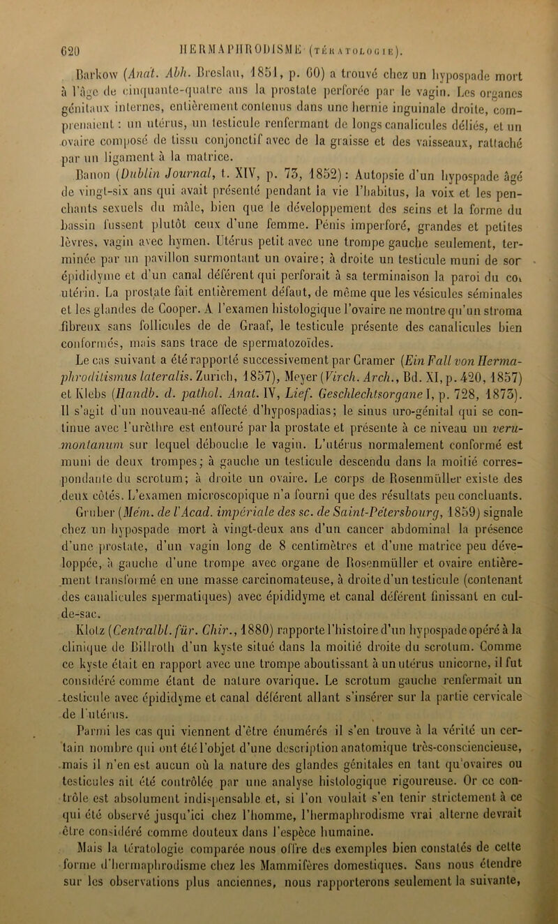 Barkow (Ana't. Abh. Breslau, \ 851, p. GO) a trouvé chez un hypospade mort à l’àgc de cinquante-quatre ans la prostate perforée par le vagin. Les organes génitaux internes, entièrement contenus dans une hernie inguinale droite, com- prenaient : un utérus, un testicule renfermant de longs canalicules déliés, et un ovaire composé de tissu conjonctif avec de la graisse et des vaisseaux, rattaché par un ligament à la matrice. Banon (Dublin Journal, t. XIV, p. 73, 1852): Autopsie d’un hypospade âgé de vingt-six ans qui avait présenté pendant la vie l’habitus, la voix et les pen- chants sexuels du mâle, bien que le développement des seins et la forme du bassin fussent plutôt ceux d’une femme. Pénis imperforé, grandes et petites lèvres, vagin avec hymen. Utérus petit avec une trompe gauche seulement, ter- minée par un pavillon surmontant un ovaire; à droite un testicule muni de sor épididyme et d’un canal déférent qui perforait à sa terminaison la paroi du coi utérin. La prostate fait entièrement défaut, de môme que les vésicules séminales et les glandes de Cooper. A l’examen histologique l’ovaire ne montre qu’un stroma fibreux sans follicules de de Graaf, le testicule présente des canalicules bien conformés, mais sans trace de spermatozoïdes. Le cas suivant a été rapporté successivement par Cramer (Ein Fait von Ilerma- phroriitismiis lateralis. Zurich, 1857), Meyer [Vircli. Arch., Bd. XI, p. 420,1857) et Klebs (Hanclb. cl. pathol. Anal. IV, Lief. Geschlechtsorgane I, p. 728, 1873). Il s’agit d’un nouveau-né affecté d’hypospadias; le sinus uro-génital qui se con- tinue avec l'urèthre est entouré parla prostate et présente à ce niveau un veru- montanum sur lequel débouche le vagin. L’utérus normalement conformé est muni de deux trompes; à gauche un testicule descendu dans la moitié corres- pondante du scrotum; à droite un ovaire. Le corps de Rosenmiïller existe des .deux côtés. L’examen microscopique n’a fourni que des résultats peu concluants. Grutier (Mém. de VAcad, impériale des sc. de Saint-Pétersbourg, 1859) signale chez un hypospade mort à vingt-deux ans d’un cancer abdominal la présence d’une prostate, d’un vagin long de 8 centimètres et d’une matrice peu déve- loppée, à gauche d’une trompe avec organe de Bosenmüller et ovaire entière- ment transformé en une masse carcinomateuse, à droite d’un testicule (contenant des canalicules spermatiques) avec épididyme et canal déférent finissant en cul- de-sac. Klotz (Cenlralbl. fur. Chir., 1880) rapporte l’histoire d’un hypospade opéré à la clinique de Billrolh d’un kyste situé dans la moitié droite du scrotum. Comme ce kyste était en rapport avec une trompe aboutissant un utérus unicornc, il fut considéré comme étant de nature ovarique. Le scrotum gauche renfermait un -testicule avec épididyme et canal déférent allant s’insérer sur la partie cervicale de l’utérus. Parmi les cas qui viennent d’être énumérés il s’en trouve à la vérité un cer- tain nombre qui ont étél’objet d’une description anatomique très-consciencieuse, mais il n’en est aucun où la nature des glandes génitales en tant qu ovaires ou testicules ait été contrôlée par une analyse histologique rigoureuse. Or ce con- trôle est absolument indispensable et, si l’on voulait s’en tenir strictement à ce qui été observé jusqu’ici chez l’homme, l’hermaphrodisme vrai alterne devrait cire considéré comme douteux dans l’espèce humaine. Mais la tératologie comparée nous offre des exemples bien constatés de celte forme d’hermaphrodisme chez les Mammifères domestiques. Sans nous étendre sur les observations plus anciennes, nous rapporterons seulement la suivante,
