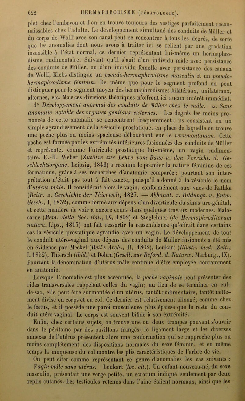 plet chez l'embryon et l’on en trouve toujours des vestiges parfaitement recon- naissables chez l’adulte. Le développement simultané des conduits de Müller et du corps de Wolf! avec son canal peut se rencontrer à tous les degrés, de sorte que les anomalies dont nous avons à traiter ici se relient par une gradation insensible à l’état normal, ce dernier représentant lui-mème un hermaphro- disme rudimentaire. Suivant qu’il s’agit d’un individu mâle avec persistance des conduits de Müller, ou d’un individu femelle avec persistance des canaux de Wolff, Ivlebs distingue un pseudo-hermaphrodisme masculin et un pseudo- hermaphrodisme féminin. De même que pour le segment profond on peut distinguer pour le segment moyen des hermaphrodismes bilatéraux, unilatéraux, alternes, etc. Mais ces divisions théoriques n’offrent ici aucun intérêt immédiat. 1° Développement anormal des conduits de Müller chez le mâle. a. Sans anomalie notable des organes génitaux externes. Les degrés les moins pro- noncés de cette anomalie se rencontrent fréquemment ; iis consistent en un simple agrandissement delà vésicule prostatique, en place de laquelle on trouve une poche plus ou moins spacieuse débouchant sur le verumonlanum. Cette poche est formée parles extrémités inférieures fusionnées des conduits de Müller et représente, comme l’utricule prostatique lui-même, un vagin rudimen- taire. E.-H. Weber (Zusatze zur Lehre vom Baue u. den Verricht. d. Ge- schlechtsorgane. Leipzig, 1846) a reconnu le premier la nature féminine de ces formations, grâce à ses recherches d’anatomie comparée ; pourtant son inter- prétation n’était pas tout à fait exacte, puisqu’il a donné à la vésicule le nom d'utérus mâle. 11 considérait alors le vagin, conformément aux vues de Rathke (Beitr. z. Geschiclüe der Thierwelt, 1827. —Abhandl. z. Bildungs. u. Enlw. Gesch., I, 1832), comme formé aux dépens d’un diverticule du sinus uro génital, et cette manière de voir a encore cours dans quelques travaux modernes. Mala- carne (Mein. délia Soc. ital., IX, 1802) et Sleglehner (de Hennaphrodilorum natura. Lips., 1817) ont fait ressortir la ressemblance qu’offrait dans certains cas la vésicule prostatique agrandie avec un vagin. Le développement de tout le conduit utéro-vaginal aux dépens des conduits de Müller fusionnés a été mis en évidence par Meckel (Reil’s Arch., II, 1802), Leukart (îllustr. med. Zeit., I, 1852), Thiersch (ibid.) et Dobrn (Gesell. zur Befôrd. d. JSaturw. Marburg., IX). Pourtant la dénomination d’utérus mâle continue d’être employée couramment en anatomie. Lorsque l’anomalie est plus accentuée, la poche vaginale peut présenter des rides transversales rappelant celles du vagin; au lieu de se terminer en cul- de-sac, elle peut être surmontée d’un utérus, tantôt rudimentaire, tantôt nette- ment divisé en corps et en col. Ce dernier est relativement allongé, comme chez le fœtus, et il possède une paroi musculeuse plus épaisse que le reste du con- duit utéro-vaginal. Le corps est souvent bifide à son èxtrémité. Enfin, chez certains sujets, on trouve une ou deux trompes pouvant s’ouvrir dans le péritoine par des pavillons frangés; le ligament large et les diverses annexes de l’utérus présentent alors une conformation qui se rapproche plus ou moins complètement des dispositions normales du sexe féminin, et en même temps la muqueuse du col montre les plis caractéristiques de l’arbre de vie. On peut citer comme représentant ce genre d’anomalies les cas suivants : Vagin mâle sans utérus. Leukart (loc. cit.). Un enfant nouveau-né, du sexe masculin, présentait une verge petite, un scrotum indiqué seulement par deux replis cutanés. Les testicules retenus dans l’aine étaient normaux, ainsi que les