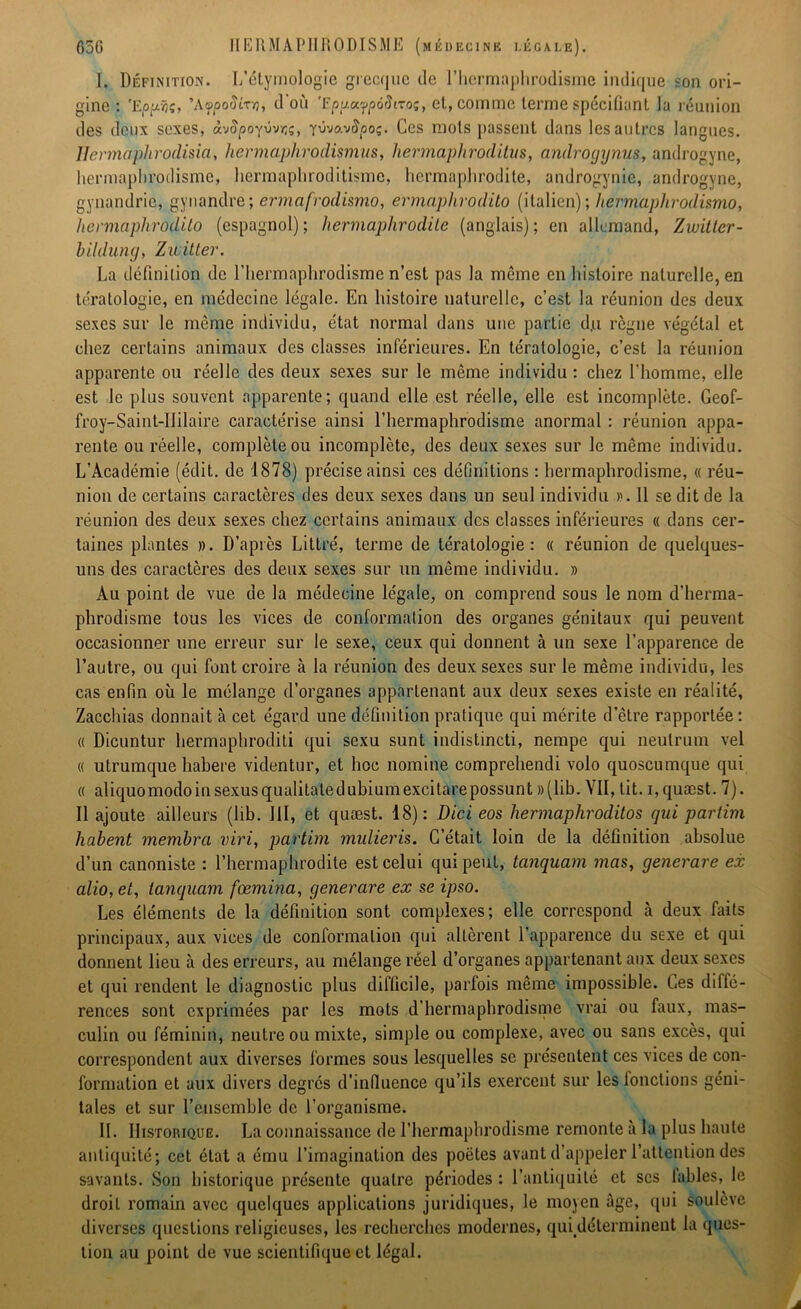 I. Définition. L’étymologie grecque de l’hermaphrodisme indique son ori- gine : 'Ejopjç, ’AvpoiïLTn, d où 'Epy.afpôSiroç, et, comme terme spécifiant la réunion des deux sexes, à'jSpo'fvvr,/;, Yûvavfyoç. Ces mots passent dans les autres langues. llermaphrodisia, hermaphrodismus, hermaphroditus, androijynus, androgyne, hermaphrodisme, hermaphroditisme, hermaphrodite, androgynie, androgyne, gynandrie, gynandre; ermafrodismo, ermaphvodilo (italien); hermaplirodismo, hermaphrodite) (espagnol) ; hermaphrodite (anglais) ; en allemand, Zwitter- bildung, Zwitter. La définition de l’hermaphrodisme n’est pas la môme en histoire naturelle, en tératologie, en médecine légale. En histoire naturelle, c’est la réunion des deux sexes sur le même individu, état normal dans une partie d.u règne végétal et chez certains animaux des classes inférieures. En tératologie, c’est la réunion apparente ou réelle des deux sexes sur le môme individu : chez l’homme, elle est le plus souvent apparente; quand elle est réelle, elle est incomplète. Geof- froy-Saint-IIilaire caractérise ainsi l’hermaphrodisme anormal : réunion appa- rente ou réelle, complète ou incomplète, des deux sexes sur le même individu. L’Académie (édit, de 1878) précise ainsi ces définitions : hermaphrodisme, « réu- nion de certains caractères des deux sexes dans un seul individu >'. Il se dit de la réunion des deux sexes chez certains animaux des classes inférieures « dans cer- taines plantes ». D’après Littré, terme de tératologie: « réunion de quelques- uns des caractères des deux sexes sur un même individu. » Au point de vue de la médecine légale, on comprend sous le nom d’herma- phrodisme tous les vices de conformation des organes génitaux qui peuvent occasionner une erreur sur le sexe, ceux qui donnent à un sexe l’apparence de l’autre, ou qui font croire à la réunion des deux sexes sur le même individu, les cas enfin où le mélange d’organes appartenant aux deux sexes existe en réalité, Zacchias donnait à cet égard une définition pratique qui mérite d’être rapportée: « Dicuntur hermaphroditi qui sexu sunt indistincti, nempe qui neutrum vel « utrumque habere videntur, et hoc nomine comprehendi volo quoscumque qui « aliquomodoinsexusqualitaledubiumexcitarepossunt »(lib. VII, tit. i,quæst. 7). Il ajoute ailleurs (bb. III, et quæst. 18): Dici eos hermaphroditos qui partim liabent membra viri, partim mulieris. C’était loin de la définition absolue d’un canoniste : l’hermapbrodite est celui qui peut, tanquam inas, generare ex alio, et, tanquam fœmina, generare ex se ipso. Les éléments de la définition sont complexes; elle correspond à deux faits principaux, aux vices de conformation qui allèrent l’apparence du sexe et qui donnent lieu à des erreurs, au mélange réel d’organes appartenant aux deux sexes et qui rendent le diagnostic plus difficile, parfois même impossible. Ces diffé- rences sont exprimées par les mots d’hermaphrodisme vrai ou faux, mas- culin ou féminin, neutre ou mixte, simple ou complexe, avec ou sans excès, qui correspondent aux diverses formes sous lesquelles se présentent ces vices de con- formation et aux divers degrés d’influence qu’ils exercent sur les fonctions géni- tales et sur l’ensemble de l’organisme. IL Historique. La connaissance de l’hermaphrodisme remonte à la plus haute antiquité; cet état a ému l’imagination des poètes avant d’appeler l’attention des savants. Son historique présente quatre périodes : l’antiquité et scs labiés, le droil romain avec quelques applications juridiques, le moyen âge, qui soulève diverses questions religieuses, les recherches modernes, qui déterminent la ques- tion au point de vue scientifique et légal.