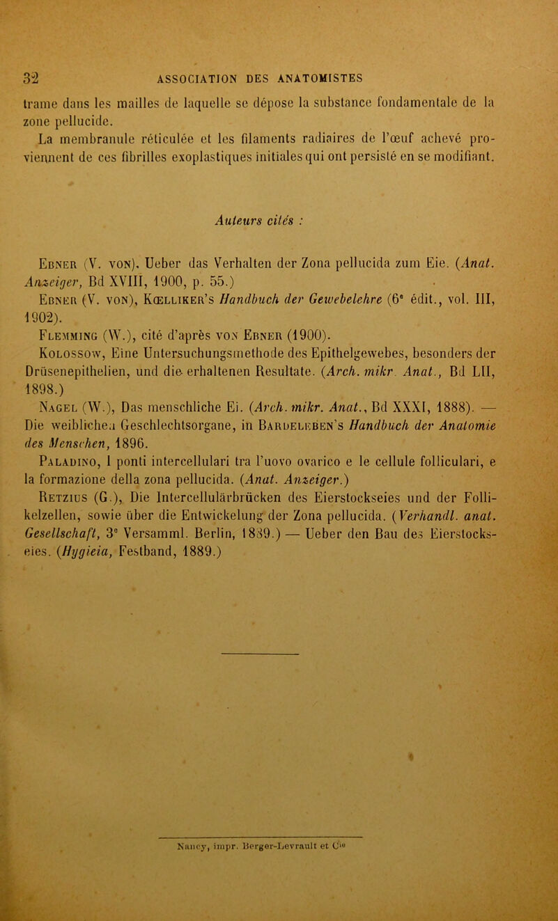 trame dans les mailles de laquelle se dépose la substance fondamentale de la zone pellucide. La membranule réticulée et les fdamenls radiaires de l’œuf achevé pro- viennent de ces fibrilles exoplastiques initiales qui ont persisté en se modifiant. Auteurs cités : Ebner (V. von), Ueber das Verhalten der Zona pellucida zum Eie. (Anat. Anzeiger, Bd XVIII, 1900, p. 55.) Ebner (V. von), Kœlliker’s Handbuch der Gewebelehre (68 édit., vol. III, 1902). Flemming (W.), cité d’après von Ebner (1900). Kolossow, Eine Untersuchungsmethode des Epithelgewebes, besonders der Drüsenepithelien, und die erhaltenen Resultate. (Arch. mikr. Anal., Bd LII, 1898.) Nagel (W.), Das menschliche Ei. (Arch. mikr. Anat., Bd XXXI, 1888). — Die weiblichea Geschlechtsorgane, in Barueleben’s Handbuch der Anatomie des Mcnschen, 1896. Paladino, 1 ponti intercellulari tra l’uovo ovarico e le cellule folliculari, e la formazione délia zona pellucida. (Anat. Anzeiger.) Retzius (G ), Die lntercellulârbrücken des Eierstockseies und der Folli- kelzellen, sowie über die Entvvickelung der Zona pellucida. (Verhandl. anat. Gesellschaft, 3° Versamml. Berlin, 1889.) — Ueber den Bau des Eierstocks- eies. (Hygieia, Festband, 1889.) * Nancy, impr. Îierger-Levrault et C‘«