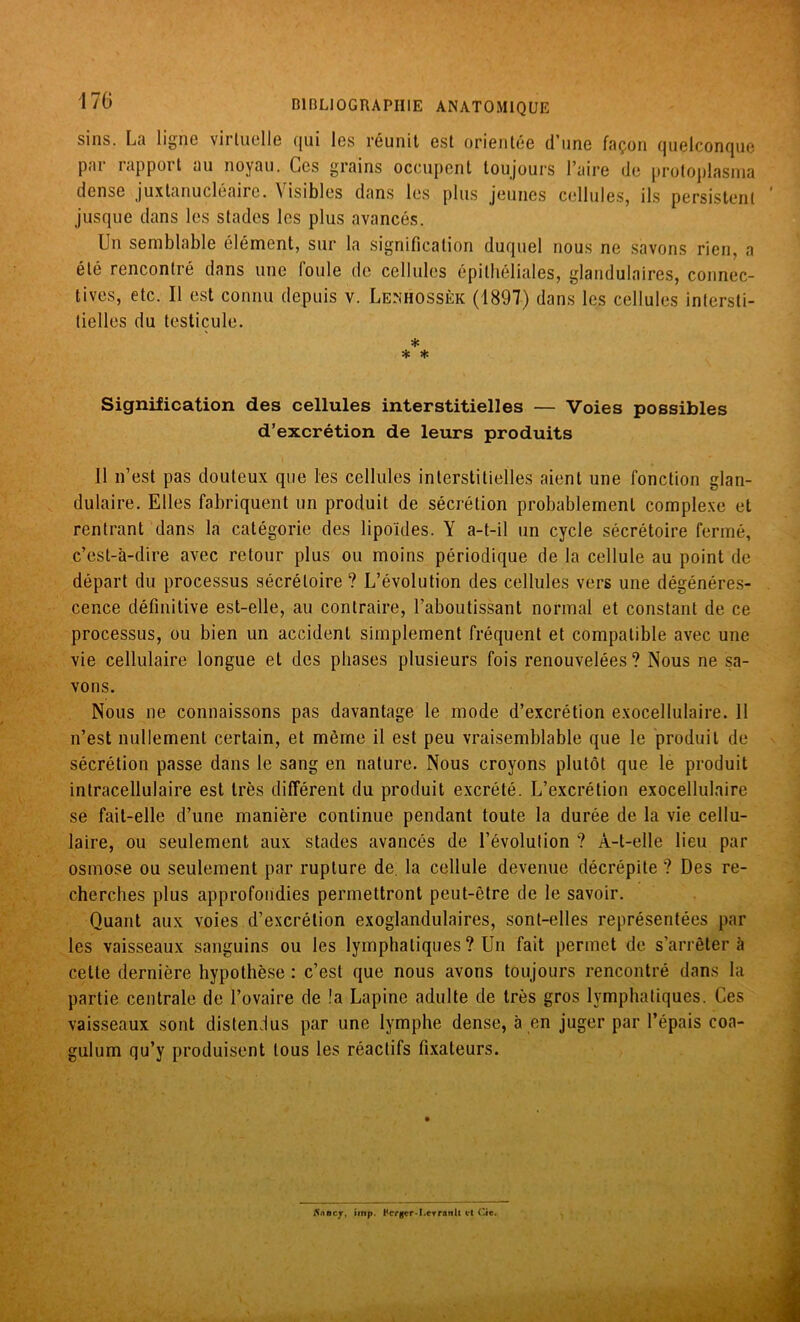 sins. La ligne vii luelle qui les réunit est orientée d'une façon quelconque par rapport au noyau. Ces grains occupent toujours l’aire de protoplasma dense juxlanucléaire. \ isibles dans les plus jeunes cellules, ils persistent jusque dans les stades les plus avancés. Un semblable élément, sur la signification duquel nous ne savons rien, a été rencontré dans une loule de cellules épithéliales, glandulaires, connec- tives, etc. Il est connu depuis v. Lenhossèk (1897) dans les cellules intersti- tielles du testicule. * * * Signification des cellules interstitielles — Voies possibles d’excrétion de leurs produits 11 n’est pas douteux que les cellules interstitielles aient une fonction glan- dulaire. Elles fabriquent un produit de sécrétion probablement complexe et rentrant dans la catégorie des lipoïdes. Y a-t-il un cycle sécrétoire fermé, c’est-à-dire avec retour plus ou moins périodique de la cellule au point de départ du processus sécrétoire ? L’évolution des cellules vers une dégénéres- cence définitive est-elle, au contraire, l’aboutissant normal et constant de ce processus, ou bien un accident simplement fréquent et compatible avec une vie cellulaire longue et des phases plusieurs fois renouvelées? Nous ne sa- vons. Nous ne connaissons pas davantage le mode d’excrétion exocellulaire. 11 n’est nullement certain, et même il est peu vraisemblable que le produit de sécrétion passe dans le sang en nature. Nous croyons plutôt que le produit intracellulaire est très différent du produit excrété. L’excrétion exocellulaire se fait-elle d’une manière continue pendant toute la durée de la vie cellu- laire, ou seulement aux stades avancés de l’évolution ? A-t-elle lieu par osmose ou seulement par rupture de la cellule devenue décrépite ? Des re- cherches plus approfondies permettront peut-être de le savoir. Quant aux voies d’excrétion exoglandulaires, sont-elles représentées par les vaisseaux sanguins ou les lymphatiques ? Un fait permet de s’arrêtera cette dernière hypothèse : c’est que nous avons toujours rencontré dans la partie centrale de l’ovaire de !a Lapine adulte de très gros lymphatiques. Ces vaisseaux sont distendus par une lymphe dense, à en juger par l’épais coa- gulum qu’y produisent tous les réactifs fixateurs. Sntcy, imp. Hcrgcr-I.crratilt «fl Cie.