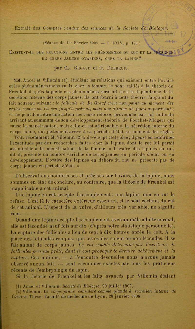 Extrait des Comptes rendus des séances de la Société de Biologie. r v (Séance du 1er Février 1908. — T. LX1V, p. 176.) Existe-t-il des relations entre les phénomènes nu rut et la présente DE CORPS JAUNES OVARIENS, CHEZ LA LAPINE? par Cl. Regaud et G. Dubreuil. MM. Ancel et Villenain (I), étudiant les relations qui existent entre l’ovaire et les phénomènes menstruels, chez la femme, se sont ralliés à la théorie de Frænlcel, d’après laquelle ces phénomènes seraient sous la dépendance de la sécrétion interne des corps jaunes. Ils ont fourni à cette théorie l’appoint du fait nouveau suivant : le follicule de De Graaf crève non point au moment des règles, comme on l'a cru jusqu'à présent, mais une dizaine de jours auparavant ; ce ne peut donc être une action nerveuse réflexe, provoquée par un follicule arrivant au summum de son développement (théorie de Potichet-Pflüger) qui cause la menstruation, mais celle-ci est attribuable à la sécrétion interne du corps jaune, qui justement arrive à sa période d’état au moment des règles. Tout récemment M. Villemin (2) a développé cette idée ; il pense en confirmer l’exactitude par des recherches faites chez la lapine, dont le rut lui paraît assimilable à la menstruation de la femme. « L’ovaire des lapines en rut, dit-il, présente un nombre variable de corps jaunes en période d’état ou en développement. L’ovaire des lapines en dehors du rut ne présente pas de corps jaunes en période d’état. » D’observations nombreuses et précises sur l’ovaire de la lapine, nous sommes en état de conclure, au contraire, que la théorie de Frænkel est inapplicable à cet animal. Une lapine en rut accepte l’accouplement; une lapine non en rut le refuse. C’est là le caractère extérieur essentiel, et le seul certain, du rut de cet animal. L’aspect de la vulve, d’ailleurs très variable, ne signifie rien. Quand une lapine accepte l’accouplement avec un mâle adulte normal, elle est fécondée neuf fois sur dix (d’après notre statistique personnelle). La rupture des follicules a lieu de sept à dix heures après le coït. A la place des follicules rompus, que les ovules soient ou non fécondés, il se fait autant de corps jaunes. Le rut semble déterminé par l'existence de follicules presque prêts, dont le coït provoque le dernier achèvement et la rupture. Ces notions, — à l’encontre desquelles nous n’avons jamais observé aucun fait, — sont reconnues exactes par tous les praticiens récents de l’embryologie du lapin. Si la théorie de Frænkel et les faits avancés par Villemin étaient (1) Ancel et Villemin. Société de Biologie, 20 juillet 1907. (2) Villemin. Le corps jaune considéré comme glande à secrétion interne de . l'ovaire. Thèse, Faculté de médecine de Lyon, 28 janvier 1908.