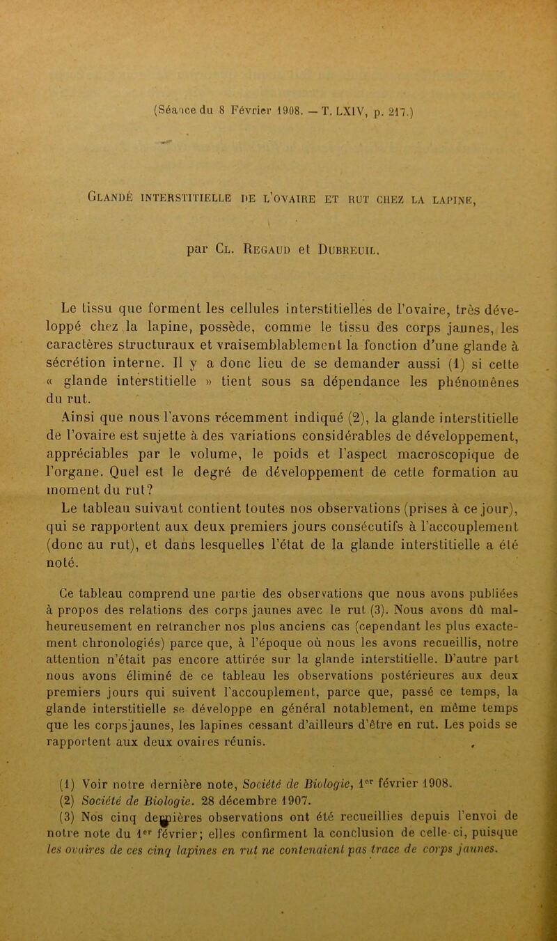 (Séance du 8 Février 1908. — T. LX1V, p. 217.) Glandé interstitielle de l’ovaire et rut chez la lapine, par Cl. Regaud et Dubreuil. Le tissu que forment les cellules interstitielles de l’ovaire, très déve- loppé chez la lapine, possède, comme le tissu des corps jaunes, les caractères structuraux et vraisemblablement la fonction d'une glande à sécrétion interne. Il y a donc lieu de se demander aussi (1) si cette « glande interstitielle » tient sous sa dépendance les phénomènes du rut. Ainsi que nous l’avons récemment indiqué (2), la glande interstitielle de l’ovaire est sujette à des variations considérables de développement, appréciables par le volume, le poids et l’aspect macroscopique de l’organe. Quel est le degré de développement de cette formation au moment du rut? Le tableau suivant contient toutes nos observations (prises à ce jour), qui se rapportent aux deux premiers jours consécutifs à l’accouplement (donc au rut), et dans lesquelles l’état de la glande interstitielle a été noté. Ce tableau comprend une partie des observations que nous avons publiées à propos des relations des corps jaunes avec le rut (3). Nous avons dù mal- heureusement en retrancher nos plus anciens cas (cependant les plus exacte- ment chronologiés) parce que, à l’époque où nous les avons recueillis, notre attention n’était pas encore attirée sur la glande interstitielle. D’autre part nous avons éliminé de ce tableau les observations postérieures aux deux premiers jours qui suivent l’accouplement, parce que, passé ce temps, la glande interstitielle se développe en général notablement, en même temps que les corps jaunes, les lapines cessant d’ailleurs d’être en rut. Les poids se rapportent aux deux ovaires réunis. (1) Voir notre dernière note, Société de Biologie, lPr février 1908. (2) Société de Biologie. 28 décembre 1907. (3) Nos cinq dejÿières observations ont été recueillies depuis l’envoi de notre note du lor février; elles confirment la conclusion de celle-ci, puisque les ovaires de ces cinq lapines en rut ne contenaient pas trace de corps jaunes.