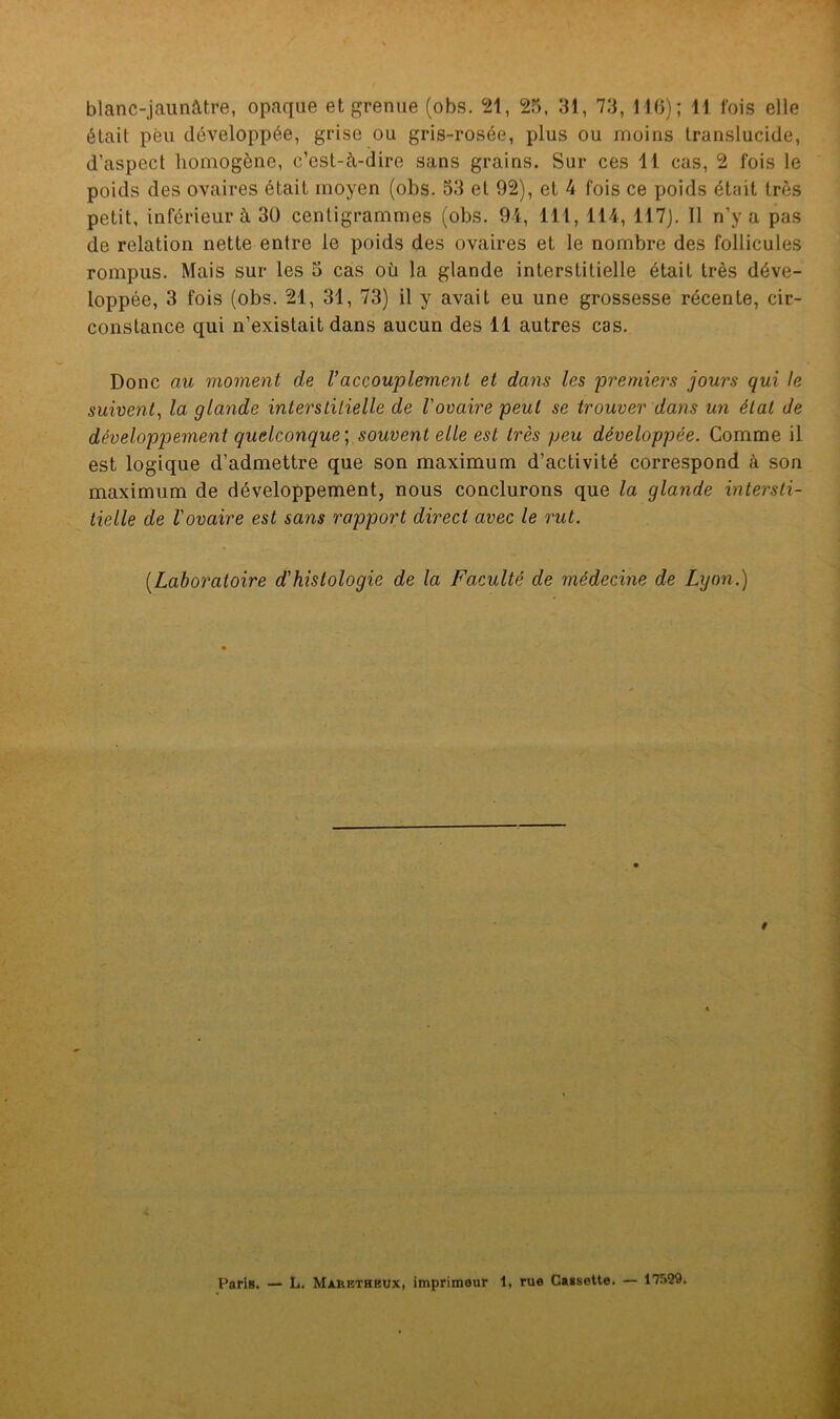 blanc-jaunâtre, opaque et grenue (obs. 21, 25, 31, 73, 116); 11 fois elle était peu développée, grise ou gris-rosée, plus ou moins translucide, d’aspect homogène, c’est-à-dire sans grains. Sur ces 11 cas, 2 fois le poids des ovaires était moyen (obs. 53 et 92), et 4 fois ce poids était très petit, inférieur à 30 centigrammes (obs. 94, 111, 114, 117). Il n’y a pas de relation nette entre le poids des ovaires et le nombre des follicules rompus. Mais sur les 5 cas où la glande interstitielle était très déve- loppée, 3 fois (obs. 21, 31, 73) il y avait eu une grossesse récente, cir- constance qui n’existait dans aucun des 11 autres cas. Donc au moment de 1’accouplemenl et dans les premiers jours qui le suivent, la glande interstitielle de l'ovaire peut se trouver dans un état de développement quelconque ; souvent elle est très peu développée. Comme il est logique d’admettre que son maximum d’activité correspond à son maximum de développement, nous conclurons que la glande intersti- tielle de l'ovaire est sans rapport direct avec le rut. (Laboratoire d'histologie de la Faculté de médecine de Lyon.)