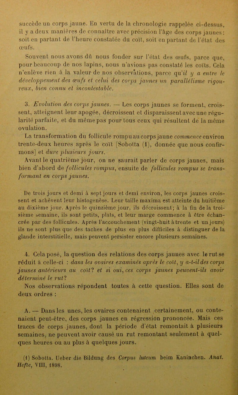 succède un corps jaune. En vertu de la chronologie rappelée ci-dessus, il y a deux manières de connaître avec précision l’âge des corps jaunes: soit en partant de l’heure constatée du coït, soit en partant de l'état des œufs. Souvent nous avons dû nous fonder sur l’état des œufs, parce que, pour beaucoup de nos lapins, nous n’avions pas constaté les coïts. Cela n’enlève rien à la valeur de nos observations, parce qu’z£ y a entre le développement des œufs et celui des corps jaunes un parallélisme rigou- reux■, bien connu et incontestable. I * 3. Evolution des corps jaunes. — Les corps jaunes se forment, crois- sent, atteignent leur apogée, décroissent et disparaissent avec une régu- larité parfaite, et du même pas pour tous ceux qui résultent de la môme ovulation. La transformation du follicule rompuau corps jaune commence environ trente-deux heures après le coït [Sobolta (1), donnée que nous confir- mons] et dure plusieurs jours. Avant le quatrième jour, on ne saurait parler de corps jaunes, mais bien d’abord de follicules rompus, ensuite de follicules rompus se trans- formant en corps jaunes. De trois jours et demi à sept jours et demi environ, les corps jaunes crois- sent et achèvent leur histogenèse. Leur taille maxima est atteinte du huitième au dixième jour. Après le quinzième jour, ils décroissent; à la fin delà troi- sième semaine, ils sont petits, plats, et leur marge commence à être échan- crée par des follicules. Après l’accouchement (vingt-huit à trente et un jours) ils ne sont plus que des taches de plus en plus difficiles à distinguer de la glande interstitielle, mais peuvent persister encore plusieurs semaines. 4. Cela posé, la question des relations des corps jaunes avec le rut se réduit à celle-ci : dans les ovaires examinés après le colt, y a-t-il des corps jaunes antérieurs au co'it'l et si oui, ces corps jaunes peuvent-ils avoir déterminé le rutl Nos observations répondent toutes à cette question. Elles sont de deux ordres : A. — Dans les unes, les ovaires contenaient certainement, ou conte- naient peut-être, des corps jaunes en régression prononcée. Mais ces traces de corps jaunes, dont la période d’état remontait à plusieurs semaines, ne peuvent avoir causé un rut remontant seulement à quel- ques heures ou au plus à quelques jours. (1) Sobotta. Ueber die Bildung des Corpus lutcum beim Kaninchen. Anat. liefte, VIII, 1898.