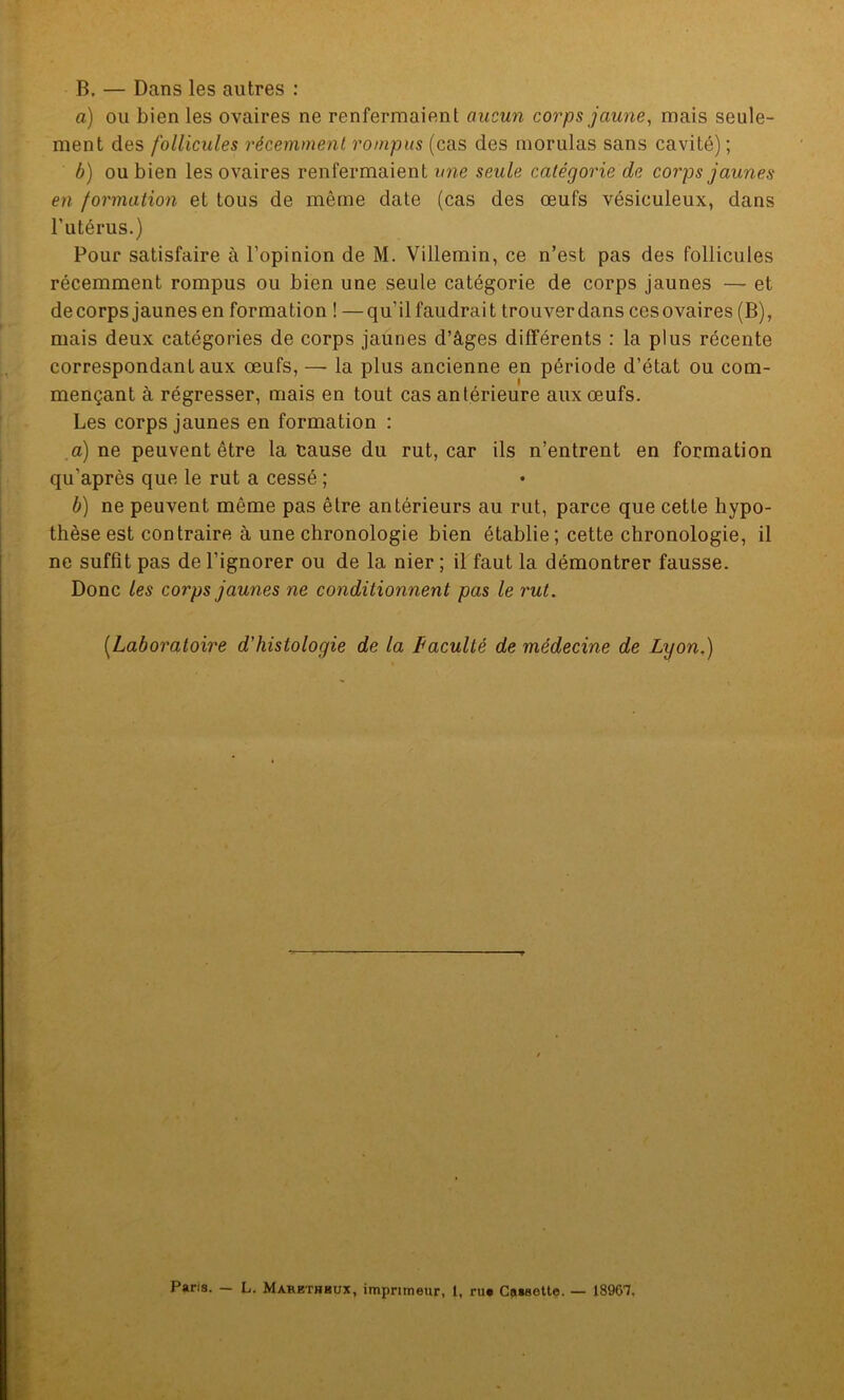 B. — Dans les autres : a) ou bien les ovaires ne renfermaient aucun corps jaune, mais seule- ment des follicules récemment rompus (cas des morulas sans cavité) ; b) ou bien les ovaires renfermaient une seule catégorie de corps jaunes en formation et tous de même date (cas des œufs vésiculeux, dans l’utérus.) Pour satisfaire à l’opinion de M. Villemin, ce n’est pas des follicules récemment rompus ou bien une seule catégorie de corps jaunes — et decorps jaunes en formation ! — qu’il faudrait trouverdans cesovaires (B), mais deux catégories de corps jaunes d’âges différents : la plus récente correspondant aux œufs, — la plus ancienne en période d’état ou com- mençant à régresser, mais en tout cas antérieure aux œufs. Les corps jaunes en formation : a) ne peuvent être la cause du rut, car ils n’entrent en formation qu’après que le rut a cessé ; b) ne peuvent même pas être antérieurs au rut, parce que cette hypo- thèse est contraire à une chronologie bien établie ; cette chronologie, il ne suffît pas de l’ignorer ou de la nier ; il faut la démontrer fausse. Donc les corps jaunes ne conditionnent pas le rut. (.Laboratoire d'histologie de la Faculté de médecine de Lyon.) Paris. — L. Mahethkux, imprimeur, 1, ru* Cassette. — 18961,