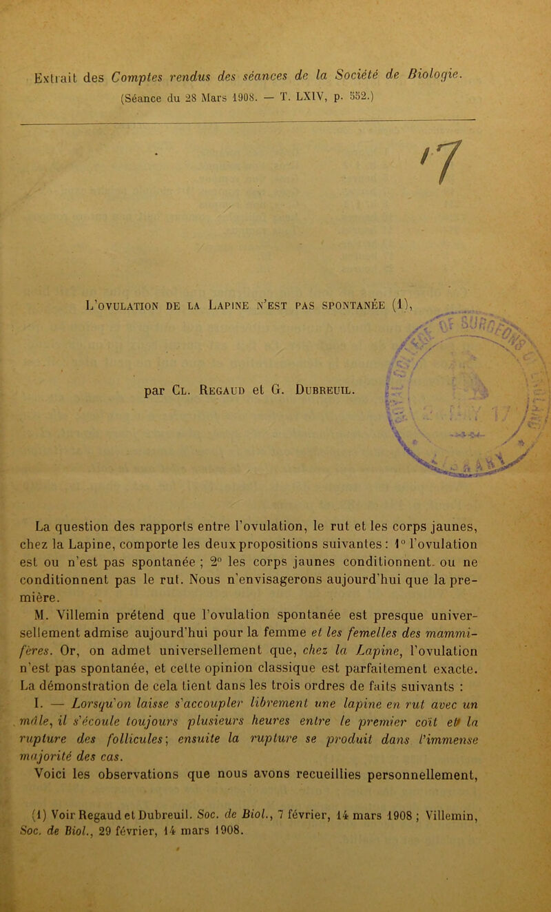 Extrait des Comptes rendus des séances de la Société de Biologie. (Séance du 28 Mars 1908. — T. LX1V, p. 552.) L’ovulation de la Lapine n’est pas spontanée (1), SU'r'r- par Cl. Regaud et G. Dubreuil. La question des rapports entre l’ovulation, le rut et les corps jaunes, chez la Lapine, comporte les deux propositions suivantes: 1° l’ovulation est ou n’est pas spontanée ; 2° les corps jaunes conditionnent, ou ne conditionnent pas le rut. Nous n’envisagerons aujourd’hui que la pre- mière. M. Villemin prétend que l’ovulation spontanée est presque univer- sellement admise aujourd’hui pour la femme et les femelles des mammi- fères. Or, on admet universellement que, chez la Lapine, l’ovulation n’est pas spontanée, et cette opinion classique est parfaitement exacte. La démonstration de cela tient dans les trois ordres de faits suivants : I. — Lorsqu'on laisse s'accoupler librement une lapine en rut avec un mâle, il s'écoule toujours plusieurs heures entre le premier coït ett la rupture des follicules; ensuite la rupture se produit dans l'immense majorité des cas. Voici les observations que nous avons recueillies personnellement, (1) Voir Regaud et Dubreuil. Soc. de Biol., 7 février, 14 mars 1908 ; Villemin, Soc. de Biol., 29 février, 14 mars 1908.