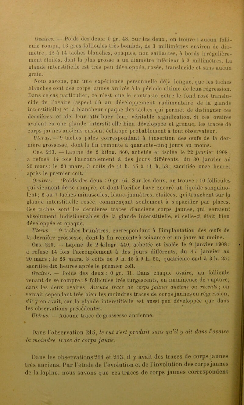cule rompu, 13 gros follicules très bombés, de 3 millimètres environ de dia- mètre; 12 à 14 taches blanches, opaques, non saillantes, à bords irrégulière- ment étoilés, dont la plus grosse a un diamètre inférieur à 2 millimètres. La glande interstitielle est très peu. développée, rosée, translucide et sans aucun grain. Nous savons, par une expérience personnelle déjà longue, que les taches blanches sont des corps jaunes arrivés à la période ultime de leua régression. Dans ce cas particulier, ce n’est que le contraste entre le fond rosé translu- cide de l’ovaire (aspect dû au développement rudimentaire de la glande interstitielle) et la blancheur opaque des taches qui permet de distinguer ces dernières et de leur attribuer leur véritable signification. Si ces ovaires avaient eu une glande interstitielle bien développée et grenue, les traces de corps jaunes anciens eussent échappé probablement à tout observateur. Utérus. — 9 taches pcàles correspondant à l’insertion des œufs de la der- nière grossesse, dont la fin remonte à quarante-cinq jours au moins. Obs. 213. — Lapine de 2 kilog. 860, achetée et isolée le 22 janvier 1908 ; a refusé- 14 fois l’accouplement à des jours différents, du 30 janvier aü 20 mars ; le 23 mars, 3 coïts de 11 h. 43 à 11 h. 58; sacrifiée onze heures après le premier coït. Ovaires. — Poids des deux : 0 gr. 64. Sur les deux, on trouve : 10 follicules qui viennent de se rompre, et dont l'orifice bave encore un liquide sanguino- lent; 6 ou 7 taches minuscules, blanc-jaunàtres, étoilées, qui tranchent sur la glande interstitielle rosée, commençant seulement à s’opacifier par places. Ces taches sont les dernières traces d'anciens corps jaunes, qui seraient absolument indistinguables de la glande interstitielle, si celle-ci était bien développée et opaque. Utérus. — 9 taches brunâtres, correspondant à l’implantation des œufs de la dernière grossesse, dont la fin remonte à soixante et un jours au moins. Obs. 215. — Lapine de 2 kilogr. 440, achetée et isolée le 9 janvier 1908; a refusé 14 fois l’accouplement à des jours différents, du 17 janvier au 20 mars ; le 25 mars, 3 coïts de 9 h. 15 à 9 h. 50, quatrième coït à 3 h. 25; sacrifiée dix heures après le premier coït. Ovaires. — Poids des deux : 0 gr. 31. Dans chaque ovaire, un follicule venant de se rompre ; 8 follicules très turgescents, en imminence de rupture, dans les deux ovaires. Aucune trace de corps jaunes anciens ou récents ; on verrait cependant très bien les moindres traces de corps jaunes en régression, s’il y en avait, car la glande interstitielle est aussi peu développée que dans les observations précédentes. Utérus. — Aucune trace de grossesse ancienne. Dans l’observation 215, le rut s’est, produit sans qu'il y ait dans l'ovaire la moindre trace de corps jaune. Dans les observations 211 et 213, il y avait des traces de corps jaunes très anciens. Par l’étude de l’évolution et de l’involution des corps jaunes de la lapine, nous savons que ces traces de corps jaunes correspondent