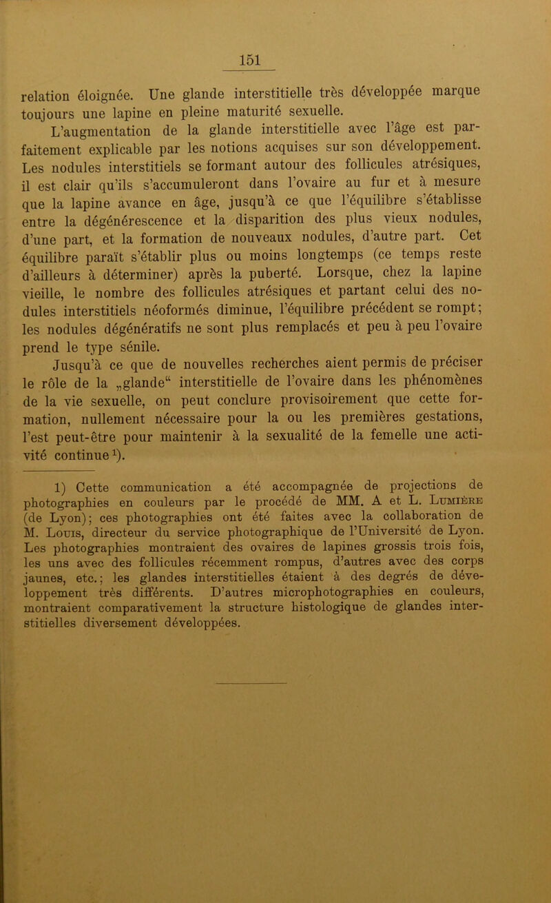 relation éloignée. Une glande interstitielle très développée marque toujours une lapine en pleine maturité sexuelle. L’augmentation de la glande interstitielle avec l’âge est par- faitement explicable par les notions acquises sur son développement. Les nodules interstitiels se formant autour des follicules atrésiques, il est clair qu’ils s’accumuleront dans l’ovaire au fur et à mesure que la lapine avance en âge, jusqu’à ce que l’équilibre s’établisse entre la dégénérescence et la disparition des plus vieux nodules, d’une part, et la formation de nouveaux nodules, d’autre part. Cet équilibre paraît s’établir plus ou moins longtemps (ce temps reste d’ailleurs à déterminer) après la puberté. Lorsque, chez la lapine vieille, le nombre des follicules atrésiques et partant celui des no- dules interstitiels néoformés diminue, l’équilibre précédent se rompt; les nodules dégénératifs ne sont plus remplacés et peu à peu l’ovaire prend le type sénile. Jusqu’à ce que de nouvelles recherches aient permis de préciser le rôle de la „glande“ interstitielle de l’ovaire dans les phénomènes de la vie sexuelle, on peut conclure provisoirement que cette for- mation, nullement nécessaire pour la ou les premières gestations, l’est peut-être pour maintenir à la sexualité de la femelle une acti- vité continue1). 1) Cette communication a été accompagnée de projections de photographies en couleurs par le procédé de MM. A et L. Lumière (de Lyon) ; ces photographies ont été faites avec la collaboration de M. Louis, directeur du service photographique de l’Université de Ljmn. Les photographies montraient des ovaires de lapines grossis trois fois, les uns avec des follicules récemment rompus, d’autres avec des corps jaunes, etc. ; les glandes interstitielles étaient à des degrés de déve- loppement très différents. D’autres microphotographies en couleurs, montraient comparativement la structure histologique de glandes inter- stitielles diversement développées.