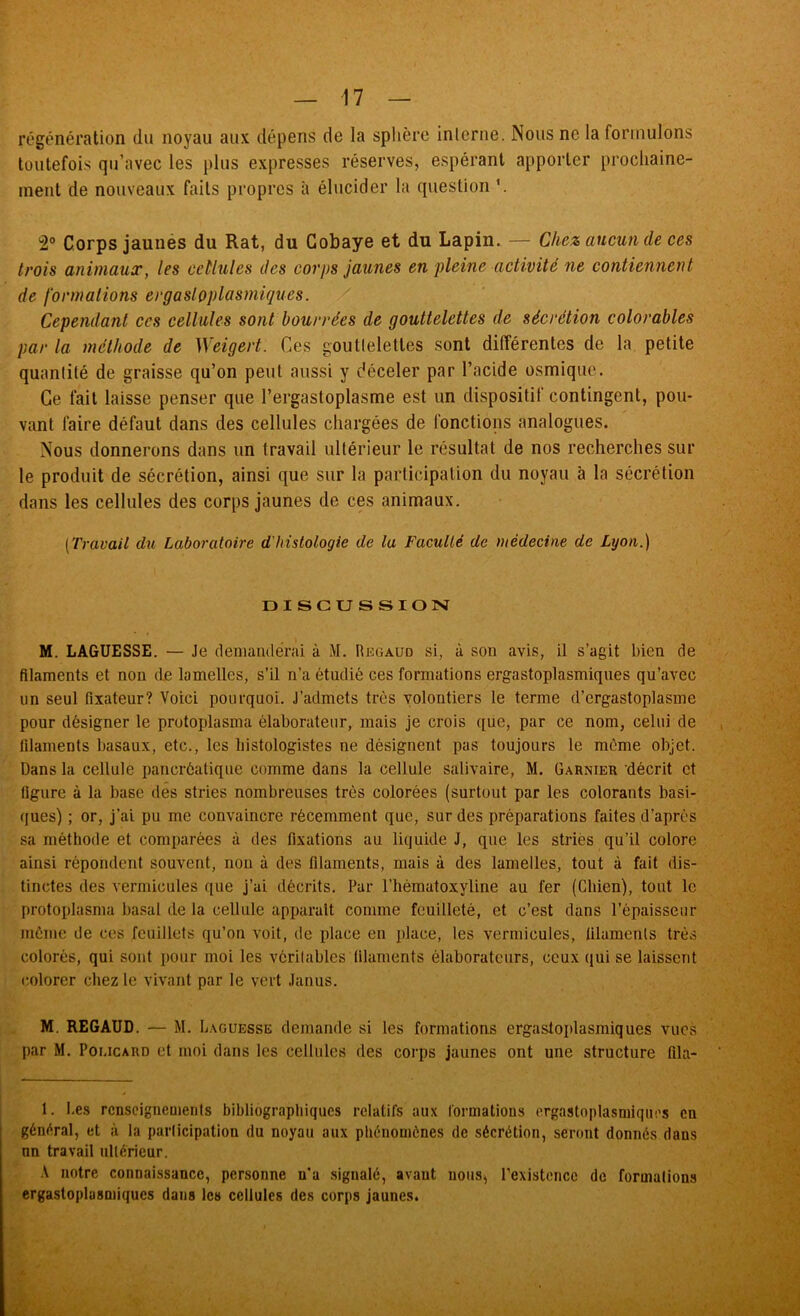 régénération du noyau aux dépens de la splière interne. Nous ne la formulons toutefoi.s qu’avec les plus expresses réserves, espérant apporter prochaine- ment de nouveaux faits propres à élucider la question 2° Corps jaunés du Rat, du Cobaye et du Lapin. — Chez aucun de ces trois animaux, les cellules des corps jaunes en pleine activité ne contiennent de formations ergastoplasmiques. / Cependant ces cellules sont bourrées de gouttelettes de sécrétion colorables par la méthode de Weigert. Ces gouttelettes sont différentes de la. petite quantité de graisse qu’on peut aussi y déceler par l’acide osmique. Ce fait laisse penser que l’ergastoplasme est un dispositif contingent, pou- vant faire défaut dans des cellules chargées de fonctions analogues. Nous donnerons dans un travail ultérieur le résultat de nos recherches sur le produit de sécrétion, ainsi que sur la participation du noyau à la sécrétion dans les cellules des corps jaunes de ces animaux. {Travait du Laboratoire d'histologie de la Faculté de médecine de Lyon.) DISCUSSION M. LAGUESSE. — Je demanderai à M. Rkgaud si, à son avis, il s’agit bien de filaments et non de lamelles, s’il n’a étudié ces formations ergastoplasmiques qu’avec un seul fixateur? Voici pourquoi. J’admets très volontiers le terme d’ergastoplasme pour désigner le protoplasma élaborateur, mais je crois que, par ce nom, celui de filaments basaux, etc., les histologistes ne désignent pas toujours le meme objet. Dans la cellule pancréatique comme dans la cellule salivaire, M. Garnier décrit et figure à la base dés stries nombreuses très colorées (surtout par les colorants basi- ques) ; or, j’ai pu me convaincre récemment que, sur des préparations faites d’après sa méthode et comparées à des fixations au liquide J, que les striés qu’il colore ainsi répondent souvent, non à des filaments, mais à des lamelles, tout à fait dis- tinctes des vermicides que j’ai décrits. Par l’iièmatoxyline au fer (Chien), tout le protoplasma basal de la cellule apjiaralt comme feuilleté, et c’est dans l’épaisseur même de ces feuillets qu’on voit, de place en place, les vermicules, filaments très colorés, qui sont pour moi les véritables filaments élaboratcurs, ceux qui se laissent colorer chez le vivant par le vert Janus. M. REGAUD. — M. Laguesse demande si les formations ergastoplasmiques vues par M. PoucARD et moi dans les cellules des corps jaunes ont une structure fila- 1. be.s rcnscigneuients bibliographiques relatifs aux formations ergastoplasmiques en général, et à la participation du noyau aux phénomènes de sécrétion, seront donnés dans an travail ultérieur. A notre connaissance, personne n’a signalé, avant nous, rexistencc de formations ergastoplasmiques dans les cellules des corps jaunes.