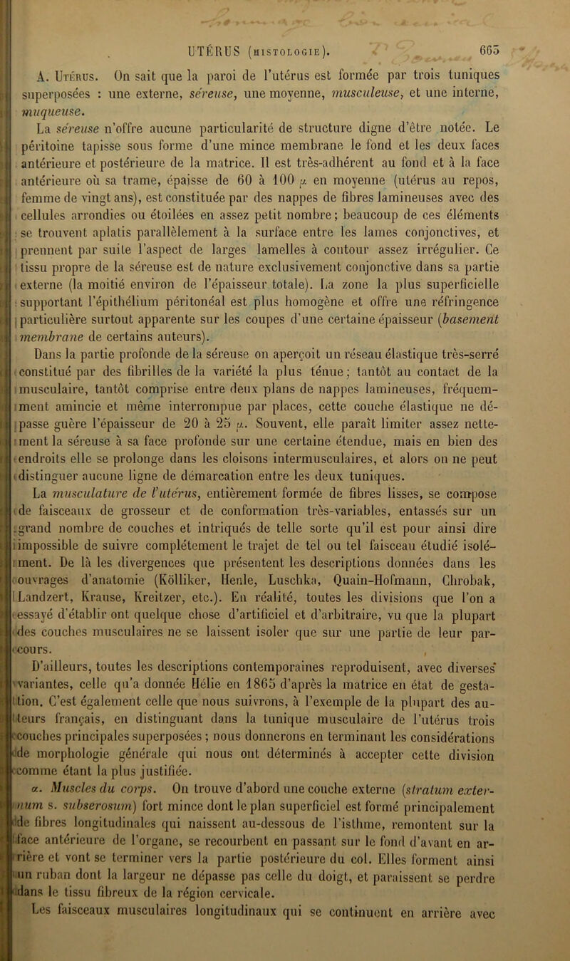 665 » < UTERUS (histologie). A. Utérus. On sait que la paroi de l’utérus est formée par trois tuniques superposées : une externe, séreuse, une moyenne, musculeuse, et une interne, muqueuse. La séreuse n’offre aucune particularité de structure digne d’être notée. Le péritoine tapisse sous forme d’une mince membrane le fond et les deux faces antérieure et postérieure de la matrice. 11 est très-adhérent au fond et à la face antérieure où sa trame, épaisse de 60 à 100 y en moyenne (utérus au repos, femme de vingt ans), est constituée par des nappes de fibres lamineuses avec des cellules arrondies ou étoilées en assez petit nombre ; beaucoup de ces éléments se trouvent aplatis parallèlement à la surface entre les lames conjonctives, et prennent par suite l’aspect de larges lamelles à contour assez irrégulier. Ce tissu propre de la séreuse est de nature exclusivement conjonctive dans sa partie externe (la moitié environ de l’épaisseur totale). La zone la plus superficielle supportant l’épithélium péritonéal est plus homogène et offre une réfringence particulière surtout apparente sur les coupes d’une certaine épaisseur (basement membrane de certains auteurs). Dans la partie profonde de la séreuse on aperçoit un réseau élastique très-serré constitué par des fibrilles de la variété la plus ténue; tantôt au contact de la musculaire, tantôt comprise entre deux plans de nappes lamineuses, fréquem- ment amincie et même interrompue par places, cette couche élastique ne dé- passe guère l’épaisseur de 20 à 25 y. Souvent, elle paraît limiter assez nette- ment la séreuse à sa face profonde sur une certaine étendue, mais en bien des endroits elle se prolonge dans les cloisons intermusculaires, et alors on ne peut distinguer aucune ligne de démarcation entre les deux tuniques. La musculature de l’utérus, entièrement formée de fibres lisses, se compose de faisceaux de grosseur et de conformation très-variables, entassés sur un .grand nombre de couches et intriqués de telle sorte qu’il est pour ainsi dire i impossible de suivre complètement le trajet de tel ou tel faisceau étudié isolé— iment. De là les divergences que présentent les descriptions données dans les ouvrages d’anatomie (Kôlliker, Henle, Luschlca, Quain-Hofmann, Gbrobak, ÎLandzert, Krause, Kreitzer, etc.). En réalité, toutes les divisions que l’on a essayé d'établir ont quelque chose d’artificiel et d’arbitraire, vu que la plupart des couches musculaires ne se laissent isoler que sur une partie de leur par- « cours. , D’ailleurs, toutes les descriptions contemporaines reproduisent, avec diverses* variantes, celle qu’a donnée Hélie en 1865 d’après la matrice en état de gesta- • ttion. C’est également celle que nous suivrons, à l’exemple de la plupart des au- i leurs français, en distinguant dans la tunique musculaire de l’utérus trois couches principales superposées ; nous donnerons en terminant les considérations de morphologie générale qui nous ont déterminés à accepter cette division comme étant la plus justifiée. a. Muscles du corps. On trouve d’abord une couche externe [stratum exter- uum s. subserosum) fort mince dont le plan superficiel est formé principalement de fibres longitudinales qui naissent au-dessous de l’isthme, remontent sur la face antérieure de l’organe, se recourbent en passant sur le fond d’avant en ar- rière et vont se terminer vers la partie postérieure du col. Elles forment ainsi un ruban dont la largeur ne dépasse pas celle du doigt, et paraissent se perdre dans le tissu fibreux de la région cervicale. Les faisceaux musculaires longitudinaux qui se continuent en arrière avec