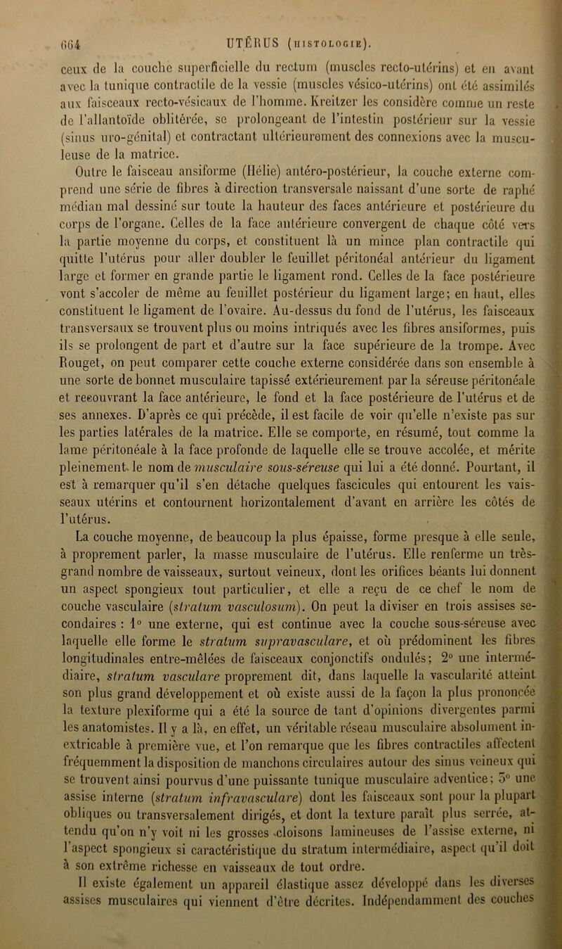 ceux de la couche superficielle du reclum (muscles recto-utérins) et eu avant avec la tunique contractile de la vessie (muscles vésico-utérins) ont été assimilés aux faisceaux recto-vésicaux de l’homme. Kreitzer les considère comme un reste de l’allantoïde oblitérée, se prolongeant de l’intestin postérieur sur la vessie (sinus uro-génital) et contractant ultérieurement des connexions avec la muscu- leuse de la matrice. Outre le faisceau ansiforme (Hélie) antéro-postérieur, la couche externe com- prend une série de fibres à direction transversale naissant d’une sorte de raphé médian mal dessiné sur toute la hauteur des faces antérieure et postérieure du corps de l’organe. Celles de la face antérieure convergent de chaque côté vers la partie moyenne du corps, et constituent là un mince plan contractile qui quitte l’utérus pour aller doubler le feuillet péritonéal antérieur du ligament large et former en grande partie le ligament rond. Celles de la face postérieure vont s’accoler de même au feuillet postérieur du ligament large; en haut, elles constituent le ligament de l’ovaire. Au-dessus du fond de l’utérus, les faisceaux transversaux se trouvent plus ou moins intriqués avec les fibres ansiformes, puis ils se prolongent de part et d’autre sur la face supérieure de la trompe. Avec Rouget, on peut comparer cette couche externe considérée dans son ensemble à une sorte de bonnet musculaire tapissé extérieurement par la séreuse péritonéale et reeouvrant la face antérieure, le fond et la face postérieure de l’utérus et de ses annexes. D’après ce qui précède, il est facile de voir qu’elle n’existe pas sur les parties latérales de la matrice. Elle se comporte, en résumé, tout comme la lame péritonéale à la face profonde de laquelle elle se trouve accolée, et mérite pleinement, le nom de musculaire sous-séreuse qui lui a été donné. Pourtant, il est à remarquer qu’il s’en détache quelques fascicules qui entourent les vais- seaux utérins et contournent horizontalement d’avant en arrière les côtés de l’utérus. La couche moyenne, de beaucoup la plus épaisse, forme presque à elle seule, à proprement parler, la masse musculaire de l’utérus. Elle renferme un très- grand nombre de vaisseaux, surtout veineux, dont les orifices béants lui donnent un aspect spongieux tout particulier, et elle a reçu de ce chef le. nom de couche vasculaire [stratum vasculosum). On peut la diviser en trois assises se- condaires : 1° une externe, qui est continue avec la couche sous-séreuse avec laquelle elle forme le stratum supravasculare, et où prédominent les fibres longitudinales entre-mêlées de faisceaux conjonctifs ondulés; 2° une intermé- diaire, stratum vasculare proprement dit, dans laquelle la vascularité atteint son plus grand développement et où existe aussi de la façon la plus prononcée la texture plexiforme qui a été la source de tant d'opinions divergentes parmi les anatomistes. Il y a là, en effet, un véritable réseau musculaire absolument in- extricable à première vue, et l’on remarque que les fibres contractiles affectent fréquemment la disposition de manchons circulaires autour des sinus veineux qui se trouvent ainsi pourvus d’une puissante tunique musculaire adventice; 5° une assise interne [stratum infravasculare) dont les faisceaux sont pour la plupart obliques ou transversalement dirigés, et dont la texture paraît plus serrée, at- tendu qu’on n’y voit ni les grosses .cloisons lamineuses de l’assise externe, ni l’aspect spongieux si caractéristique du stratum intermédiaire, aspect qu’il doit à son extrême richesse en vaisseaux de tout ordre. Il existe également un appareil élastique assez développé dans les diverses assises musculaires qui viennent d’être décrites. Indépendamment des couches