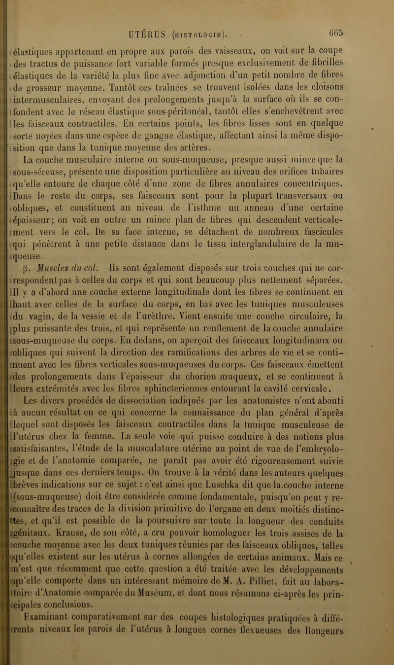 élastiques appartenant en propre aux parois des vaisseaux, on voit sur la coupe des tractus de puissance fort variable formés presque exclusivement de fibrilles : élastiques de la variété la plus fine avec adjonction d’un petit nombre de fibres de grosseur moyenne. Tantôt ces traînées se trouvent isolées dans les cloisons intermusculaires, envoyant des prolongements jusqu’à la surface où ils se con- i fondent avec le réseau élastique sous-péritonéal, tantôt elles s'enchevêtrent avec les faisceaux contractiles. En certains points, les fibres lisses sont en quelque sorte noyées dans une espèce de gangue élastique, affectant ainsi la même dispo- sition que dans la tunique moyenne des artères. La couche musculaire interne ou sous-muqueuse, presque aussi mince que la sous-séreuse, présente une disposition particulière au niveau des orifices tubaires qu’elle entoure de chaque côté d’une zone de fibres annulaires concentriques. Dans le reste du corps, ses faisceaux sont pour la plupart transversaux ou obliques, et constituent au niveau de l’isthme un anneau d’une certaine épaisseur; on voit en outre un mince plan de fibres qui descendent verticale- ment vers le col. De sa face interne, se détachent de nombreux fascicules qui pénètrent à une petite distance dans le tissu interglandulaire de la mu- queuse. [3. Muscles du col. Ils sont également disposés sur trois couches qui ne cor- respondent pas à celles du corps et qui sont beaucoup plus nettement séparées. Il y a d’abord une couche externe longitudinale dont les fibres se continuent en ihaut avec celles de la surface du corps, en bas avec les tuniques musculeuses du vagin, de la vessie et de l’urèthre. Vient ensuite une couche circulaire, la plus puissante des trois, et qui représente un renflement de la couche annulaire ? sous-muqueuse du corps. En dedans, on aperçoit des faisceaux longitudinaux ou i obliques qui suivent la direction des ramifications des arbres de vie et se conti- inuent avec les fibres verticales sous-muqueuses du corps. Ces faisceaux émettent des prolongements dans l’épaisseur du chorion muqueux, et se continuent à leurs extrémités avec les fibres sphinctériennes entourant la cavité cervicale. Les divers procédés de dissociation indiqués par les anatomistes n’ont abouti à aucun résultat en ce qui concerne la connaissance du plan général d’après lequel sont disposés les faisceaux contractiles dans la tunique musculeuse de l’utérus chez la femme. La seule voie qui puisse conduire à des notions plus •satisfaisantes, l’étude de la musculature utérine au point de vue de l’embryolo- .gie et de l’anatomie comparée, ne paraît pas avoir été rigoureusement suivie jusque dans ces derniers temps. On trouve à la vérité dans les auteurs quelques ibrèves indications sur ce sujet : c’est ainsi que Luschka dit que la.couche interne t (sous-muqueuse) doit être considérée comme fondamentale, puisqu’on peut y re- i connaître des traces de la division primitive de l’organe en deux moitiés distine- ttes, et qu’il est possible de la poursuivre sur toute la longueur des conduits .génitaux. Krause, de son côté, a cru pouvoir homologuer les trois assises de la couche moyenne avec les deux tuniques réunies par des faisceaux obliques, telles qu’elles existent sur les utérus à cornes allongées de certains animaux. Mais ce 'n’est que récemment que cette question a été traitée avec les développements qu’elle comporte dans un intéressant mémoire de M. A. Pilliet, fait au labora- toire d’Anatomic comparée du Muséum, et dont nous résumons ci-après les prin- 'dpales conclusions. Examinant comparativement sur des coupes histologiques pratiquées à diffé- rents niveaux les parois de l’utérus à longues cornes flexueuses des Rongeurs