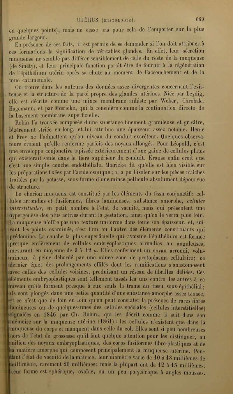 en quelques points), mais ne cesse pas pour cela de l’emporter sur la plus grande largeur. En présence de ces faits, il est permis de se demander si l'on doit attribuer à ces formations la signification de véritables glandes. En effet, leur sécrétion muqueuse ne semble pas différer sensiblement de celle du reste de la muqueuse (de Sinéty), et leur principale fonction paraît être de fournir à la régénération de l'épithélium utérin après sa chute au moment de l'accouchement et de la mue cataméniale. On trouve dans les auteurs des données assez divergentes concernant l’exis- tence et la structure de la paroi propre des glandes utérines. Niée par Leydig, elle est décrite comme une mince membrane anhiste par Weber, Chrobak, Hagemann, et par Mœricke, qui la considère comme la continuation directe de la basement membrane superficielle. Robin l’a trouvée composée d’une substance finement granuleuse et grisâtre, légèrement striée en long, et lui attribue une épaisseur assez notable. Henle et Frey ne l’admettent qu’au niveau du conduit excréteur. Quelques observa- teurs croient qu’elle renferme parfois des noyaux allongés. Pour Léopold, c’est une enveloppe conjonctive tapissée extérieurement d’une gaine de cellules plates qui existerait seule dans le tiers supérieur du conduit. Krause enfin croit que c’est une simple couche endothéliale. Mœricke dit qu’elle est bien visible sur les préparations fixées par l’acide osmique; il a pu l’isoler sur les pièces fraîches traitées par la potasse, sous forme d’une mince pellicule absolument dépourvue de structure. Le chorion muqueux est constitué par les éléments du tissu conjonctif : cel- lules arrondies et fusiformes, fibres lamineuses, substance amorphe, cellules interstitielles, en petit nombre à l’état de vacuité, mais qui présentent une hypergenèse des plus actives durant la gestation, ainsi qu’on le verra plus loin. La muqueuse n’offre pas une texture uniforme dans toute son épaisseur, et, sui- vant les points examinés, c’est l’un ou l’autre des éléments constituants qui prédomine. La couche la plus superficielle qui avoisine l’épithélium est formée presque entièrement de cellules embryoplnstiques arrondies ou anguleuses, mesurant en moyenne de 9 à 12 u. Elles renferment un noyau arrondi, volu- mineux, à peine débordé par une mince zone de protoplasma cellulaire; ce dernier émet des prolongements effilés dont les ramifications s’anastomosent avec celles des cellules voisines, produisant un réseau de fibrilles déliées. Ces -éléments embryoplastiques sont tellement tassés les uns contre les autres à ce miveau qu’ils forment presque à eux seuls la trame du tissu sous-épithélial; uls sont plongés dans une petite quantité d’une substance amorphe assez tenace, et ce n’est que de loin en loin qu’on peut constater la présence de rares fibres lamineuses ou de quelques-unes des cellules spéciales (cellules interstitielles) signalées en 1846 par Ch. Robin, qui les décrit comme il suit dans son mémoire sur la muqueuse utérine (1861) : les cellules n’existent que dans la muqueuse du corps et manquent dans celle du col. Elles sont si peu nombreuses îors de l'état, de grossesse qu’il faut quelque attention pour les distinguer, au nilieu des noyaux embryoplastiques, des corps fusiformes fibro-plastiques et de -a matière amorphe qui composent principalement la muqueuse utérine. Pen- dant l’état de vacuité de la matrice, leur diamètre varie de JO à 18 millièmes de millimètre, rarement 20 millièmes; mais la plupart ont de 12 à 15 millièmes, œur forme est sphérique, ovoïde, ou un peu polyédrique à angles mousses. -