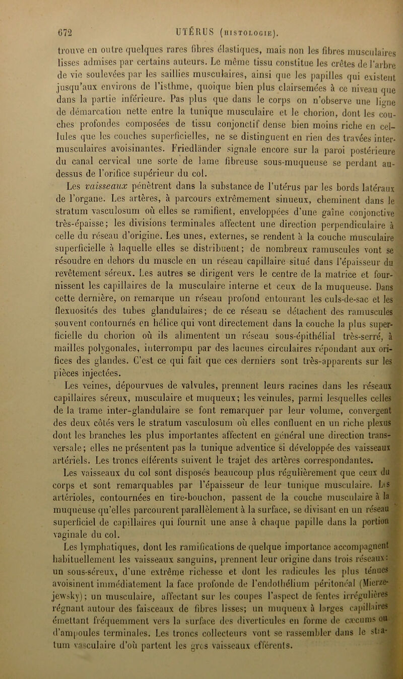 trouve en outre quelques rares fibres élastiques, mais non les fibres musculaires lisses admises par certains auteurs. Le même tissu constitue les crêtes de l’arbre de vie soulevées par les saillies musculaires, ainsi que les papilles qui existent jusqu’aux environs de l’isthme, quoique bien plus clairsemées à ce niveau que dans la partie inférieure. Pas plus que dans le corps on n’observe une Irme de démarcation nette entre la tunique musculaire et le chorion, dont les cou- ches profondes composées de tissu conjonctif dense bien moins riche en cel- lules que les couches superficielles, ne se distinguent en rien des travées inter- musculaires avoisinantes. Friedlânder signale encore sur la paroi postérieure du canal cervical une sorte de lame fibreuse sous-muqueuse se perdant au- dessus de l’orifice supérieur du col. Les vaisseaux pénètrent dans la substance de l’utérus par les bords latéraux de l’organe. Les artères, à parcours extrêmement sinueux, cheminent dans le stratum vasculosum où elles se ramifient, enveloppées d’une gaine conjonctive très-épaisse; les divisions terminales affectent une direction perpendiculaire à celle du réseau d’origine. Les unes, externes, se rendent à la couche musculaire superficielle à laquelle elles se distribuent; de nombreux ramuscules vont se résoudre en dehors du muscle en un réseau capillaire situé dans l’épaisseur du revêtement séreux. Les autres se dirigent vers le centre de la matrice et four- nissent les capillaires de la musculaire interne et ceux de la muqueuse. Dans cette dernière, on remarque un réseau profond entourant les culs-de-sac et les flexuosités des tubes glandulaires; de ce réseau se détachent des ramuscules souvent contournés en hélice qui vont directement dans la couche la plus super- ficielle du chorion où ils alimentent un réseau sous-épithélial très-serré, à mailles polygonales, interrompu par des lacunes circulaires répondant aux ori- fices des glandes. C’est ce qui fait que ces derniers sont très-apparents sur les pièces injectées. Les veines, dépourvues de valvules, prennent leurs racines dans les réseaux capillaires séreux, musculaire et muqueux; les veinules, parmi lesquelles celles de la trame inter-glandulaire se font remarquer par leur volume, convergent des deux côtés vers le stratum vasculosum où elles confluent en un riche plexus dont les branches les plus importantes affectent en général une direction trans- versale; elles ne présentent pas la tunique adventice si développée des vaisseaux artériels. Les troncs elférents suivent le trajet des artères correspondantes. Les vaisseaux du col sont disposés beaucoup plus régulièrement que ceux du corps et sont remarquables par l’épaisseur de leur tunique musculaire. La s artérioles, contournées en tire-bouchon, passent de la couche musculaire à la muqueuse qu’elles parcourent parallèlement à la surface, se divisant en un réseau superficiel de capillaires qui fournit une anse à chaque papille dans la portion vaginale du col. Les lymphatiques, dont les ramifications de quelque importance accompagnent habituellement les vaisseaux sanguins, prennent leur origine dans trois réseaux: un sous-séreux, d’une extrême richesse et dont les radicules les plus ténues avoisinent immédiatement la face profonde de l’endothélium péritonéal (Micrze- jewsky); un musculaire, affectant sur les coupes l’aspect de lentes irrégulières régnant autour des faisceaux de fibres lisses; un muqueux à larges capillaires émettant fréquemment vers la surface des diverticules en forme de cæcums ou d’ampoules terminales. Les troncs collecteurs vont se rassembler dans le stia- tum vasculaire d’où partent les gros vaisseaux efférents.