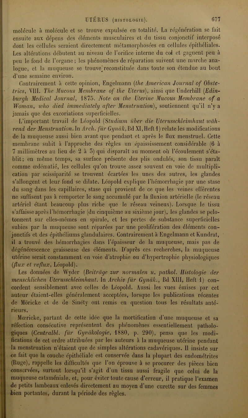 molécule à molécule et se trouve expulsée en totalité. La régénération se fait ensuite aux dépens des éléments musculaires et du tissu conjonctif interposé dont les cellules seraient directement métamorphosées en cellules épithéliales. Les altérations débutent au niveau de l’orifice interne du col et gagnent peu à peu le fond de l’organe; les phénomènes de réparation suivent une marche ana- logue, et la muqueuse se trouve] reconstituée dans toute son étendue au bout d'une semaine environ. Contrairement à cette opinion, Engelmann (the American Journal of Obste- trics, VIII. The Mucous Membrane of lhe Utérus), ainsi que Underhill [Edin- burgh Medical Journal, 1875. Note on the Uterine Mucous Membrane of a Woman, ivlio died immediately after Menstruation), soutiennent qu’il n’y a jamais que des excoriations superficielles. L’important travail de Léopold (Studium über die Uterusschleimhaut wàh- rend der Menstruation. In Arch. fur Gynàk, Bd XI, Ileft 1) relate les modifications de la muqueuse aussi bien avant que pendant et après le (lux menstruel. Cette membrane subit à l’approche des règles un epaississernent considérable (6 à 7 millimètres au lieu de 2 à 5) qui disparaît au moment où l’écoulement s’éta- blit; en même temps, sa surface présente des plis ondulés, son tissu paraît comme œdématié, les cellules qu’on trouve assez souvent en voie de multipli- cation par scissiparité se trouvent écartées les unes des autres, les glandes s’allongent et leur fond se dilate. Léopold explique l’hémorrhagie par une stase du sang dans les capillaires, stase qui provient de ce que les veines efférentes ne suffisent pas à remporter le sang accumulé par la fluxion artérielle (le réseau artériel étant beaucoup plus riche que le réseau veineux). Lorsque le tissu s’affaisse après l’hémorrhagie (du cinquième au sixième jour), les glandes se pelo- tonnent sur elles-mêmes en spirale, et les pertes de substance superficielles subies par la muqueuse sont réparées par une prolifération des éléments con- jonctifs et des épithéliums glandulaires. Contrairement à Engelmann etKundrat, il a trouvé des hémorrhagies dans l’épaisseur de la muqueuse, mais pas de dégénérescence graisseuse des éléments. D’après ces recherches, la muqueuse utérine serait constamment en voie d’atrophie ou d’hypertrophie physiologiques (flux et reflux, Léopold). Les données de Wyder (Beilràge zur normalen u. pathol. Histologie der menschlichen Uterusschleimhaut. In Archiv für Gynàk., Bd XIII, Ileft 1) con- cordent sensiblement avec celles de Léopold. Aussi les vues émises par cet auteur étaient-elles généralement acceptées, lorsque les publications récentes de Moricke et de de Sinéty ont remis en question tous les résultats anté- rieurs. Mœricke, partant de cette idée que la mortification d’une muqueuse et sa réfection consécutive représentent des phénomènes essentiellement patholo- giques (Centralbl. für Gynàkologie, 1880, p. 290), pensa que les modi- fications de cet ordre attribuées par les auteurs à la muqueuse utérine pendant la menstruation n’étaient que de simples altérations cadavériques. Il insiste sur ce fait que la couche épithéliale est conservée dans la plupart des endométrites (Buge), rappelle les difficultés que l’on éprouve à se procurer des pièces bien conservées, surtout lorsqu’il s’agit d’un tissu aussi fragile que celui de la muqueuse cataméniale, et, pour éviter toute cause d’erreur, il pratique l’examen de petits lambeaux enlevés directement au moyen d’une curette sur des femmes bien portantes, durant la période des règles.