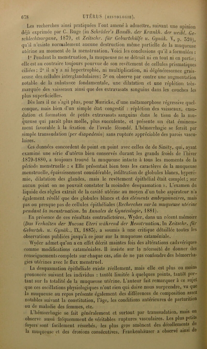 Les recherches ainsi pratiquées l’ont amené à admettre, suivant une opinion déjà exprimée par G. Luge (in Schrôdefs Ilandb. der Krankh. der weibl. Ge- schlechtsorgane, 1879, et Zeitschr. fur Geburtshülfe u. Gynak. V, p. 320), qu’il n’existe normalement aucune destruction même partielle de la muqueuse utérine au moment de la menstruation. Voici les conclusions qu’il a formulées : 1° Pendant la menstruation, la muqueuse ne se détruit ni en tout ni en partie; elle est au contraire toujours pourvue de son revêtement de cellules prismatiques ciliées ; 2° il n’y a ni hypertrophie, ni multiplication, ni dégénérescence grais- seuse des cellules interglandulaires; 5° on observe par contre une augmentation notable de la substance fondamentale, une dilatation et une réplélion très- marquée des vaisseaux ainsi que des exlravasats sanguins dans les couches les plus superficielles. Dès lors il ne s’agit plus, pour Mœricke, d’une métamorphose régressive quel- conque, mais bien d’un simple état congestif : réplétion des vaisseaux, exsu- dation et formation de petits extravasats sanguins dans le tissu de la mu- queuse qui paraît plus molle, plus succulente, et présente un état éminem- ment favorable à la fixation de l’ovule fécondé. L’hémorrhagie se ferait par simple transsudation (per diapedesin) sans rupture appréciable des parois vascu- laires. Ces données concordent de point en point avec celles de de Sinéty, qui, ayant examiné une série d’utérus bien conservés durant les grands froids de l’hiver 1879-1880, a toujours trouvé la muqueuse intacte à tous les moments de la période menstruelle : « Elle présentait bien tous les caractères de la muqueuse menstruelle, épaississement considérable, infiltration de globules blancs, hyperé- mie, dilatation des glandes, mais le revêtement épithélial était complet ; sur aucun point on ne pouvait constater la moindre desquamation ». L’examen du liquide des règles extrait de la cavité utérine au moyen d’un tube aspirateur n’a également révélé que des globules blancs et des éléments embryonnaires, mais pas ou presque pas de cellules épithéliales (Recherches sur la muqueuse utérine pendant la menstruation. ïn Annales de Gynécologie, 1881). En présence de ces résultats contradictoires, Wyder, dans un récent mémoire (Das Verhalten der Mucosa Uteri wahrend der Menstruation. In Zeitschr. fur Geburtsh. u. Gynak., IX, 1883), a soumis à une critique détaillée toutes les observations publiées jusqu’à ce jour sur la muqueuse cataméniale. Wyder admet qu’on a en effet décrit maintes fois des altérations cadavériques comme modifications cataméniales. 11 insiste sur la nécessité de donner des renseignements complets sur chaque cas, afin de ne pas confondre des hémorrha- gies utérines avec le flux menstruel. La desquamation épithéliale existe réellement, mais elle est plus ou moins prononcée suivant les individus : tantôt limitée à quelques points, tantôt por- tant sur la totalité de la muqueuse utérine. L’auteur fait remarquer à ce sujet que ces oscillations physiologiques n’ont rien qui doive nous surprendre, vu que la muqueuse au repos présente également des différences de composition assez notables suivant la constitution, l’âge, les conditions antérieures de parturition ou de maladie des femmes, etc. L hémorrhagie se fait généralement et surtout par transsudation, mais on observe aussi fréquemment de véritables ruptures vasculaires. Les plus petits foyers sont facilement résorbés, les plus gros amènent des décollements de la muqueuse et des érosions consécutives. Erankenhâuser a observé ainsi de