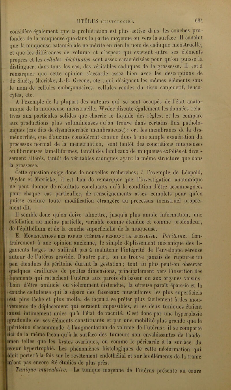 considère également que la prolifération est pins active dans les couches pro- fondes de la muqueuse que dans la partie moyenne ou vers la surface. Il conclut que la muqueuse cataméniale ne mérite en rien le nom de caduque menstruelle, et que les différences de volume et d’aspect qui existent entre ses éléments propres et les cellules déciduales sont assez caractérisées pour qu’on puisse la distinguer, dans tous les cas, des véritables caduques de la grossesse. 11 est à remarquer que cette opinion s’accorde assez bien avec les descriptions de de Sinéty, Mcericke, J.-B. Greene, etc., qui désignent les mêmes éléments sous le nom de cellules embryonnaires, cellules rondes du tissu conjonctif, leuco- cytes, etc. A l’exemple de la plupart des auteurs qui se sont occupés de l’état anato- mique de la muqueuse menstruelle, Wyder discute également les données rela- tives aux particules solides que charrie le liquide des règles, et les compare aux productions plus volumineuses qu’on trouve dans certains flux patholo- giques (cas dits de dysménorrhée membraneuse) : or, les membranes de la dys- ménorrhée, que d’aucuns considèrent comme dues à une simple exagération du processus normal de la menstruation, sont tantôt des concrétions muqueuses ou fibrineuses lamelliformes, tantôt des lambeaux de muqueuse exfoliés et diver- sement altérés, tantôt de véritables caduques ayant la même structure que dans la grossesse. Cette question exige donc de nouvelles recherches; à l’exemple de Léopold, Wyder et Mœricke, il est bon de remarquer que l’investigation anatomique ne peut donner de résultats concluants qu’à la condition d’être accompagnée, pour chaque cas particulier, de renseignements assez complets pour qu’on puisse exclure toute modification étrangère au processus menstruel propre- ment dit. 11 semble donc qu’on doive admettre, jusqu’à plus ample information, une exfoliation au moins partielle, variable comme étendue et comme profondeur, de l’épithélium et de la couche superficielle de la muqueuse. E. Modifications des parois utérines pendant la grossesse. Péritoine. Con- trairement à une opinion ancienne, le simple déplissement mécanique des li- gaments larges ne suffirait pas à maintenir l’intégrité de l’enveloppe séreuse autour de l’utérus gravide. D’autre part, on ne trouve jamais de ruptures un peu étendues du péritoine durant la gestation ; tout au plus peut-on observer quelques éraillures de petites dimensions, principalement vers l’insertion des ligaments qui rattachent l’utérus aux parois du bassin ou aux organes voisins. Loin d’être amincie ou violemment distendue, la séreuse paraît épaissie et la couche celluleuse qui la sépare des faisceaux musculaires les plus superficiels est plus lâche et plus molle, de façon à se prêter plus facilement à des mou- vements de déplacement qui seraient impossibles, si les deux tuniques étaient aussi intimement unies qu’à l’état de vacuité. C’est donc par une hyperplasie graduelle de ses éléments constituants et par une mobilité plus grande que le péritoine s’accommode à l’augmentation de volume de l’utérus; il se comporte ici de la même façon qu’à la surface des tumeurs non envahissantes de l’abdo- men telles que les kystes ovariques, ou comme le péricarde à la surface du cœur hypertrophié. Les phénomènes histologiques de celte néoformation qui doit portera la fois sur le revêtement endothélial et sur les éléments de la trame rfont pas encore été étudiés de plus près. Tunique musculaire. La tunique moyenne de l’utérus présente au cours