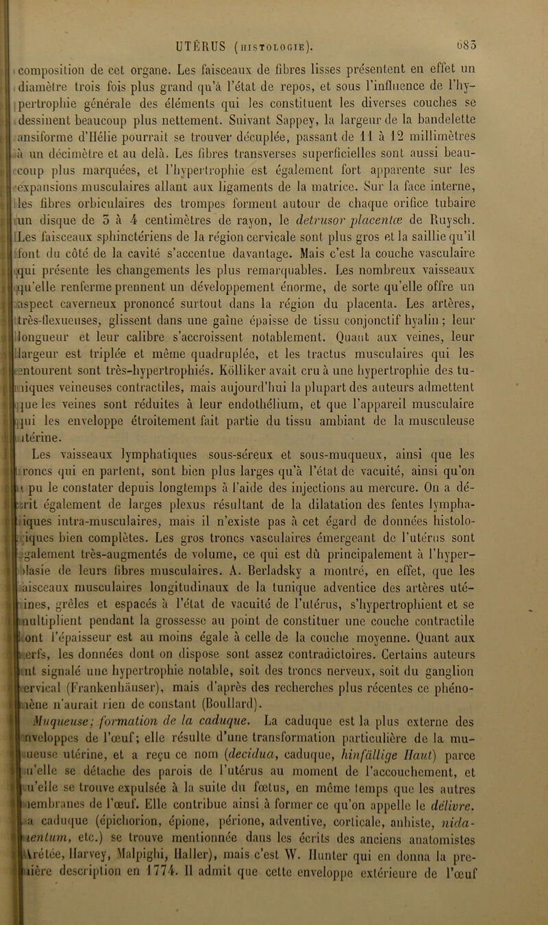 composition de cet organe. Les faisceaux de fibres lisses pre'sentent en effet un diamètre trois fois plus grand qu’à l’état de repos, et sous l’influence de l’hy- pertrophie générale des éléments qui les constituent les diverses couches se dessinent beaucoup plus nettement. Suivant Sappey, la largeur de la bandelette ansiforme d’IIélie pourrait se trouver décuplée, passant de 11 à 12 millimètres à un décimètre et au delà. Les fibres transverses superficielles sont aussi beau- coup plus marquées, et l’hypertrophie est également fort apparente sur les •expansions musculaires allant aux ligaments de la matrice. Sur la face interne, les fibres orbiculaires des trompes forment autour de chaque orifice tubaire tun disque de 5 à 4 centimètres de rayon, le detrusor placentas de Ruysch. Les faisceaux sphinctériens de la région cervicale sont plus gros et la saillie qu’il font du côté de la cavité s’accentue davantage. Mais c’est la couche vasculaire qui présente les changements les plus remarquables. Les nombreux vaisseaux qu’elle renferme prennent un développement énorme, de sorte qu’elle offre un aspect caverneux prononcé surtout dans la région du placenta. Les artères, très-flexueuses, glissent dans une gaine épaisse de tissu conjonctif hyalin ; leur longueur et leur calibre s’accroissent notablement. Quant aux veines, leur largeur est triplée et même quadruplée, et les Iractus musculaires qui les entourent sont très-hypertrophiés. Kolliker avait cru à une hypertrophie des tu- ; îiques veineuses contractiles, mais aujourd’hui la plupart des auteurs admettent que les veines sont réduites à leur endothélium, et que l’appareil musculaire pii les enveloppe étroitement fait partie du tissu ambiant de la musculeuse , itérine. Les vaisseaux lymphatiques sous-séreux et sous-muqueux, ainsi que les rones qui en parlent, sont bien plus larges qu’à l’état de vacuité, ainsi qu’on ii pu le constater depuis longtemps à l’aide des injections au mercure. On a dé- ait également de larges plexus résultant de la dilatation des fentes lympha- iques intra-musculaires, mais il n’existe pas à cet égard de données histolo- . iques bien complètes. Les gros troncs vasculaires émergeant de l’utérus sont également très-augmentés de volume, ce qui est dû principalement à l’hyper- dasie de leurs libres musculaires. A. Berladsky a montré, en effet, que les àisceaux musculaires longitudinaux de la tunique adventice des artères uté- H ines, grêles et espacés à l’état de vacuité de l’utérus, s’hypertrophient et se rUinultiplient pendant la grossesse au point de constituer une couche contractile : i|i ont l’épaisseur est au moins égale à celle de la couche moyenne. Quant aux lleerfs, les données dont on dispose sont assez contradictoires. Certains auteurs ijiint signalé une hypertrophie notable, soit des troncs nerveux, soit du ganglion Ilervical (Frankenhâuser), mais d’après des recherches plus récentes ce phéno- tl.iène n’aurait rien de constant (Boullard). Muqueuse; formation de la caduque. La caduque est la plus externe des nveloppcs de l’œuf; elle résulte d’une transformation particulière de la mu- frjj ueuse utérine, et a reçu ce nom (decidua, caduque, hinfàllige Haut) parce Iî| u’elle se détache des parois de l’utérus au moment de l’accouchement, et u’elle se trouve expulsée à la suite du fœtus, en même temps que les autres îembranes de l’œuf. File contribue ainsi à former ce qu’on appelle le délivre. a caduque (épichorion, épione, périone, advenlive, corticale, anhiste, nida- lenlum, etc.) se trouve mentionnée dans les écrits des anciens anatomistes Vrétée, Harvey, Malpighi, Haller), mais c’est W. Hanter qui en donna la pre- lière description en 1774. Il admit que celte enveloppe extérieure de l’œuf