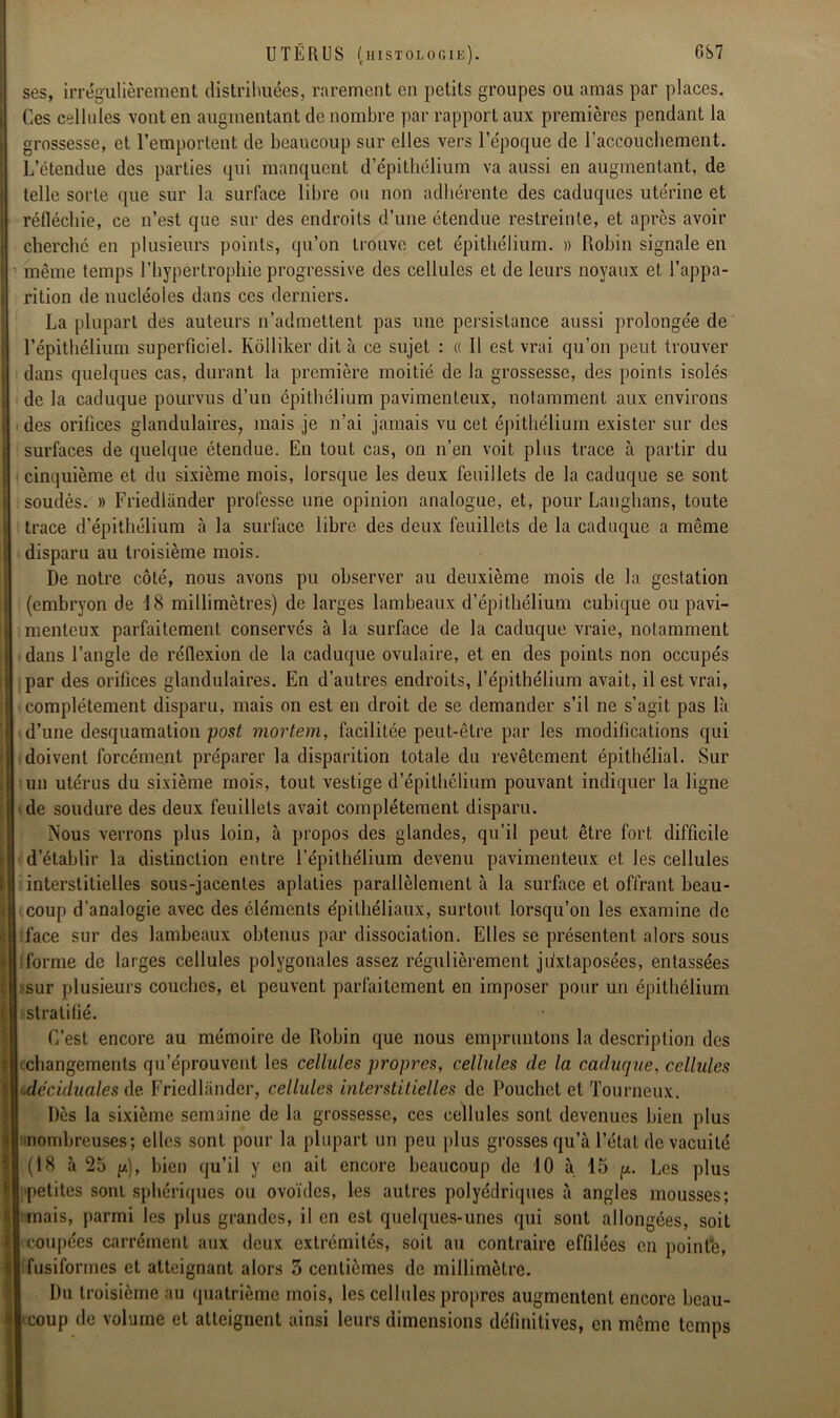 ses, irrégulièrement distribuées, rarement en petits groupes ou amas par places. Ces cellules vont en augmentant de nombre par rapport aux premières pendant la grossesse, et l’emportent de beaucoup sur elles vers l’époque de l’accouchement. L’ctendue des parties qui manquent d’épithélium va aussi en augmentant, de telle sorte que sur la surface libre ou non adhérente des caduques utérine et réfléchie, ce n’est que sur des endroits d’une étendue restreinte, et après avoir cherché en plusieurs points, qu’on trouve cet épithélium. » Robin signale en même temps l’hypertrophie progressive des cellules et de leurs noyaux et l’appa- rition de nucléoles dans ces derniers. La plupart des auteurs n’admettent pas une persistance aussi prolongée de l’épithélium superficiel. Kôlliker dit à ce sujet : « Il est vrai qu’on peut trouver dans quelques cas, durant la première moitié de la grossesse, des points isolés de la caduque pourvus d’un épithélium pavimenteux, notamment aux environs des orifices glandulaires, mais je n’ai jamais vu cet épithélium exister sur des surfaces de quelque étendue. En tout cas, on n’en voit plus trace à partir du cinquième et du sixième mois, lorsque les deux feuillets de la caduque se sont soudés. » Friedlander professe une opinion analogue, et, pour Langhans, toute trace d’épithélium à la surface libre des deux feuillets de la caduque a même disparu au troisième mois. De notre côté, nous avons pu observer au deuxième mois de la gestation (embryon de 18 millimètres) de larges lambeaux d’épithélium cubique ou pavi- menteux parfaitement conservés à la surface de la caduque vraie, notamment dans l’angle de réflexion de la caduque ovulaire, et en des points non occupés par des orifices glandulaires. En d’autres endroits, l’épithélium avait, il est vrai, complètement disparu, mais on est en droit de se demander s’il ne s’agit pas là d’une desquamation post mortem, facilitée peut-être par les modifications qui doivent forcément préparer la disparition totale du revêtement épithélial. Sur un utérus du sixième mois, tout vestige d’épithélium pouvant indiquer la ligne de soudure des deux feuillets avait complètement disparu. Nous verrons plus loin, à propos des glandes, qu’il peut être fort difficile d’établir la distinction entre l’épithélium devenu pavimenteux et les cellules interstitielles sous-jacentes aplaties parallèlement à la surface et offrant beau- coup d’analogie avec des éléments épithéliaux, surtout lorsqu’on les examine de face sur des lambeaux obtenus par dissociation. Elles se présentent alors sous forme de larges cellules polygonales assez régulièrement juxtaposées, entassées ?sur plusieurs couches, et peuvent parfaitement en imposer pour un épithélium «stratifié. C’est encore au mémoire de Robin que nous empruntons la description des changements qu’éprouvent les cellules propres, cellules de la caduque, cellules déciduales de. Friedlander, cellules interstitielles de Pouchet et Tourneux. Dès la sixième semaine de la grossesse, ces cellules sont devenues bien plus nombreuses; elles sont pour la plupart un peu plus grosses qu’à l’état de vacuité (18 à 25 p), bien qu’il y en ait encore beaucoup de 10 à 15 p. Les plus petites sont sphériques ou ovoïdes, les autres polyédriques à angles mousses; mais, parmi les plus grandes, il en est quelques-unes qui sont allongées, soit coupées carrément aux deux extrémités, soit au contraire effilées en pointe, fusiformes et atteignant alors 3 centièmes de millimètre. Du troisième au quatrième mois, les cellules propres augmentent encore beau- coup de volume et atteignent ainsi leurs dimensions définitives, en même temps
