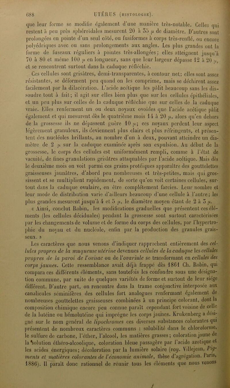 que leur forme se modifie également d’une manière très-notable. Celles qui restent à peu près sphéroïdales mesurent 20 à 35 y de diamètre. D’autres sont prolongées en pointe d’un seul côté, ou fusiformes a corps très-renflé, ou encore polyédriques avec ou sans prolongements aux angles. Les plus grandes ont la forme de fuseaux réguliers à pointes très-allongées; elles atteignent jusqu’à 70 à 80 et même 100 y. en longueur, sans que leur largeur dépasse 12 à 20 et se rencontrent surtout dans la caduque réfléchie. Ces cellules sont grisâtres, demi-transparentes, à contour net; elles sont assez résistantes, se déforment peu quand on les comprime, mais se déchirent assez facilement par la dilacération. L’acide acétique les pâlit beaucoup sans les dis- soudre tout à fait; il agit sur elles bien plus que sur les cellules épithéliales, et un peu plus sur celles de la caduque réfléchie que sur celles de la caduque vraie. Elles renferment un ou deux noyaux ovoïdes que l’acide acétique pâlit également et qui mesurent dès le quatrième mois 14 à 20 y., alors qu’en dehors de la grossesse ils ne dépassent guère 10 y.; ces noyaux perdent leur aspect légèrement granuleux, ils deviennent plus clairs et plus réfringents, et présen- tent des nucléoles brillants, au nombre d’un à deux, pouvant atteindre un dia- mètre de 2 y sur la caduque examinée après son expulsion. Au début de la grossesse, le corps des cellules est uniformément rempli, comme à l’état de vacuité, de fines granulations grisâtres attaquables par l’acide acétique. Mais dès le deuxième mois on voit parmi ces grains protéiques apparaître des gouttelettes graisseuses jaunâtres, d’abord peu nombreuses et très-petites, mais qui gros- sissent et se multiplient rapidement, de sorte qu’on voit certaines cellules, sur- tout dans la caduque ovulaire, en être complètement farcies. Leur nombre et leur mode de distribution varie d’ailleurs beaucoup d’une cellule à l’autre; les plus grandes mesurent jusqu’à 4 et 5 y, le diamètre moyen étant de 2 à 5 y. « Ainsi, conclut Robin, les modifications graduelles que présentent ces élé- ments (les cellules déciduales) pendant la grossesse sont surtout caractérisées par les changements de volume et de forme du corps des cellules, par l’hypertro- phie du noyau et du nucléole, enfin par la production des granules grais- seux. » Les caractères que nous venons d’indiquer rapprochent entièrement des cel- lules propres de la muqueuse utérine devenues cellules de la caduque les cellules propres de la paroi de l'ovisac ou de ïovariule se transformant en cellules des corps jaunes. Cette ressemblance avait déjà frappé dès 1861 Ch. Robin, qui compara ces différents éléments, sans toutefois les confondre sous une désigna- tion commune, par suite de quelques variétés de forme et surtout de leur siège différent. D’autre part, on rencontre dans la trame conjonctive interposée aux canalicules séminifères des cellules fort analogues renfermant également de nombreuses gouttelettes graisseuses combinées à un principe colorant, dont la composition chimique encore peu connue paraît cependant fort voisine de celle de la lutéine ou hémolutéine qui imprègne les corps jaunes. Krukenberg a dési- gné sur le nom général de lipochromes ces diverses substances colorantes qui présentent de nombreux caractères communs : solubilité dans le chloroforme, le sulfure de carbone, l’éther, l’alcool, les matières grasses; coloration jaune de la#solulion éthéro-alcoolique, coloration bleue passagère par l’acide azotique et les acides énergiques; décoloration par la lumière solaire {voy. \illejean, Pig- menls et -matières colorantes de l'économie animale, thèse d’agrégation. Dans, 1886). Il paraît donc rationnel de réunir tous les éléments que nous venons