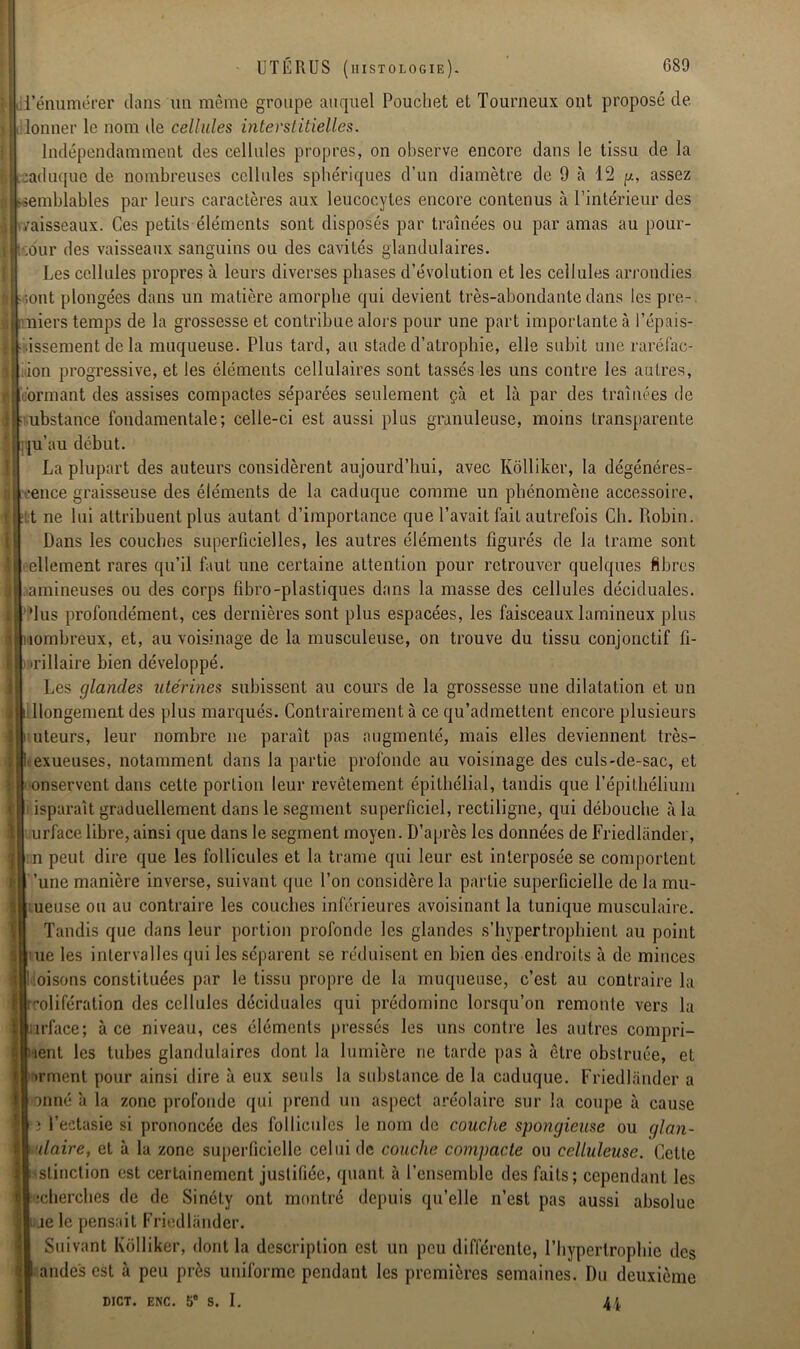 j l'énumérer dans un même groupe auquel Pouchet et Tourneux ont proposé de i|« lonner le nom de cellules interstitielles. Indépendamment des cellules propres, on observe encore dans le tissu de la caduque de nombreuses cellules sphériques d’un diamètre de 9 à 12 g, assez a >semblables par leurs caractères aux leucocytes encore contenus à l’intérieur des | /aisseaux. Ces petits éléments sont disposés par traînées ou par amas au pour- K t;ôur des vaisseaux sanguins ou des cavités glandulaires. Les cellules propres à leurs diverses phases d’évolution et les cellules arrondies f- .ont plongées dans un matière amorphe qui devient très-abondante dans les pre- sjiniers temps de la grossesse et contribue alors pour une part importante à l'épais- sissement de la muqueuse. Plus tard, au stade d’atrophie, elle subit une raréfac- || iion progressive, et les éléments cellulaires sont tassés les uns contre les autres, l| ormant des assises compactes séparées seulement çà et là par des traînées de i ubstance fondamentale; celle-ci est aussi plus granuleuse, moins transparente ju’au début. La plupart des auteurs considèrent aujourd’hui, avec Kolliker, la dégénéres- ■ ‘ence graisseuse des éléments de la caduque comme un phénomène accessoire, t ;fct ne lui attribuent plus autant d’importance que l’avait fait autrefois Ch. Robin. Dans les couches superficielles, les autres éléments figurés de la trame sont | ellement rares qu’il faut une certaine attention pour retrouver quelques fibres I1 amineuses ou des corps fibro-plastiques dans la masse des cellules déciduales. •lus profondément, ces dernières sont plus espacées, les faisceaux lamineux plus îombreux, et, au voisinage de la musculeuse, on trouve du tissu conjonctif fi- •rillaire bien développé. Les glandes utérines subissent au cours de la grossesse une dilatation et un llongement des plus marqués. Contrairement à ce qu’admettent encore plusieurs f uteurs, leur nombre ne paraît pas augmenté, mais elles deviennent très- : exueuses, notamment dans la partie profonde au voisinage des culs-de-sac, et ::: onservent dans cette portion leur revêtement épithélial, tandis que l’épithélium iisparaît graduellement dans le segment superficiel, rectiligne, qui débouche à la urface libre, ainsi que dans le segment moyen. D’après les données de Friedlânder, | n peut dire que les follicules et la trame qui leur est interposée se comportent | ’une manière inverse, suivant que l’on considère la partie superficielle de la mu- ; ueuse ou au contraire les couches inférieures avoisinant la tunique musculaire. Tandis que dans leur portion profonde les glandes s’hypertrophient au point ue les intervalles qui les séparent se réduisent en bien des endroits à de minces Üoisons constituées par le tissu propre de la muqueuse, c’est au contraire la rrolifération des cellules déciduales qui prédomine lorsqu’on remonte vers la S urface; à ce niveau, ces éléments pressés les uns contre les autres compri- ment les tubes glandulaires dont la lumière ne tarde pas à être obstruée, et irment pour ainsi dire à eux seuls la subslance de la caduque. Friedlânder a ! onné 'a la zone profonde qui prend un aspect aréolaire sur la coupe à cause ■3 l’ectasie si prononcée des follicules le nom de couche spongieuse ou qlan- daire, et à la zone superficielle celui de couche compacte ou celluleuse. Cette stinction est certainement justifiée, quant à l’ensemble des faits; cependant les cherches de de Sinéty ont montré depuis qu’elle n’est pas aussi absolue je le pensait Friedlânder. Suivant Kolliker, dont la description est un peu différente, l’hypertrophie des i andes est à peu près uniforme pendant les premières semaines. Du deuxième DICT. ENC. 5 S. I. 44