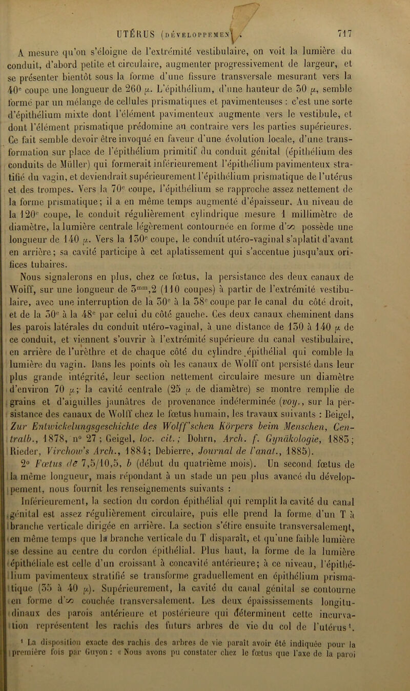 A mesure qu’on s’éloigne de l’extrémité vestibulaire, on voit la lumière du conduit, d’abord petite et circulaire, augmenter progressivement de largeur, et se présenter bientôt sous la forme d’une fissure transversale mesurant vers la -40e coupe une longueur de 260 y. L’épithélium, d’une hauteur de 30 y, semble formé par un mélange de cellules prismatiques et pavimenteuses : c’est une sorte d’épithélium mixte dont l’élément pavimenteux augmente vers le vestibule, et dont l’élément prismatique prédomine au contraire vers les parties supérieures. Ce fait semble devoir être invoqué en faveur d’une évolution locale, d’une trans- formation sur place de l’épithélium primitif du conduit génital (épithélium des conduits de Muller) qui formerait inférieurement l’épithélium pavimenteux stra- tifié du vagin, et deviendrait supérieurement l’épithélium prismatique de l’utérus et des trompes. Vers la 70e coupe, l’épithélium se rapproche assez nettement de la forme prismatique; il a en même temps augmenté d’épaisseur. Au niveau de la 120e coupe, le conduit régulièrement cylindrique mesure 1 millimètre de diamètre, la lumière centrale légèrement contournée en forme d’e^ possède une longueur de 140 y. Vers la 150e coupe, le conduit utéro-vaginal s’aplatit d’avant en arrière; sa cavité participe à cet aplatissement qui s’accentue jusqu’aux ori- lices tubaires. Nous signalerons en plus, chez ce fœtus, la persistance des deux canaux de Woiff, sur une longueur de 3mm,2 (MO coupes) à partir de l’extrémité vestibu- laire, avec une interruption de la 30e à la 38e coupe par le canal du côté droit, et de la 50e à la 48e par celui du côté gauche. Ces deux canaux cheminent dans les parois latérales du conduit utéro-vaginal, à une distance de 130 à 140 y de ce conduit, et viennent s’ouvrir à l’extrémité supérieure du canal vestibulaire, en arrière de l’urèthre et de chaque côté du cylindre épithélial qui comble la lumière du vagin. Dans les points où les canaux de Woll’f ont persisté dans leur plus grande intégrité, leur section nettement circulaire mesure un diamètre d’environ 70 y ; la cavité centrale (25 y de diamètre) se montre remplie de grains et d’aiguilles jaunâtres de provenance indéterminée [voy., sur la per- sistance des canaux de Woll'f chez le fœtus humain, les travaux suivants : Beigel, Zur Enlwickelungsgeschichte des Wolff’schen Kôrpers beim Mensclien, Cen- tralb., 1878, n° 27 ; Geigel, loc. cit. ; Dohrn, Arch. f. Gynàkologie, 1883; Rieder, Virchow's Arch., 1884; Debierre, Journal de l'anal., 1885). 2° Fœtus de 7,5/10,5, b (début du quatrième mois). Un second fœtus de la même longueur, mais répondant à un stade un peu plus avancé du dévelop- pement, nous fournit les renseignements suivants : Inférieurement, la section du cordon épithélial qui remplit la cavité du canal ,génital est assez régulièrement circulaire, puis elle prend la forme d’un T à branche verticale dirigée en arrière. La section s’étire ensuite transversalement, en même temps que la branche verticale du T disparaît, et qu’une faible lumière se dessine au centre du cordon épithélial. Plus haut, la forme de la lumière épithéliale est celle d’un croissant à concavité antérieure; à ce niveau, l'épithé- lium pavimenteux stratifié se transforme graduellement en épithélium prisma- tique (35 à 40 y). Supérieurement, la cavité du canal génital se contourne eu forme d'vi couchée transversalement. Les deux épaississements longitu- dinaux des parois antérieure et postérieure qui déterminent cette incurva- tion représentent les rachis des futurs arbres de vie du col de l’utérusl. 1 La disposition exacte des rachis des arbres de vie paraît avoir été indiquée pour la première fois par Guvon : « Nous avons pu constater chez le fœtus que l’axe de la paroi