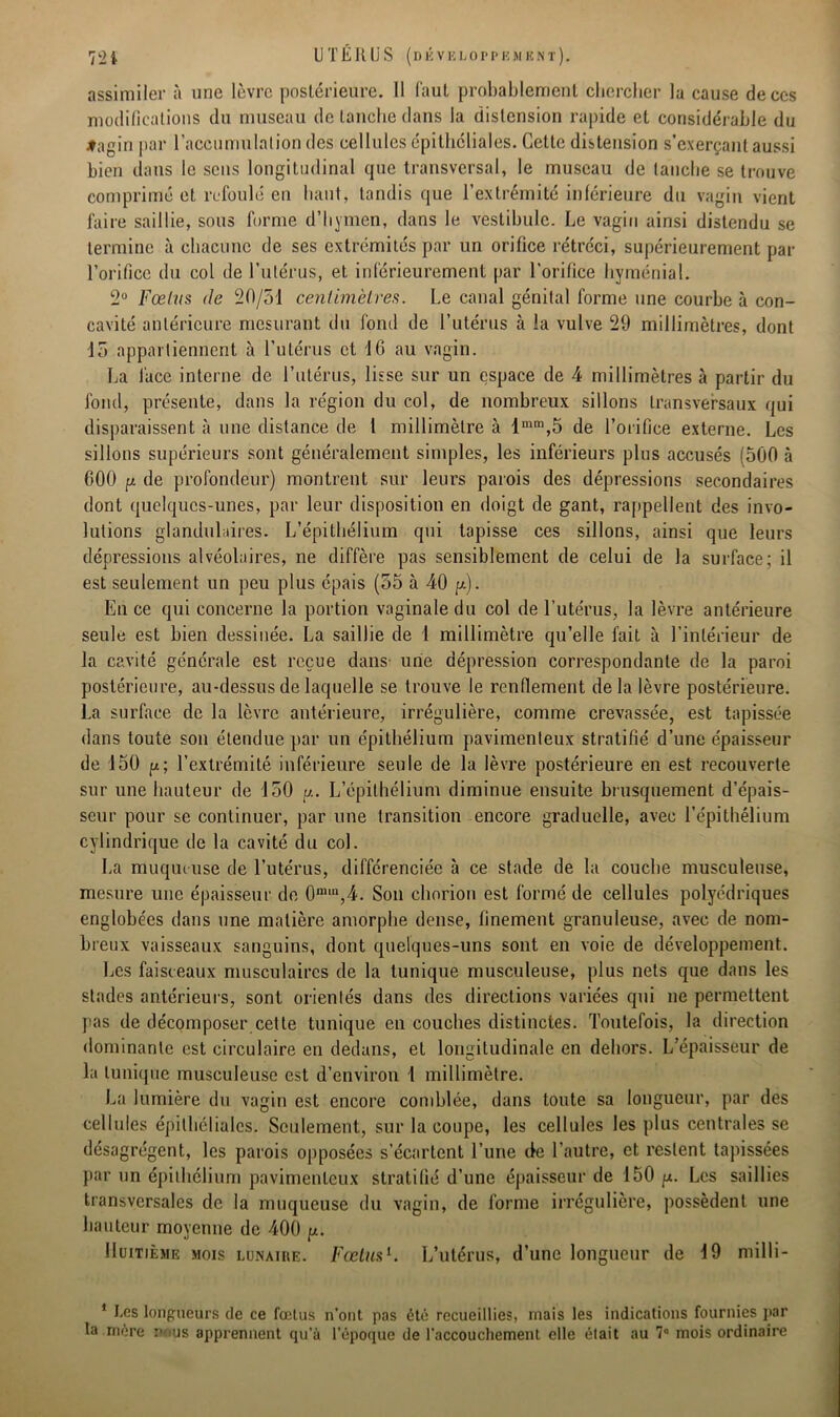 assimiler à une lèvre postérieure. Il faut probablement chercher la cause de ces modifications du museau de tanche dans la distension rapide et considérable du #agin par l’accumulation des cellules épitheliales. Cette distension s’exerçant aussi bien dans le sens longitudinal que transversal, le museau de tanche se trouve comprimé et refoulé en haut, tandis que l’extrémité inférieure du vagin vient faire saillie, sous forme d’hymen, dans le vestibule. Le vagin ainsi distendu se termine à chacune de ses extrémités par un orifice rétréci, supérieurement par l’orifice du col de l’utérus, et inférieurement par l’orifice hyménial. 2° Fœtus de 20/51 centimètres. Le canal génital forme une courbe à con- cavité antérieure mesurant du fond de l’utérus à la vulve 29 millimètres, dont 15 appartiennent à l’utérus et 16 au vagin. La face interne de l’utérus, lisse sur un espace de 4 millimètres à partir du fond, présente, dans la région du col, de nombreux sillons transversaux qui disparaissent à une distance de l millimètre à lmm,5 de l’orifice externe. Les sillons supérieurs sont généralement simples, les inférieurs plus accusés (500 à 600 y de profondeur) montrent sur leurs parois des dépressions secondaires dont quelques-unes, par leur disposition en doigt de gant, rappellent des invo- lutions glandulaires. L’épithélium qui tapisse ces sillons, ainsi que leurs dépressions alvéolaires, ne diffère pas sensiblement de celui de la surface; il est seulement un peu plus épais (55 à 40 y). En ce qui concerne la portion vaginale du col de l’utérus, la lèvre antérieure seule est bien dessinée. La saillie de 1 millimètre qu’elle fait à l’intérieur de la cavité générale est reçue dans unie dépression correspondante de la paroi postérieure, au-dessus de laquelle se trouve le renflement de la lèvre postérieure. La surface de la lèvre antérieure, irrégulière, comme crevassée, est tapissée dans toute son étendue par un épithélium pavimenleux stratifié d’une épaisseur de 150 y; l’extrémité inférieure seule de la lèvre postérieure en est recouverte sur une hauteur de 150 y. L’épithélium diminue ensuite brusquement d’épais- seur pour se continuer, par une transition encore graduelle, avec l’épithélium cylindrique de la cavité du col. La muqueuse de l’utérus, différenciée à ce stade de la couche musculeuse, mesure une épaisseur de 0ra,n,4. Son chorion est formé de cellules polyédriques englobées dans une matière amorphe dense, finement granuleuse, avec de nom- breux vaisseaux sanguins, dont quelques-uns sont en voie de développement. Les faisceaux musculaires de la tunique musculeuse, plus nets que dans les stades antérieurs, sont orientés dans des directions variées qui ne permettent pas de décomposer cette tunique en couches distinctes. Toutefois, la direction dominante est circulaire en dedans, et longitudinale en dehors. L’épaisseur de la tunique musculeuse est d’environ 1 millimètre. La lumière du vagin est encore comblée, dans toute sa longueur, par des cellules épithéliales. Seulement, sur la coupe, les cellules les plus centrales se désagrègent, les parois opposées s’écartent l’une de l’autre, et restent tapissées par un épithélium pavimenleux stratifié d’une épaisseur de 150 y. Les saillies transversales de la muqueuse du vagin, de forme irrégulière, possèdent une hauteur moyenne de 400 y. Huitième mois lunaire. Fœtus1. L’utérus, d’une longueur de 19 milli- 1 Les longueurs de ce fœtus n’ont pas été recueillies, mais les indications fournies par la mère nous apprennent qu’à l’époque de l’accouchement elle était au 7° mois ordinaire