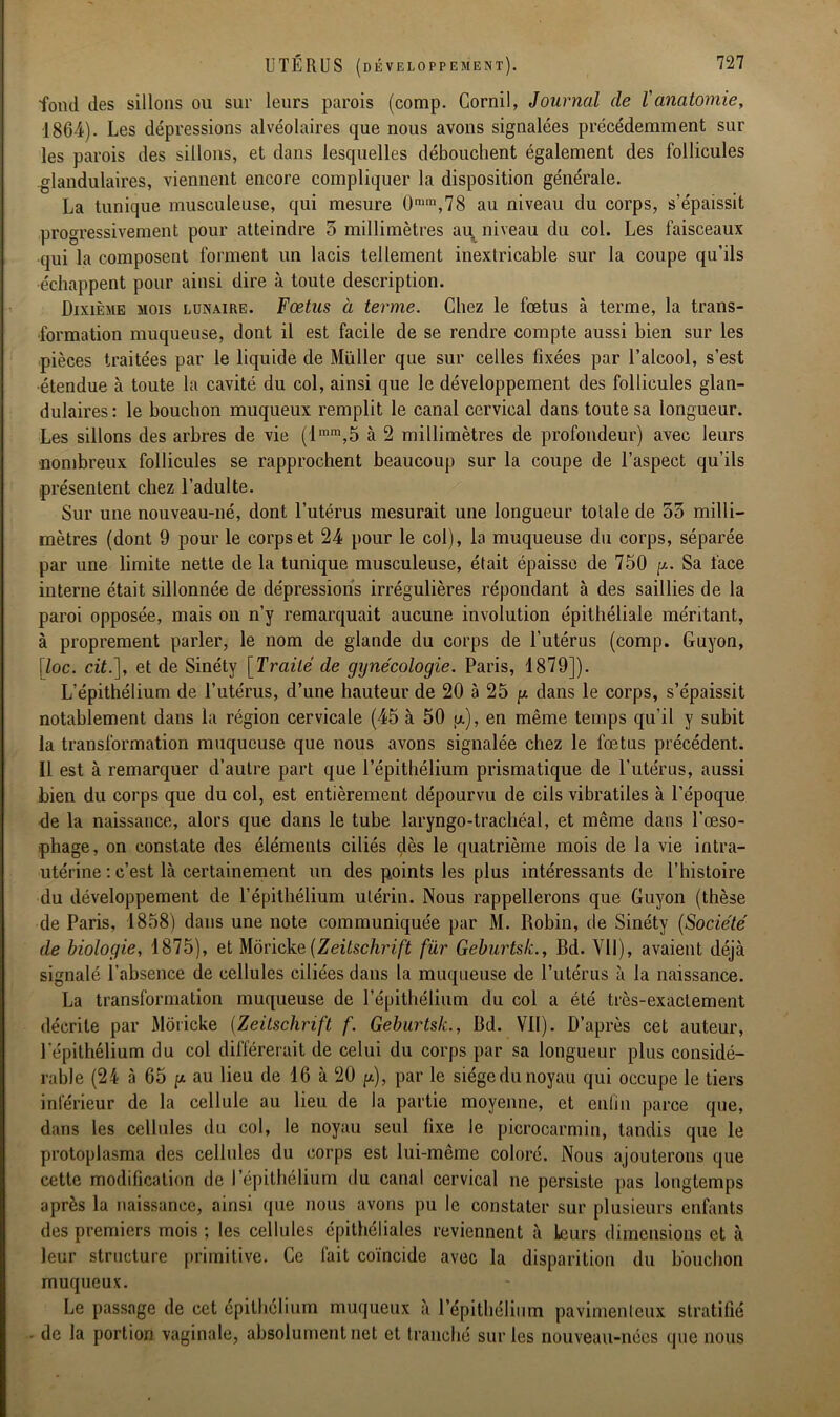 fond des sillons ou sur leurs parois (comp. Cornil, Journal de l'anatomie, 1864). Les dépressions alvéolaires que nous avons signalées précédemment sur les parois des sillons, et dans lesquelles débouchent également des follicules glandulaires, viennent encore compliquer la disposition générale. La tunique musculeuse, qui mesure 0nim,78 au niveau du corps, s’épaissit progressivement pour atteindre 5 millimètres ai^ niveau du col. Les faisceaux qui la composent forment un lacis tellement inextricable sur la coupe qu’ils échappent pour ainsi dire à toute description. Dixième mois lunaire. Fœtus à terme. Chez le fœtus à terme, la trans- formation muqueuse, dont il est facile de se rendre compte aussi bien sur les pièces traitées par le liquide de Muller que sur celles fixées par l’alcool, s’est •étendue à toute la cavité du col, ainsi que le développement des follicules glan- dulaires: le bouchon muqueux remplit le canal cervical dans toute sa longueur. Les sillons des arbres de vie (lmm,5 à 2 millimètres de profondeur) avec leurs ■nombreux follicules se rapprochent beaucoup sur la coupe de l’aspect qu’ils présentent chez l’adulte. Sur une nouveau-né, dont l’utérus mesurait une longueur totale de 53 milli- mètres (dont 9 pour le corps et 24 pour le col), la muqueuse du corps, séparée par une limite nette de la tunique musculeuse, était épaisse de 750 g. Sa face interne était sillonnée de dépressions irrégulières répondant à des saillies de la paroi opposée, mais on n’y remarquait aucune involution épithéliale méritant, à proprement parler, le nom de glande du corps de l’utérus (comp. Guyon, \loc. cit.], et de Sinéty [Traité de gynécologie. Paris, 1879]). L’épithélium de l’utérus, d’une hauteur de 20 à 25 g dans le corps, s’épaissit notablement dans la région cervicale (45 à 50 u), en même temps qu’il y subit la transformation muqueuse que nous avons signalée chez le fœtus précédent. Il est à remarquer d’autre part que l’épithélium prismatique de l’utérus, aussi bien du corps que du col, est entièrement dépourvu de cils vibratiles à l’époque de la naissance, alors que dans le tube laryngo-trachéal, et même dans l’œso- phage, on constate des éléments ciliés dès le quatrième mois de la vie intra- utérine : c’est là certainement un des points les plus intéressants de l’histoire du développement de l’épithélium utérin. Nous rappellerons que Guyon (thèse de Paris, 1858) dans une note communiquée par M. Robin, de Sinéty (Société de biologie, 1875), et Moricke(Zeitschrift fur Geburtsk., Bd. Vil), avaient déjà signalé l'absence de cellules ciliées dans la muqueuse de l’utérus à la naissance. La transformation muqueuse de l’épithélium du col a été très-exactement décrite par Moricke (Zeitschrift f. Geburtsk., Bd. Vil). D’après cet auteur, l'épithélium du col différerait de celui du corps par sa longueur plus considé- rable (24 à 65 p au lieu de 16 à 20 g), par le siège du noyau qui occupe le tiers inférieur de la cellule au lieu de la partie moyenne, et enfin parce que, dans les cellules du col, le noyau seul fixe le picrocarmin, tandis que le protoplasma des cellules du corps est lui-même coloré. Nous ajouterons que cette modification de l’épithélium du canal cervical ne persiste pas longtemps après la naissance, ainsi que nous avons pu le constater sur plusieurs enfants des premiers mois ; les cellules épithéliales reviennent à leurs dimensions et à leur structure primitive. Ce fait coïncide avec la disparition du bouchon muqueux. Le passage de cet épithélium muqueux à l’épithélium pavimenleux stratifié de la portion vaginale, absolument net et tranché sur les nouveau-nées que nous