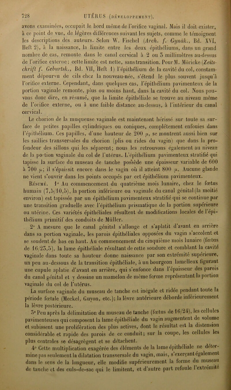 avons examinées, occupait le bord même de l’orifice vaginal. Mais il doit exister, à ce point de vue, de légères différences suivant les sujets, comme le témoignent les descriptions des auteurs. Selon W. Fischel (Arch. f. Gynalc., Bd. XVI, llel’t 2), à la naissance, la limite entre les deux épithéliums, dans un grand nombre de cas, remonte dans le canal cervical à 2 ou 3 millimètres au-dessus de l’orifice externe; cette limite est nette, sans transition. PourM. Moricke (Zeits- chrift f. Geburtsk., Bd. VII, Ileft 1) l’épithélium de la cavité du col, constam- ment dépourvu de cils chez la nouveau-née, s’étend le plus souvent jusqu’à l’orifice externe. Cependant, dans quelques cas, l’épithélium pavimenteux de la portion vaginale remonte, plus ou moins haut, dans la cavité du col. Nous pou- vons donc dire, en résumé, que la limite épithéliale se trouve au niveau même de l’orifice externe, ou à une faible distance au-dessus, à l’intérieur du canal cervical. Le chorion de la muqueuse vaginale est maintenant hérissé sur toute sa sur- face de petites papilles cylindriques ou coniques, complètement enfouies dans l’épithélium. Ces papilles, d’une hauteur de 200 y, se montrent aussi bien sur les saillies transversales du chorion (plis ou rides du vagin) que dans la pro- fondeur des sillons qui les séparent; nous les retrouvons également au niveau de la portion vaginale du col de l’ulérus. L’épithélium pavimenteux stratifié qui tapisse la surface du museau de tanche possède une épaisseur variable de 600 à 700 p.; il s’épaissit encore dans le vagin où il atteint 800 p. Aucune glande ne vient s’ouvrir dans les points occupés par cet épithélium pavimenteux. Résumé. 4° Au commencement du quatrième mois lunaire, chez le fœtus humain (7,5/10,5), la portion inférieure ou vaginale du canal génital (la moitié environ) est tapissée par un épithélium pavimenteux stratifié qui se continue par une transition graduelle avec l’épithélium prismatique de la portion supérieure ou utérine. Ces variétés épithéliales résultent de modifications locales de 1 épi- thélium primitif des conduits de Millier. 2° A mesure que le canal génital s’allonge et s’aplatit d’avant en arrière dans sa portion vaginale, les parois épithéliales opposées du vagin s’accolent et se soudent de bas en haut. Au commencement du cinquième mois lunaire (fœtus de 16/23,5), la lame épithéliale résultant de cette soudure et comblant la cavité vaginale dans toute sa hauteur donne naissance par son extrémité supérieure, un peu au-dessous de la transition épithéliale, à un bourgeon lamelleux figurant une cupule aplatie d’avant en arrière, qui s’enfonce dans l’épaisseur des parois du canal génital et y dessine un mamelon de même forme représentant la portion vaginale du col de l’utérus. La surface vaginale du museau de tanche est inégale et ridée pendant toute la période fœtale (Meckel, Guyon, etc.); la lèvre antérieure déborde inlerieurement la lèvre postérieure. 3° Peu après la délimitation du museau de tanche (fœtus de 16/24), les cellules pavimenteuses qui composent la lame épithéliale du vagin augmentent de volume et subissent une prolifération des plus actives, dont le résultat est la distension considérable et rapide des parois de ce conduit; sur la coupe, les cellules les plus centrales se désagrègent et se détachent. 4° Cette multiplication exagérée des éléments de la lame épithéliale ne déter- mine pas seulement la dilatation transversale du vagin, mais, s exerçant également dans le sens de la longueur, elle modifie supérieurement la forme du museau de tanche et des culs-de-sac qui le limitent, et d’autre part refoule 1 extrémité