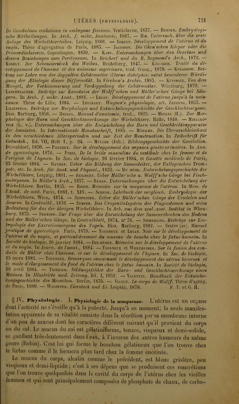 De Genitalium évolutione in embryonc femineo. Vratislaviæ, 1837. — IIf.nsen. Embryologi- sche Mittheilungen. lu Arch. f. mikr. Anatomie, 1867. — llis. Unlersuch. über die erste Alliage des Wirbelthierleibes. Leipzig, 1868. — Imbert. Développement de l'utérus et du vagin. Thèse d’agrégation de Paris, 1883. — Jacobson. Die Oken schen Kôrper oder die Primordialnieren. Copenhagen, 1850. — Kapf. Untersuchungen über das Ovarium und dessen Beziehungen zurn Peritoneum. In Reichcrt' und du B. Reymond's Arch., 1872. — Kobelt. Der Nebcneierstock des Weibes. Heidelberg, 1847. -*- Kôli.iker. Traité du dé- veloppement de l'homme et des animaux supérieurs, trad. franç., 1879. — Kubassow. Bei- trag zur Lehre von der doppelten Gebàrmutler (Utérus didclphis) nebst besonderer Würdi- 4jung der Ætiologie dieser Difformitàt. In Virchow's Archiv, 1885. — Küssmaol. Von dem Mangel, der Verkümmerung und Verdoppelung der Gebàrmutler. Würzburg, 1879. — Langenbacher. Beitràge zur Kenntniss der Wolff’schen uiul Millier schert Gange bei Sàu- gern. In Arch. f. mikr. Anat., 1881. — Legay. Développement de l’utérus jusqu'à la nais- sance. Thèse de Lille, 1884. — Leuckart. Wagner s physiologie, art. Zeugung, 1853. — Lilienfeld. Beitràge zur Morphologie und Entwickelungsgeschichte der Geschlechtsorgane. Diss. Marburg, 1856. — Meckel. Manuel d’anatomie, trad., 1825. — Meckel (II.). Zur Mor- phologie der Harn und Geschlcchtswerkzeuge der Wirbelthiere. Halle, 1848. — Mihalko- vicz (G. v.). Untersuchungen über die Entwickelung des Harn und Geschlechtsapparates der Amnioten. In Internationale Monalsschrift, 1885. — Môricke. Die UterusschleimhaUt in den verschiedenen Allersperioden und zur Zcit der Menstruation. In Zeitschrift fur Geburtsk., Bd. VII, Hel't 1, p. 24. — Müller (Joli.). Bildungsgeschichlc der Genitalien. Düsseldorf, 1830. — Pouchet. Sur le développement des organes génito-urinaires. In Ann. de gynécologie, 1876. — Pozzi. De la brûle masculine du vestibule chez la femme et de l’origine de l’hymen. In Soc. de biologie, 16 février 1884, et Gazette médicale de Paris, 25 février 1884. — Rathke. Ueber die Bildung der Samenleiter, der Eallopischen Trom- peté, etc. In Arch. fur Anat. und Physiol., 1832. — Du même. Entwickelungsgeschichte der Wirbelthiere. Leipzig, 1861. — Reiciiert. Ueber Müller’sche u. Wolffsche Gange bei Fisch- embryonen. In Müller’s Arch., 1857. —Remaic. Untersuchungen über die Entwickelung der Wirbelthiere. Berlin, 1855. — Robin. Mémoire sur la muqueuse de l’utérus. In Mém. de T Acad, de méd. Paris, 1861, t. XIV.— Schenk. Lehrbuch der vergletch. Embryologie der Wirbelthiere. Wien, 1874. — Schneider. Ueber die Müller'schen Gange der Urodelen und Anuren. In Centralbl., 1876. — Semper. Das Urogenilalsystem der Plagiostomen und seine Bedeutung fur das der übrigen Wirbelthiere. In Arb. aus dem zool.-zoot. Institut in Würz- burg. 1875. — Sernoff. Zur Frage über die Entwickelung der Samenrohrchen des Hodens und der Müller'schen Gànge. In Centralblatt, 1874, n° 31. — Siemerling. Beitràge zur Em- bryologie der Excrelionsorgane des Vogels. Diss. Marburg, 1882. — Sinéty (de). Manuel pratique de gynécologie. Paris, 1879. — Tourneux et Legay. Note sur le développement de l'utérus et du vagin, et particulièrement du museau de tanche chez le fœtus humain. In Société de biologie, 26 janvier 1884. —Des mêmes. Mémoire sur le développement de l’utérus et du vagin. In Journ. de l'anat., 1884. — Tourneux et Wertheimer. Sur la fusion des con- duits de Müller chez l homme, et sur le développement de l’hymen. In Soc. de biologie, 15 mars 1882. — Tourneux. Remarques concernant le développement des utérus bicornes et le mode d'élargissement du fond de l'utérus chez le fœtus humain. In Société de biologie, 19 avril 1884. — Tiiierscu. Dildungsfehler der Harn- und Geschlechlswerkzcuge eines Mannes. In Illustrirte med. Zcilung, Bd. I, 1852. — Valentin. Handbucli der Entwicke- lungsgeschichte des Menschen. Berlin, 1835. — Viault. Le corps de Wolf fi Thèse d’agrég. de Paris, 1880. — Waldeyer. Eierstock und Ei. Leipzig, 1870. F. T. et G. II. £ l\. Physiologie. I. Physiologie de la muqueuse. L’utérus est Uïl Organe <lontl activité' ne s’éveille qu’à la puberté. Jusqu’à ce moment; la seule manifes- tation apparente de sa vitalité consiste dans la sécrétion par sa membrane interne d un peu de mucus dont les caractères diffèrent suivant qu’il provient du corps ou du col. Le mucus du col est gélatiniforme, tenace, visqueux et demi-solide, se gonflant très-lentement dans 1 eau, à l’inverse des autres humeurs du même genre (Robin). C’est lui qui forme le bouchon gélatineux que l’on trouve chez le fœtus comme il le formera plus tard chez la femme enceinte. Le mucus du corps, alcalin comme le précédent, est blanc grisâtre, peu visqueux et demi-liquide; c’est à ses dépens que sc produisent ces concrétions que l’on trouve quelquefois dans la cavité du corps de l’utérus chez les vieilles femmes et qui sont principalement composées de phosphate de chaux, de carbo-