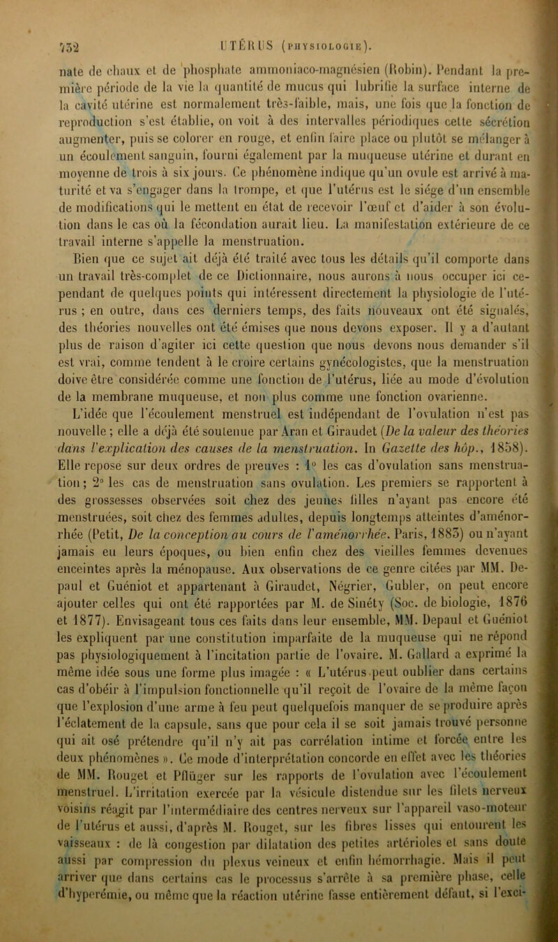 nate de chaux et de phosphate ammoniaco-magnésien (Robin). Pendant la pre- mière période de la vie la quantité de mucus qui lubrifie la surface interne de la cavité utérine est normalement très-faible, mais, une fois que la fonction de reproduction s’est établie, on voit à des intervalles périodiques cette sécrétion augmenter, puisse colorer en rouge, et enfin faire place ou plutôt se mélangera un écoulement sanguin, fourni également par la muqueuse utérine et durant eu moyenne de trois à six jours. Ce phénomène indique qu’un ovule est arrivé à ma- turité et va s’engager dans la Irompe, et que l’utérus est le siège d’un ensemble de modifications qui le mettent en état de recevoir l’œuf et d’aider à son évolu- tion dans le cas où la fécondation aurait lieu. La manifestation extérieure de ce travail interne s’appelle la menstruation. Bien que ce sujet ait déjà été traité avec tous les détails qu’il comporte dans un travail très-complet de ce Dictionnaire, nous aurons à nous occuper ici ce- pendant de quelques points qui intéressent directement la physiologie de l’uté- rus ; en outre, dans ces derniers temps, des faits nouveaux ont été signalés, des théories nouvelles ont été émises que nous devons exposer. Il y a d’autant plus de raison d’agiter ici cette question que nous devons nous demander s’il est vrai, comme tendent à le croire certains gynécologistes, que la menstruation doive être considérée comme une fonction de l’utérus, liée au mode d’évolution de la membrane muqueuse, et non plus comme une fonction ovarienne. L’idée que l'écoulement menstruel est indépendant de l’ovulation n’est pas nouvelle ; elle a déjà été soutenue par Aran et Giraudet (De la valeur des théories dans Vexplicalion des causes de la menstruation. In Gazette des hop., 1858). Elle repose sur deux ordres de preuves : 1° les cas d’ovulation sans menstrua- tion ; 2° les cas de menstruation sans ovulation. Les premiers se rapportent à des grossesses observées soit chez des jeunes filles n’ayant pas encore été menstruées, soit chez des femmes adultes, depuis longtemps atteintes d’aménor- rhée (Petit, De la conception au cours de Vaménorrhée. Paris, 1883) ou n’ayant jamais eu leurs époques, ou bien enfin chez des vieilles femmes devenues enceintes après la ménopause. Aux observations de ce genre citées par MM. De- paul et Guéniot et appartenant à Giraudet, Négrier, Gubler, on peut encore ajouter celles qui ont été rapportées par M. de Sinéty (Soc. de biologie, 1876 et 1877). Envisageant tous ces faits dans leur ensemble, MM. Depaul et Guéniot les expliquent par une constitution imparfaite de la muqueuse qui ne répond pas physiologiquement à l’incitation partie de l’ovaire. M. Gallard a exprimé la même idée sous une forme plus imagée : « L’utérus peut oublier dans certains cas d’obéir à l’impulsion fonctionnelle qu’il reçoit de l’ovaire de la même façon que l’explosion d’une arme à feu peut quelquefois manquer de se produire après l’éclatement de la capsule, sans que pour cela il se soit jamais trouvé personne qui ait osé prétendre qu’il n’y ait pas corrélation intime et lorcée entre les deux phénomènes ». Gc mode d’interprétation concorde en effet avec les théories de MM. Rouget et Pflüger sur les rapports de l’ovulation avec l’écoulement menstruel. L’irritation exercée par la vésicule distendue sur les filets nerveux voisins réagit par l’intermédiaire des centres nerveux sur l’appareil vaso-moteur de l’utérus et aussi, d’après M. Rouget, sur les libres lisses qui entourent les vaisseaux : de là congestion par dilatation des petites artérioles et sans doute aussi par compression du plexus veineux et enfin hémorrhagie. Mais il peut arriver que dans certains cas le processus s’arrête à sa première phase, celle d’hyperémie, ou même que la réaction utérine fasse entièrement défaut, si 1 cxci-