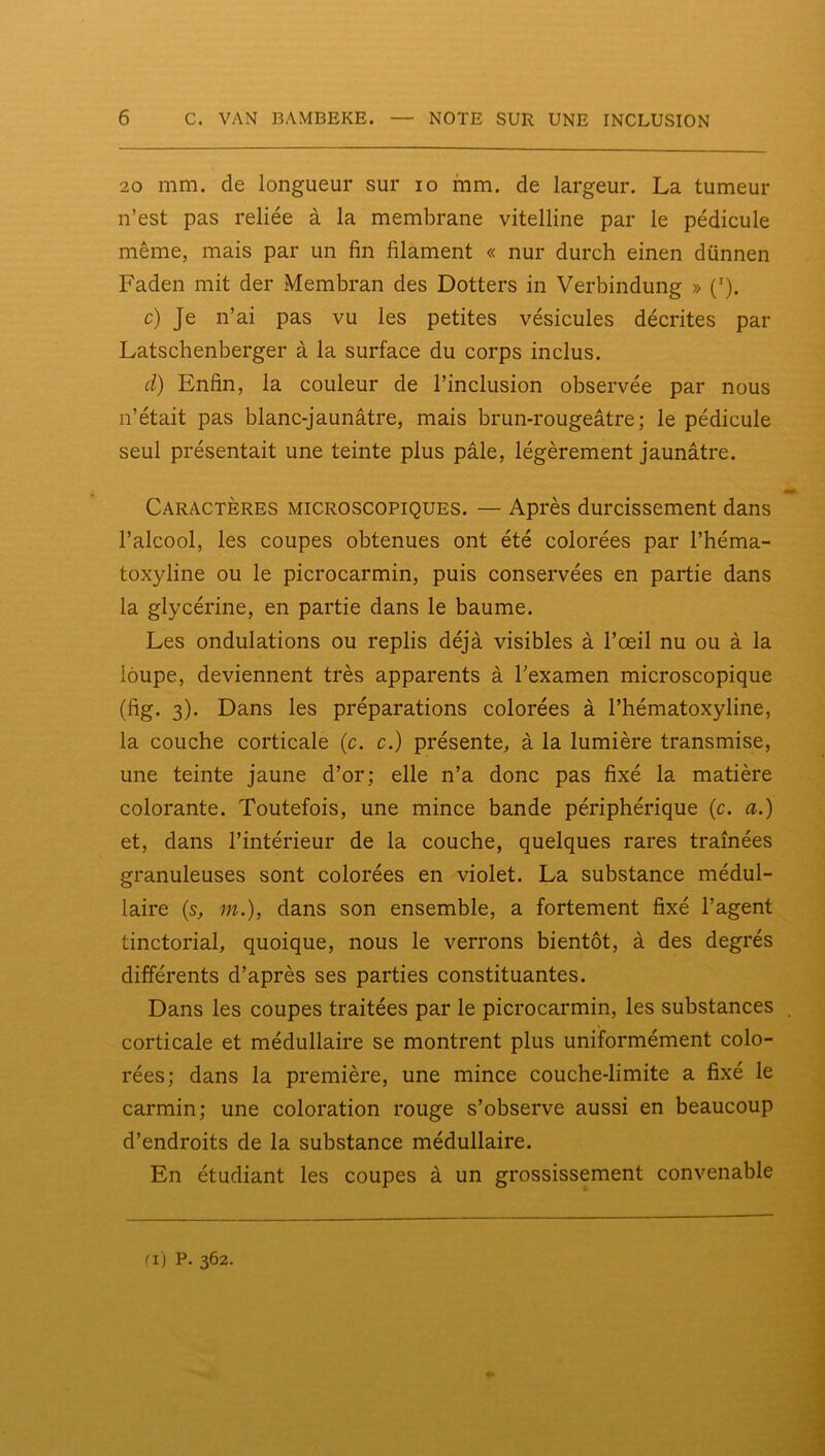 20 mm. de longueur sur lo mm. de largeur. La tumeur n’est pas reliée à la membrane vitelline par le pédicule même, mais par un fin filament « nur durch einen dünnen Faden mit der Membran des Dotters in Verbindung » ('). c) Je n’ai pas vu les petites vésicules décrites par Latschenberger à la surface du corps inclus. d) Enfin, la couleur de l’inclusion observée par nous n’était pas blanc-jaunâtre, mais brun-rougeâtre; le pédicule seul présentait une teinte plus pâle, légèrement jaunâtre. m Caractères microscopiques. — Après durcissement dans l’alcool, les coupes obtenues ont été colorées par l’héma- toxyline ou le picrocarmin, puis conservées en partie dans la glycérine, en partie dans le baume. Les ondulations ou replis déjà visibles à l’œil nu ou à la loupe, deviennent très apparents à Texamen microscopique (fig. 3). Dans les préparations colorées à l’hématoxyline, la couche corticale (c. c.) présente, à la lumière transmise, une teinte jaune d’or; elle n’a donc pas fixé la matière colorante. Toutefois, une mince bande périphérique {c. a.) et, dans l’intérieur de la couche, quelques rares traînées granuleuses sont colorées en violet. La substance médul- laire (s, m.), dans son ensemble, a fortement fixé l’agent tinctorial, quoique, nous le verrons bientôt, à des degrés différents d’après ses parties constituantes. Dans les coupes traitées par le picrocarmin, les substances . corticale et médullaire se montrent plus uniformément colo- rées; dans la première, une mince couche-limite a fixé le carmin; une coloration rouge s’observe aussi en beaucoup d’endroits de la substance médullaire. En étudiant les coupes à un grossissement convenable fij P. 362.