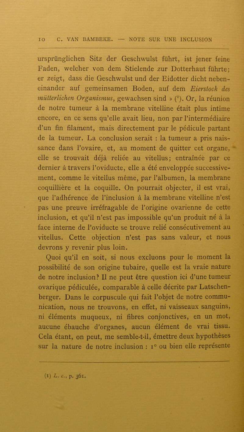 ursprünglichen Sitz der Geschwulst führt, ist jener feine Faden, welcher von dem Stielende zur Dotterhaut führte; er zeigt, dass die Geschwulst und der Eidotter dicht neben- einander auf gemeinsamen Boden, auf dem Eierstock des müUerlichen Organismus, gewachsen sind » (^). Or, la réunion de notre tumeur à la membrane vitelline était plus intime encore, en ce sens qu’elle avait lieu, non par l’intermédiaire d’un fin filament, mais directement par le pédicule partant de la tumeur. La conclusion serait : la tumeur a pris nais- sance dans l’ovaire, et, au moment de quitter cet organe, elle se trouvait déjà reliée au vitellus; entraînée par ce dernier à travers l’oviducte, elle a été enveloppée successive- ment, comme le vitellus même, par l’albumen, la membrane coquillière et la coquille. On pourrait objecter, il est vrai, que l’adhérence de l’inclusion à la membrane vitelline n’est pas une preuve irréfragable de l’origine ovarienne de cette inclusion, et qu’il n’est pas impossible qu’un produit né à la face interne de l’oviducte se trouve relié consécutivement au vitellus. Cette objection n’est pas sans valeur, et nous devrons y revenir plus loin. Quoi qu’il en soit, si nous excluons pour le moment la possibilité de son origine tubaire, quelle est la vraie nature de notre inclusion? Il ne peut être question ici d’une tumeur ovarique pédiculée, comparable à celle décrite par Latschen- berger. Dans le corpuscule qui fait l’objet de notre commu- nication, nous ne trouvons, en effet, ni vaisseaux sanguins, ni éléments muqueux, ni fibres conjonctives, en un mot, aucune ébauche d’organes, aucun élément de vrai tissu. Cela étant, on peut, me semble-t-il, émettre deux hypothèses sur la nature de notre inclusion : i° ou bien elle représente