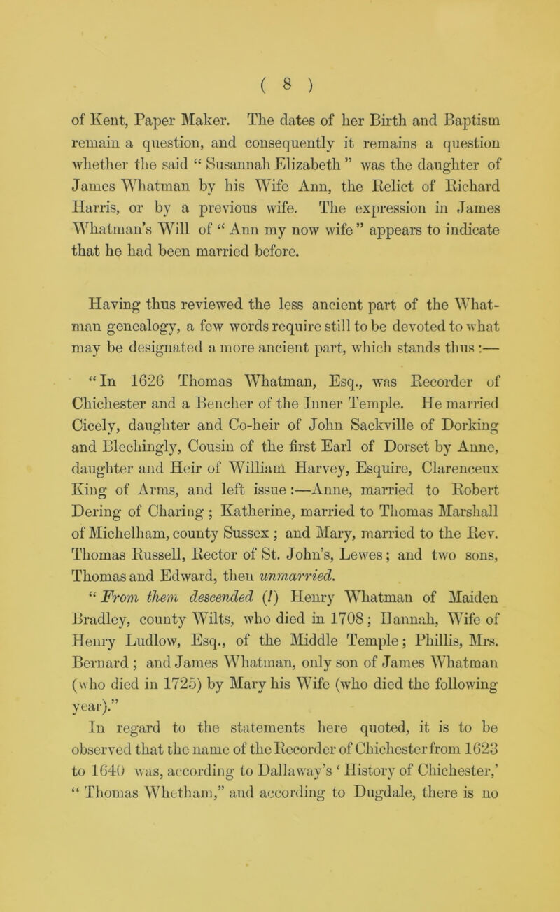 of Kent, Paper Maker. The dates of her Birtli and Baptism remain a question, and consequently it remains a question whether the said “ Susannah Elizabeth ” was the daughter of Janies Whatman by his Wife Ann, the Kelict of Kichard Harris, or by a previous wife. The expression in James Whatman’s Will of “ Ann my now svife ” appears to indicate that he had been married before. Having thus reviewed the less ancient part of the What- man genealogy, a few words require still to be devoted to what may be designated a more ancient part, which stands thus ;— “In 1G26 Thomas Whatman, Esq., was Eecorder of Chichester and a Bencher of the Inner Temple, He married Cicely, daughter and Co-heir of John Sackville of Dorking and Blechiiigly, Cousin of the first Earl of Dorset by Anne, daughter and Heir of William Harvey, Esquire, Clarenceux King of Arms, and left issue:—Anne, married to Eobert Dering of Charing ; Katherine, married to Thomas Marshall of Michelham, county Sussex ; and Mary, married to the Eev. Thomas Eussell, Eector of St, John’s, Lewes; and two sons, Thomas and Edward, then unmarried. “ From them descended (!) Henry Whatman of Maiden Bradley, county Wilts, who died in 1708; Hann:ih, Wife of Henry Ludlow, Esq., of the Middle Temple; Phillis, Mrs. Bernard ; and James Whatman, only son of James Whatman (who died in 1725) by Mary his Wife (who died the following In regard to the statements here quoted, it is to be observed that the name of the Eecorder of Chichester from 1G23 to 1G40 was, according to Dallaway’s ‘ History of Chichester,’ “ Thomas Whctham,” and according to Dugdale, there is no