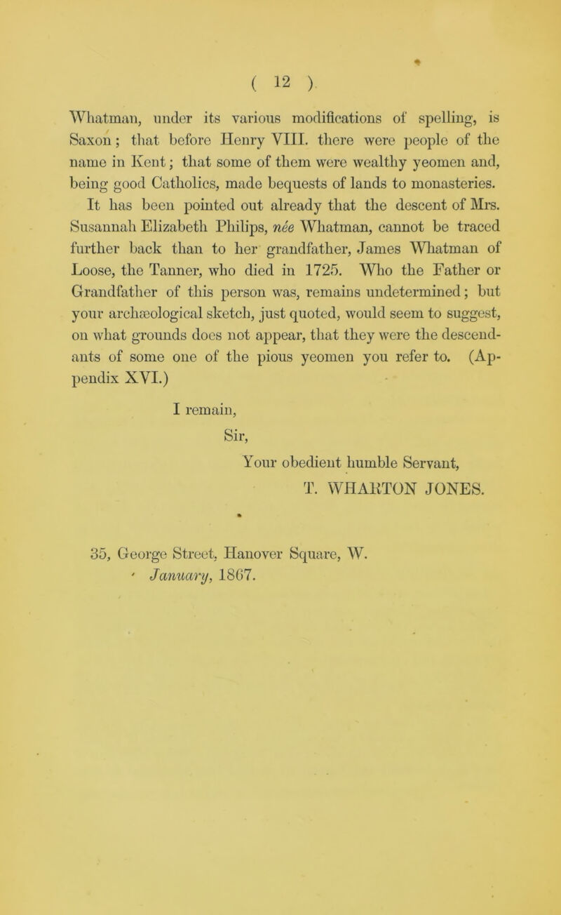 ♦ Whatman, under its various modifications of spelling, is Saxon; that before Henry VIII. there were people of the name in Kent; that some of them were wealthy yeomen and, being good Catholics, made bequests of lands to monasteries. It has been pointed out already that the descent of Mrs. Susannah Elizabeth Philips, nee Whatman, cannot be traced further back than to her grandfather, Janies Wliatman of Loose, the Tanner, who died in 1725. Who the Father or Grandfather of this person was, remains undetermined; but your archocological sketch, just quoted, would seem to suggest, on what grounds docs not appear, that they were the descend- ants of some one of the pious yeomen you refer to. (Ap- pendix XVI.) I remain. Sir, Your obedient humble Servant, T. WHAKTON JONES. 35, George Street, Hanover Square, W. ' January, 1867.