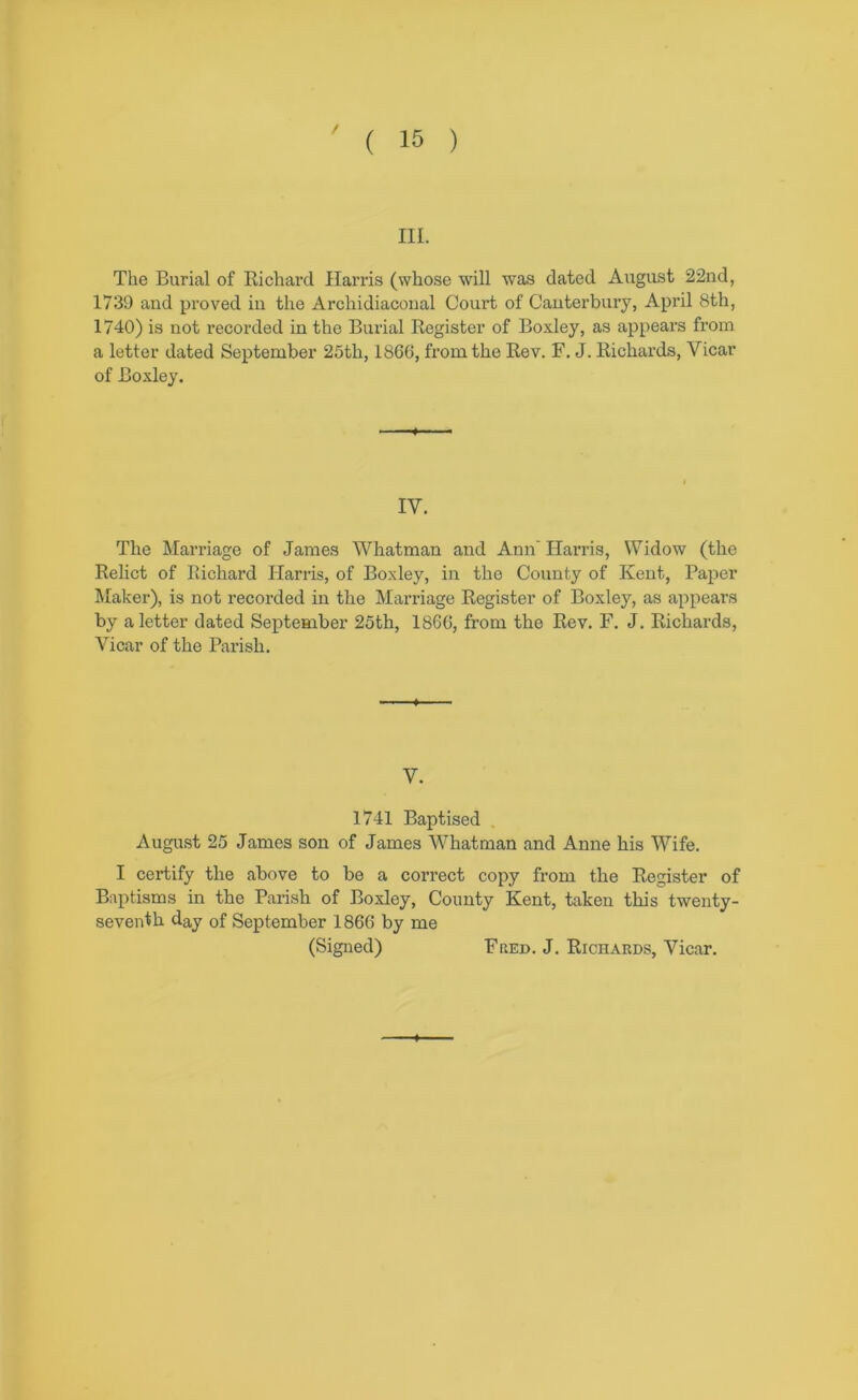 III. The Burial of Richard Harris (whose will was dated August 22nd, 1739 and proved in the Archidiaconal Court of Canterbury, April 8th, 1740) is not recorded in the Burial Register of Boxley, as appears from a letter dated September 25th, 186G, from the Rev. F. J. Richards, Vicar of Boxley. IV. The Marriage of James Whatman and Ann Harris, Widow (the Relict of Richard Harris, of Boxley, in the County of Kent, Paper l\Iaker), is not recorded in the Marriage Register of Boxley, as appears by a letter dated September 25th, 1866, from the Rev. F. J. Richai’ds, Vicar of the Parish. V. 1741 Baptised . August 25 James son of James Whatman and Anne his Wife. I certify the above to be a correct copy from the Register of Baptisms in the Parish of Boxley, County Kent, taken this twenty- seventh day of September 1866 by me (Signed) Fbed. J. Richards, Vicar.