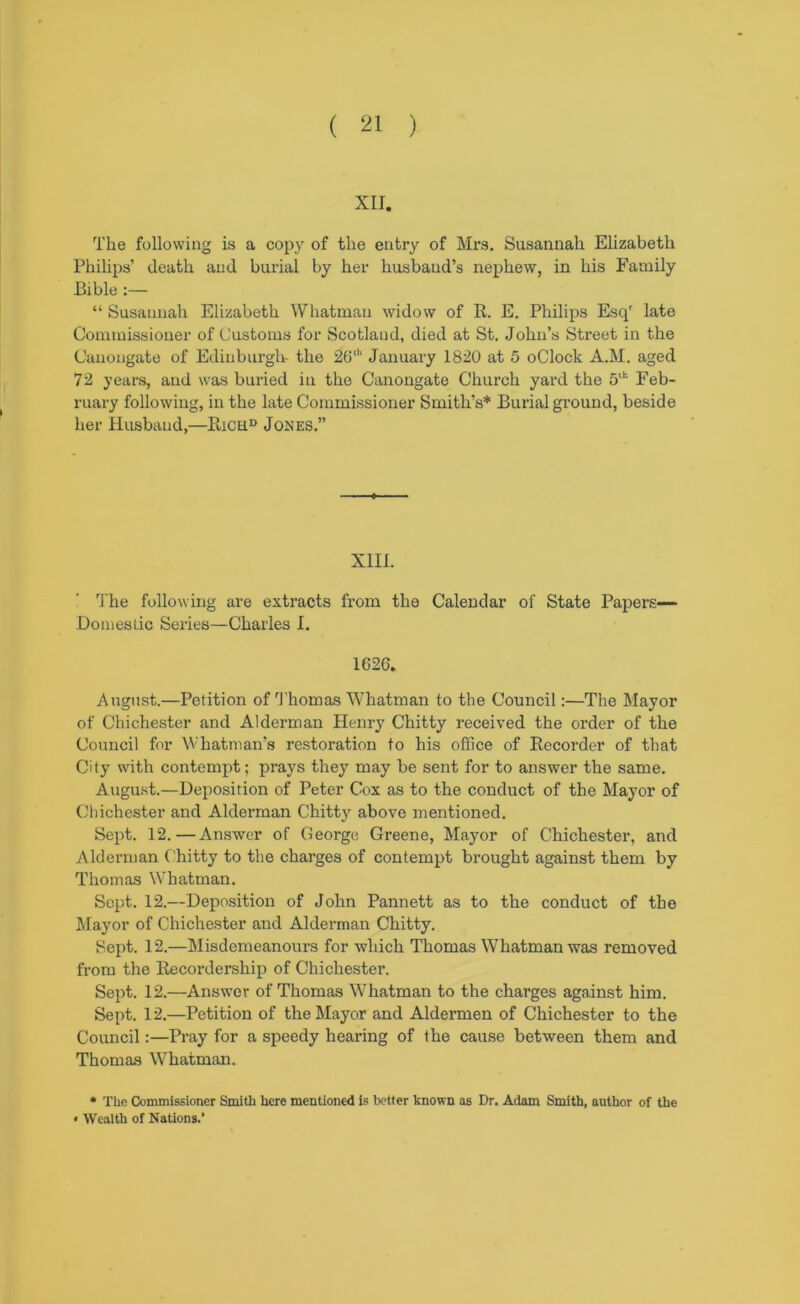 XII. The following is a copy of the entry of Mrs. Susannah Elizabeth Philips’ death and burial by her husband’s nephew, in his Family Bible “ Susannah Elizabeth Whatman widow of R. E. Philips Esq' late Commissioner of Customs for Scotland, died at St. John’s Street in the Canongate of Edinburgli- the 2G' January 1820 at 5 oClock A.M. aged 72 years, and was buried in the Canongate Church yard the 5'‘‘‘ Feb- ruary following, in the late Commissioner Smith’s* Burial ground, beside her Husband,—Rich® Jones.” XIII. The following are extracts from the Calendar of State Papers— Domestic Series—Charles I. 1626. August.—Petition of 1'homas Whatman to the Council:—The Mayor of Chichester and Alderman Henry Chitty received the order of the Council for Whatman’s restoration to his office of Recorder of that City with contempt; prays they may be sent for to answer the same. August.—Deposition of Peter Cox as to the conduct of the Mayor of Chichester and Alderman Chitty above mentioned. Sept. 12.—Answer of George Greene, Mayor of Chichester, and Alderman Chitty to the charges of contempt brought against them by Thomas Whatman. Sept. 12.—Deposition of John Pannett as to the conduct of the Jlayor of Chichester and Alderman Chitty. Sept. 12.—Misdemeanours for which Thomas Whatman was removed from the Recordership of Chichester. Sept. 12.—Answer of Thomas Whatman to the charges against him. Sept. 12.—Petition of the Mayor and Aldermen of Chichester to the Council:—Pray for a speedy hearing of the cause between them and Thomas Whatman. • Tbe Commissioner Smith here mentioned is better known as Dr. Adam Smith, author of the • Wealth of Nations.’