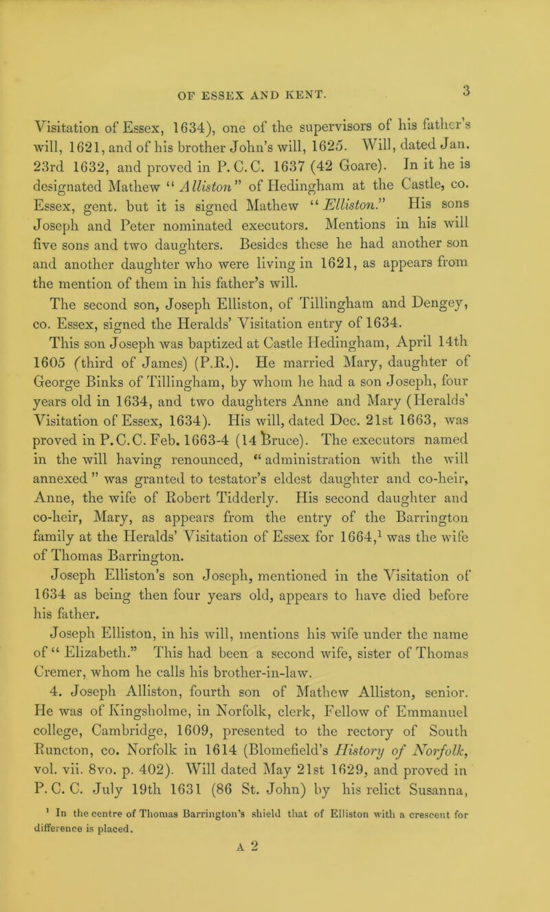 Visitation of Essex, 1634), one of the supervisors of his fathers will, 1621, and of his brother John’s will, 1625. Will, dated Jan. 23rd 1632, and proved in P. C.C. 1637 (42 Goare). In it he is designated Mathew Alliston of Pledingham at the Castle, co. Essex, gent, but it is signed Mathew “ Elliston.” His sons Joseph and Peter nominated executors. Mentions in his will five sons and two daughters. Besides these he had another son and another daughter who were living in 1621, as appears from the mention of them in his father’s will. The second son, Joseph Elliston, of Tillingham and Dengey, CO. Essex, signed the Heralds’ Visitation entry of 1634. This son Joseph was baptized at Castle Hedingham, April 14th 1605 (third of James) (P.E.). He married Mary, daughter of George Binks of Tillingham, by whom he had a son Josejjh, four years old in 1634, and two daughters Anne and Mary (Heralds’ Visitation of Essex, 1634). His will, dated Dec. 21st 1663, was proved in P.C.C. Feb. 1663-4 (14 Pruce). The executors named in the will having renounced, “ administration with the will annexed ” was granted to testator’s eldest daughter and co-heir, Anne, the wife of Kobert Tidderly. His second daughter and co-heir, Mary, as appears from the entry of the Barrington family at the Heralds’ Visitation of Essex for 1664,^ was the wife of Thomas Barrington. Joseph Elliston’s son Joseph, mentioned in the Visitation of 1634 as being then four years old, appears to have died before his father. Joseph Elliston, in his will, mentions his wife under the name of “ Elizabeth.” This had been a second wife, sister of Thomas Cremer, whom he calls his brother-in-law. 4. Joseph Alliston, fourth son of Mathew Alliston, senior. He was of Kingsholme, in Norfolk, clerk. Fellow of Emmanuel college, Cambridge, 1609, presented to the rectory of South Euncton, co. Norfolk in 1614 (Blomefield’s History of Norfolk, vol. vii. 8vo. p. 402). Will dated May 21st 1629, and proved in P.C.C. July 19th 1631 (86 St. John) by his relict Susanna, ' In the centre of Thomas Barrington’s shield that of Elliston with a crescent for difference is placed.