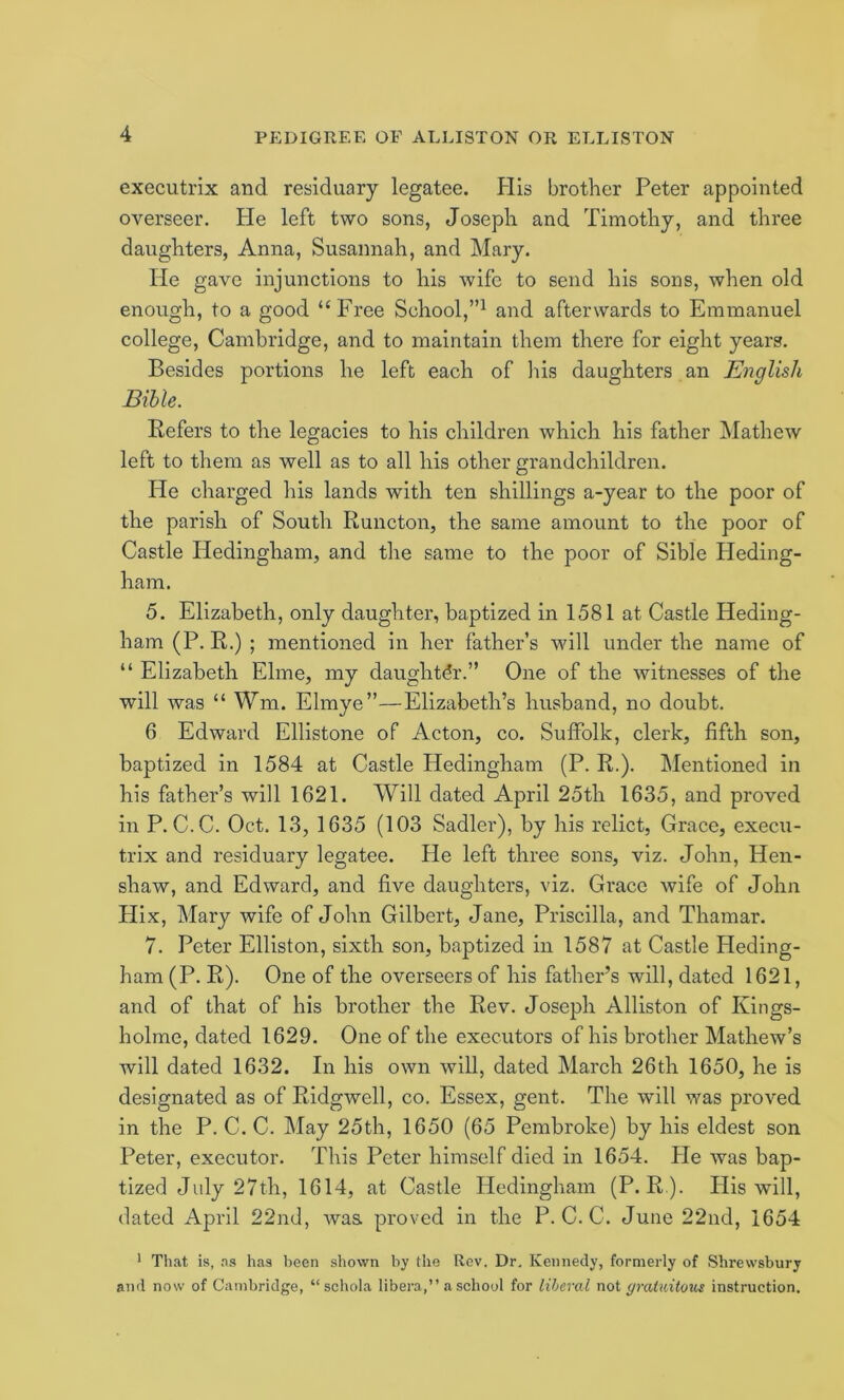 executrix and residuary legatee. His brother Peter appointed overseer. He left two sons, Joseph and Timothy, and three daughters, Anna, Susannah, and Mary. He gave injunctions to his wife to send his sons, when old enough, to a good “Free School,”^ and afterwards to Emmanuel college, Cambridge, and to maintain them there for eight years. Besides portions he left each of his daughters an English Bible. Refers to the legacies to his children which his father Mathew left to them as well as to all his other grandchildren. He charged his lands with ten shillings a-year to the poor of the parish of South Runcton, the same amount to the poor of Castle Hedingham, and the same to the poor of Sible Heding- ham. 5. Elizabeth, only daughter, baptized in 1581 at Castle Heding- ham (P. R.) ; mentioned in her father’s will under the name of “ Elizabeth Elme, my daughter.” One of the witnesses of the will was “ Wm. Elmye”—Elizabeth’s husband, no doubt. 6 Edward Ellistone of Acton, co. Suffolk, clerk, fifth son, baptized in 1584 at Castle Hedingham (P. R.). Mentioned in his father’s will 1621. Will dated April 25th 1635, and proved in P. C.C. Oct. 13, 1635 (103 Sadler), by his relict, Grace, execu- trix and residuary legatee. He left three sons, viz. John, Hen- shaw, and Edward, and five daughters, viz. Grace wife of John Hix, Mary wife of John Gilbert, Jane, Priscilla, and Thamar. 7. Peter Elliston, sixth son, baptized in 1587 at Castle Heding- ham (P. R). One of the overseers of his father’s will, dated 1621, and of that of his brother the Rev. Joseph Alliston of Kings- holme, dated 1629. One of the executors of his brother Mathew’s will dated 1632. In his own will, dated March 26th 1650, he is designated as of Ridgwell, co. Essex, gent. The will was proved in the P. C. C. May 25th, 1650 (65 Pembroke) by his eldest son Peter, executor. This Peter himself died in 1654. He was bap- tized July 27th, 1614, at Castle Hedingham (P. R ). His will, dated April 22nd, was. proved in the P. C. C. June 22nd, 1654 ' That is, ns has been shown by the Rev, Dr, Kennedy, formerly of Shrewsbury and now of Cambridge, “schola libera,” a school for liberal not (/mUiitous instruction.