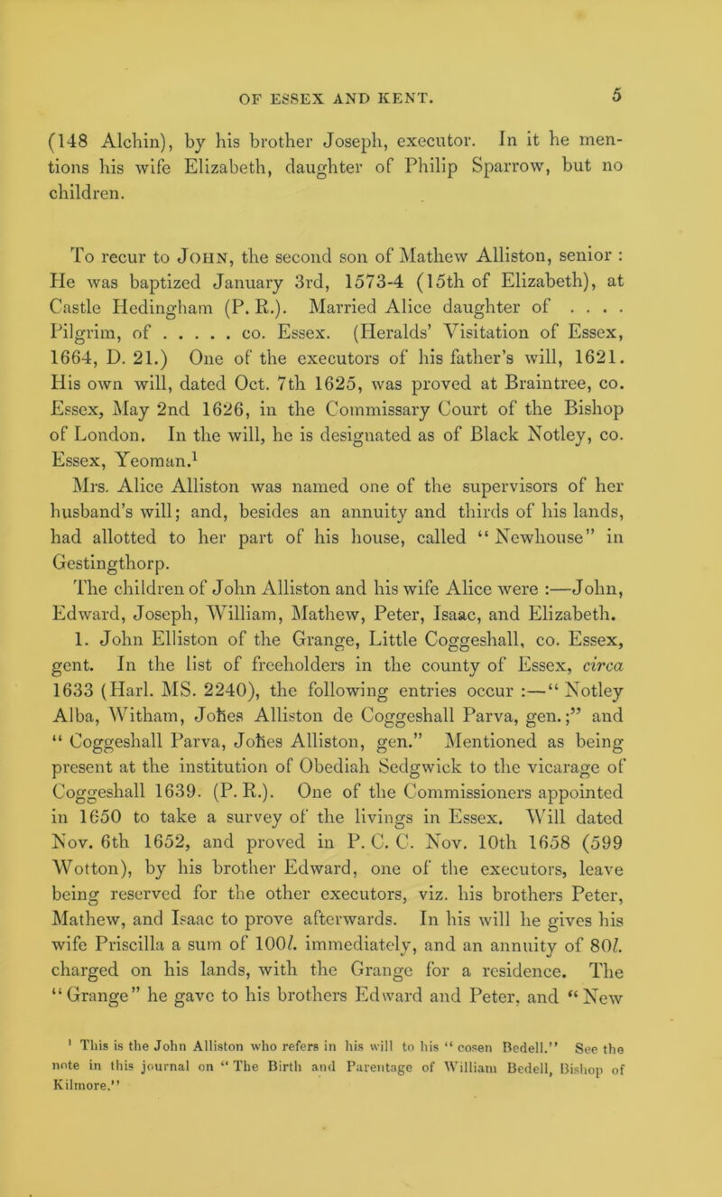 (148 Alehin), by his brother Joseph, executor. In it he men- tions his wife Elizabeth, daughter of Philip Sparrow, but no children. To recur to John, the second son of Mathew Alliston, senior : Pie was baptized January 3rd, 1573-4 (15th of Elizabeth), at Castle Hedinghain (P. R.). Married Alice daughter of . . . . Pilgrim, of co. Essex. (Heralds’ Visitation of Essex, 1664, D. 21.) One of the executors of his father’s will, 1621. His own will, dated Oct. 7th 1625, was proved at Braintree, co. Essex, May 2nd 1626, in the Commissary Court of the Bishop of London. In the will, he is designated as of Black Notley, co. Essex, Yeoman.^ Mrs. Alice Alliston was named one of the supervisors of her husband’s will; and, besides an annuity and thirds of his lands, had allotted to her part of his house, called “ Newhouse” in Gestingthorp. The children of John Alliston and his wife Alice were :—John, Edward, Joseph, William, Mathew, Peter, Isaac, and Elizabeth. 1. John Elliston of the Grange, Little Coggeshall, co. Essex, gent. In the list of freeholders in the county of Essex, circa 1633 (Harl. MS. 2240), the following entries occur :—“Notley Alba, Witham, Johes Alliston de Coggeshall Parva, gen.;” and “ Coggeshall Parva, Johes Alliston, gen.” Mentioned as being present at the institution of Obediah Sedgwick to the vicarage of Coggeshall 1639. (P. R.). One of the Commissioners appointed in 1650 to take a survey of the livings in Essex. Will dated Nov. 6th 1652, and proved in P. C. C. Nov. 10th 1658 (599 Wotton), by his brother Edward, one of the executors, leave being reserved for the other executors, viz. his brothers Peter, Mathew, and Isaac to prove afterwards. In his will he gives his wife Priscilla a sum of 100/. immediately, and an annuity of 80/. charged on his lands, with the Grange for a residence. The “Grange” he gave to his brothers Edward and Peter, and “New ' This is the John Alliston who refers in his wilt to his “ cosen Bedell.” See the note in this journal on “ The Birth and Parentage of William Bedell, Bishop of Kihnore.”