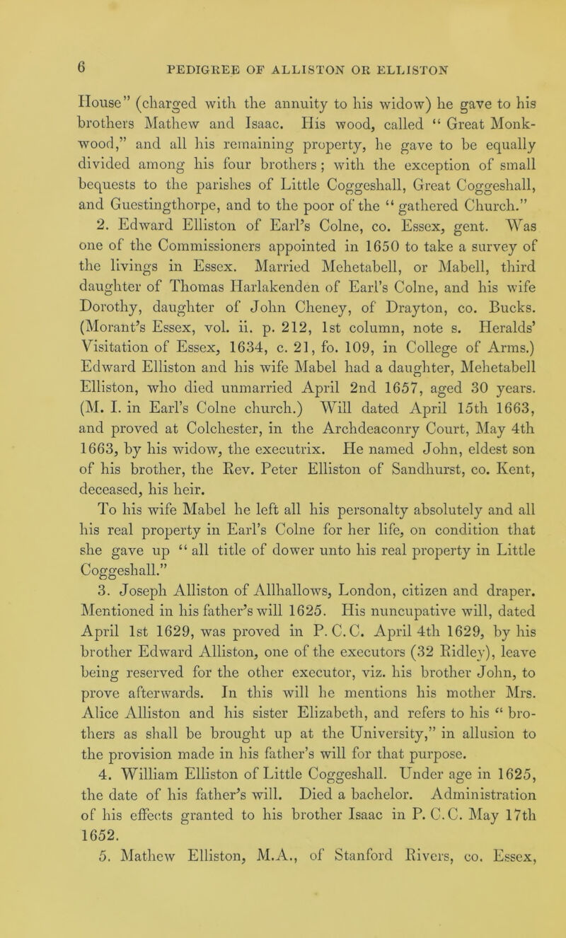House” (charged with the annuity to his widow) he gave to his brothers Mathew and Isaac. Ilis wood, called “ Great Monk- wood,” and all his remaining property, he gave to be equally divided among his four brothers ; with the exception of small bequests to the parishes of Little Coggeshall, Great Coggeshall, and Guestingthorpe, and to the poor of the “ gathered Church.” 2. Edward Elliston of Earl’s Colne, co. Essex, gent. Was one of the Commissioners appointed in 1650 to take a survey of the livings in Essex. Married Mehetabell, or Mabell, third daughter of Thomas Harlakenden of Earl’s Colne, and his wife Dorothy, daughter of John Cheney, of Drayton, co. Bucks. (Morant’s Essex, vol. ii. p. 212, 1st column, note s. Heralds’ Visitation of Essex, 1634, c. 21, fo. 109, in College of Arms.) Edward Elliston and his wife Mabel had a daughter, Mehetabell Elliston, who died unmarried April 2nd 1657, aged 30 years. (M. I. in EaiTs Colne church.) Will dated April 15th 1663, and proved at Colchester, in the Archdeaconry Court, l\Iay 4th 1663, by his widow, the executrix. He named John, eldest son of his brother, the Rev. Peter Elliston of Sandhurst, co. Kent, deceased, his heir. To his wife Mabel he left all his personalty absolutely and all his real property in Earl’s Colne for her life, on condition that she gave up “ all title of dower unto his real property in Little Coggeshall.” 3. Joseph Alliston of Allhallows, London, citizen and draper. Mentioned in his father’s will 1625. His nuncupative will, dated April 1st 1629, was proved in P. C.C. April 4th 1629, by his brother Edward Alliston, one of the executors (32 Ridley), leave being reserved for the other executor, viz. his brother John, to prove afterwards. In this will he mentions his mother Mrs. Alice Alliston and his sister Elizabeth, and refers to his bro- thers as shall be brought up at the University,” in allusion to the provision made in his father’s will for that purpose. 4. William Elliston of Little Coggeshall. Under age in 1625, the date of his father’s will. Died a bachelor. Administration of his effects granted to his brother Isaac in P. C.C. May 17th 1652. 5. Mathew Elliston, M.A., of Stanford Rivers, co. Essex,