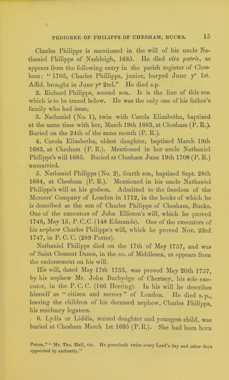 Charles Philipps is mentioned in the will of his uncle Na- thaniel Philipps of Nashleigh, 1685. He died vita patris, as appears from the following entry in the parish register of Ches- ham: “ 1705, Charles Phillipps, junior, huryed June y® 1st. Affid. brought in June y® 2nd.” He died s.p. 2. Richard Philipps, second son. It is the line of this son which is to be traced below. He was the only one of his father’s family who had issue. 3. Nathaniel (No. 1), twin with Carola Elizabetha, baptized at the same time with her, March 19th 1683, at Chesham (P. R.). Buried on the 24th of the same month (P. R.). 4. Carola Elizabetha, eldest daughter, baptized March 19th 1683, at Chesham (P. R.). Mentioned in her uncle Nathaniel Philipps’s will 1685. Buried at Chesham June 19th 1708 (P. R.) unmarried. 5. Nathaniel Philipps (No. 2), fourth son, baptized Sept. 28th 1684, at Chesham (P. R.). Mentioned in his uncle Nathaniel Philipps’s will as his godson. Admitted to the freedom of the Mercers’ Company of London in 1712, in the books of which he is described as the son of Charles Philipps of Chesham, Bucks. One of the executors of John Elliston’s will, which he proved 1746, May 15, P. C.C. (148 Edmunds). One of the executors of his nephew Charles Philipps’s will, which he proved Nov. 23rd 1747, in P. C. C. (289 Potter). Nathaniel Philipps died on the 17th of May 1757, and was of Saint Clement Danes, in the co. of Middlesex, as appears from the endorsement on his will. His will, dated May 17th 1755, was proved May 20th 1757, by his nephew ]\Ir. John Burbydge of Chertsey, his sole exe- cutor, in the P. C. C. (166 Herring). In his will he describes himself as “ citizen and mercer ” of London. He died s. p., leaving the children of his deceased nephew, Charles Philipps, his residuary legatees. 6. Lydia or Liddia, second daughter and youngest child, was buried at Chesham March 1st 1695 (P.R.). She had been born Peters,” ” Mr. Tho. Hall, vie. He preacheth twice every Lord’s day and other davs appointed by authority.”