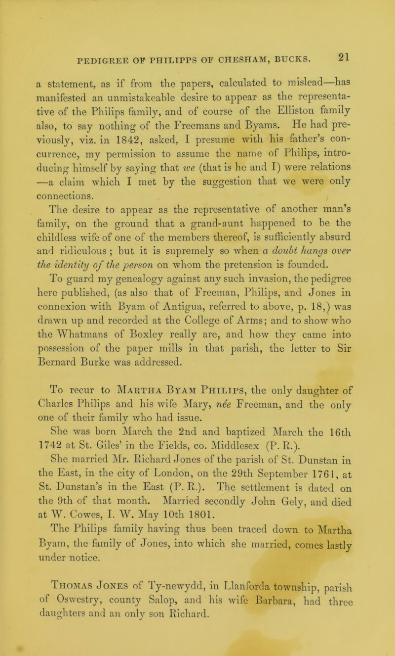 a statement, as if from the papers, calculated to mislead—has manifested an unmistakeable desire to appear as the representa- tive of the Philips family, and of course of the Elliston family also, to say nothing of the Freemans and Byams. He had pre- viously, viz. in 1842, asked, I presume with his father’s con- currence, my permission to assume the name of Philips, intro- ducing himself by saying that ice (that is he and I) were relations —a claim which I met by the suggestion that we were only connections. The desire to appear as the representative of another man’s family, on the ground that a grand-aunt happened to be the childless wife of one of the members thereof, is sufficiently absurd and ridiculous ; but it is supremely so when a doubt hangs over the identity of the person on whom the pretension is founded. To guard my genealogy against any such invasion, the pedigree here published, (as also that of Freeman, Philips, and Jones in connexion with Byam of Antigua, referred to above, p. 18,) was drawn up and recorded at the College of Arms; and to show who the Whatmans of Boxley really are, and how they came into possession of the paper mills in that parish, the letter to Sir Bernard Burke was addressed. To recur to Martha Byam Philips, the only daughter of Charles Philips and his wife j\Iary, nee Freeman, and the only one of their family who had issue. She Avas born March the 2nd and baptized jMarch the 16th 1742 at St. Giles’ in the Fields, co. INIiddlesex (P. R.). She married IMr. Richard Jones of the parish of St. Dunstan in the East, in the city of London, on the 29th September 1761, at St. Dunstan’s in the East (P. R.). The settlement is dated on the 9th of that month. IMarried secondly John Gely, and died at W. Cowes, I. W. May 10th 1801. The Philips family having thus been traced down to Martha Byam, the family of Jones, into which she married, comes lastly under notice. Thomas Jones of Ty-newydd, in Llanforcla township, parish of Oswestry, county Salop, and his wife Barbara, had three daughters and an only son Richard.